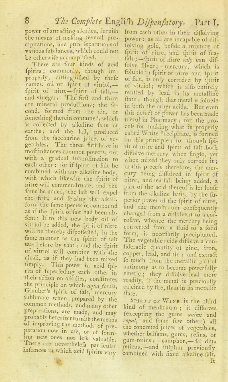 power of attracting alkalies, furnilh the means of making feveral pre- cipitations, and pure reparations of various Jubilances, which could not be other wife accomplillied. There are four kinds of acid fpirits ; commonly, though im- properly, diftinguilhed by thele names, oil or l'pirit of vitriol,— fpirit of nitre—fpirit of fait,— and vinegar. The firft and third are mineral productions; the le- cond, formed from the air, or fomething therein contained, which is collected by alkaline falts or earths ; and the lad, produced from the faccharine juices of ve- getables. The three firft have in moll: initances common powers, but with a gradual fubordination to each other : for if fpirit of fait be combined with any alkaline body, with which likewife the fpirit of nitre will commenllruate, and the fame'be added, the lad will expel the fir(t, and feizing the alkali, form the fame fpecies of compound as if the fpirit of fait had been ab- sent: It to this new body oil of vitriol be added, the fpirit of nitre will be thereby dilpofieded, in the fame manner as the fpirit of fait was before by that ; and the fpirit ot vitriol will combine with the alcali, as if they had been mixed limply. This power in acid fpi- rits ot luperfeding each other in their aCtion on alkalies, conllitutes the principle on which aqua forth, Glauber’s ipirit of fait, mercury fublimate when prepared by the common methods, and many other preparations, are made, and may probably hereafter furnifli the means of improving the methods of pre- paration now in ufe, or of form- ing new ones not lefs valuable. T hei e are neverthelefs particular inda-nces in which acid fpirits vary tfc from each other in their diifolving power : as all are incapable of dil- folving gold, befide a mixture of fpirit ot nitre, and fpirit of fea- falt fpirit of nitre only can dif- folvc filver; - mercury, which is foluble in fpirit of nitre and fpirit is only corroded by fpirit of vitriol ; which is alfo entirely redded by lead in its metalline date ; though that metal is foluble in both the other acids. But even this deleft of power has been made tileful in Pharmacy ; for the pro- cefs for making what is properly called White Precipitate, is formed on this principle; for though fpi- rit of nitre and fpirit of fait both dilfolve mercury when Angle, yet when mixed they only corrode it ; in this procels therefore, the mer- cury being difiolvcd in fpirit of nitre, and fea-falt being added, a part of the acid thereof is let loole from the alkaline balls, by the fu- perior power of the fpirit of nitre? and the mendruum confequently changed from a diffolvent to a cor- rofive, whence the mercury being converted from a fluid to a folid form, is neceflarily precipitated. The vegetable acids didblve a con- iiderable quantity of zinc, iron, copper, lead, and tin ; and extract fo much from the metallic part of antimony as to become powerfully emetic ; they didblve lead more readily, if the metal is previoufly calcined by fire, than in its metallic date. Spirit of Wine is the third kind of mendruum ; it didblves (excepting the gums an!mi and copal, and fome few others) all the concreted juices of vegetables, whether balfams, gums, refins, or gum-refins camphor,—fal diu- rericus,—and fulphur previoudy combined with fixed alkaline fait. It