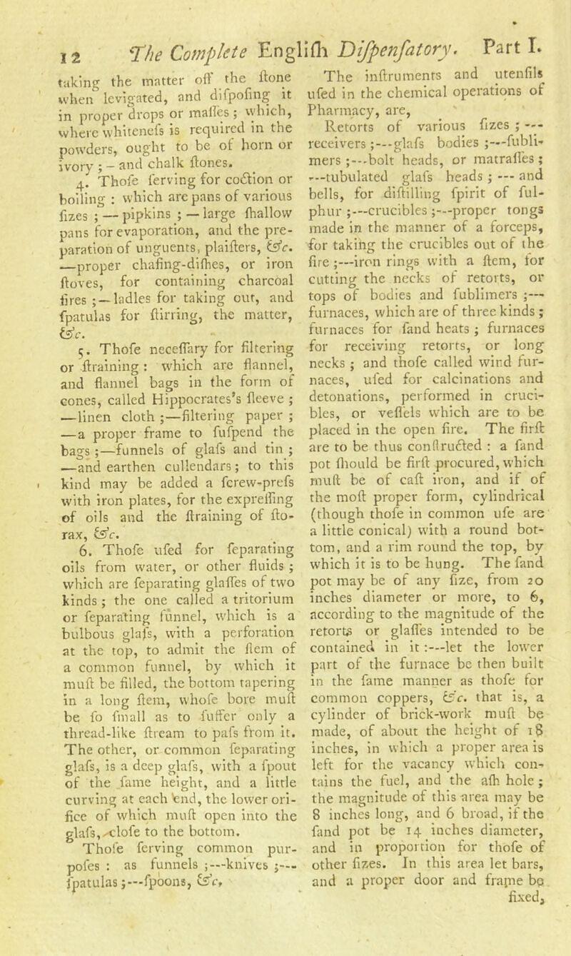 taking the matter oil the ftone when levigated, and difpofing it in proper drops or mailes ; which, where whitenefs is reejuired in the powders, ought to be ot hoin 01 ivory • — and chalk {tones. 4. ' Thofe ferving for co&ion or boiling : which arc pans of various fizes ;— pipkins ; —large {hallow pans for evaporation, and the pre- paration of unguents, plaifters, &c. —proper chafing-dilhes, or iron ftoves, for containing charcoal i5res ; —ladles for taking our, and fpatulas for {lining, the matter, fcV. 5. Thofe neceffary for filtering or {training : which are flannel, and flannel bags in the form of cones, called Hippocrates’s fleeve ; —linen cloth filtering paper ; — a proper frame to fufpend the bags ;—funnels of glafs and tin ; —and earthen cullendars; to this kind may be added a ferew-prefs with iron plates, for the expreifing of oils and the {training of fto- rax, fs’e. 6. Thofe ufed for feparating oils from water, or other fluids ; which are feparating glafles of two kinds ; the one called a tritorium or feparating funnel, which is a bulbous glafs, with a perforation at the top, to admit the fiem of a common funnel, by which it muft be filled, the bottom tapering in a long fiem, whofe bore rnufi be fo fin all as to fuffer only a thread-like ftream to pafs from it. The other, or common feparating glafs, is a deep glafs, with a fpout of the fame height, and a little curving at each tend, the lower ori- fice of which muft open into the glafs,--clofe to the bottom. Thofe ferving common pur- pofes : as funnels knives fpatulas;—fpoons, fee. The inftruments and utenfiU ufed in the chemical operations of Pharmacy, are, Retorts of various fizes ; receivers-glafs bodies ;—fubli- mers ;—bolt heads, or matrafl'es; —-tubulated glafs heads ; — and bells, for diftilling fpirit of ful- phur crucibles proper tongs made in the manner of a forceps, for taking the crucibles out of the fire;—iron rings with a fiem, tor cutting the necks of retorts, or tops of bodies and fublimers ;— furnaces, which are of three kinds; furnaces for fand heats; furnaces for receiving retorts, or long necks ; and thofe called wind fur- naces, ufed for calcinations and detonations, performed in cruci- bles, or veffels which are to be placed in the open fire. The firft are to be thus conllruffed : a fand pot fhould be firft procured, which muft be of caft iron, and if of the moft proper form, cylindrical (though thofe in common ufe are a little conical) with a round bot- tom, and a rim round the top, by which it is to be hung. The fand pot may be of any fize, from 20 inches diameter or more, to 6, according to the magnitude of the retorts or glafles intended to be contained in it:—let the lower part of the furnace be then built in the fame manner as thofe for common coppers, C5c. that is, a cylinder of brick-work muft be made, of about the height of i§ inches, in which a proper area is left for the vacancy which con- tains the fuel, and the alh hole ; the magnitude of this urea may be 8 inches long, and 6 broad,if the fand pot be 14 inches diameter, and in proportion for thofe of other fizes. In this area let bars, and a proper door and frapie bq fixed.