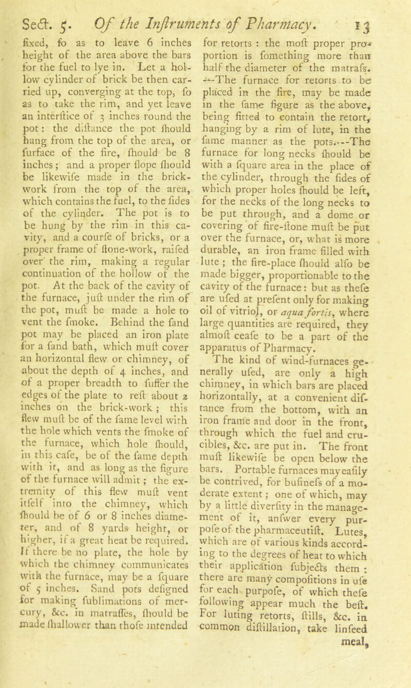 fixed, fo as to leave 6 inches height of the area above the bars for the fuel to lye in. Let a hol- low cylinder of brick be then car- ried up, converging at the top, fo as to take the rim, and yet leave an interftice of 3 inches round the pot: the d ilia nee the pot fiiould hang from the top of the area, or lurface of the fire, fhould be 8 inches; and a proper Hope fhould be likewife made in the brick- work from the top of the area, which contains the fuel, to the fides of the cylinder. The pot is to be hung by the rim in this ca- vity, and a courfe of bricks, or a proper frame of Hone-work, raifed over the rim, making a regular continuation of the hollow of the pot. At the back of the cavity of the furnace, juft under the rim of the pot, muft be made a hole to vent the finoke. Behind the fand pot may be placed an iron plate for a fand bath, which muft cover an horizontal flew or chimney, of about the depth of 4 inches, and of a proper breadth to fuffer the edges of the plate to reft about z inches on the brick-work; this flew muft be of the fame level with the hole which vents the fmoke of the furnace, which hole fhould, in this cafe, be of the fame depth with it, and as long as the figure of the furnace will admit; the ex- tremity of this flew muft vent itfelf into the chimney, which fiiould be of 6 or 8 inches diame- ter, and of 8 yards height, or higher, if a great heat be required. It there be no plate, the hole by which the chimney communicates with the furnace, may be a fquare of 5 inches. Sand pots defigned for making fublimations of mer- cury, See. in matrafles, fhould be made fliallower than thofe intended for retorts : the moll: proper pro* portion is fomething more than half the diameter of the matrafs. -‘-The furnace for retorts to be placed in the fire, may be made in the fame figure as the above, being fitted to contain the retort, hanging by a rim of lute, in the fame manner as the pots.---The furnace for long necks fhould be with a fquare area in the place of the.cylinder, through the fides of which proper holes fhould be left, for the necks of the long necks to be put through, and a dome or covering of fire-ftone muft be put over the furnace, or, what is more durable, an iron frame filled with lute ; the fire-place fhould alfo be made bigger, proportionable to the cavity of the furnace: but as thefe are ufed at prefent only for making oil of vitriol, or aqua fortis, where large quantities are required, they almoft ceafe to be a part of the apparatus of Pharmacy. The kind of wind-furnaces ge- nerally ufed, are only a high chimney, in which bars are placed horizontally, at a convenient dif- tance from the bottom, with an iron frame and door in the front, through which the fuel and cru- cibles, &c. are put in. The front muft likewife be open below the bars. Portable furnaces may eafily be contrived, for bufinefs of a mo- derate extent; one of which, may by a little diverfity in the manage- ment of it, anfwer every pur- pole of the pharmaceutift. Lutes, which are of various kinds accord- ing to the degrees of heat to which their application fubje&s them : there are many compofitions in ufe for each purpofe, of which thefe following appear much the beft. For luting retorts, ftills, &c. in common diftillation, take linfeed meal.