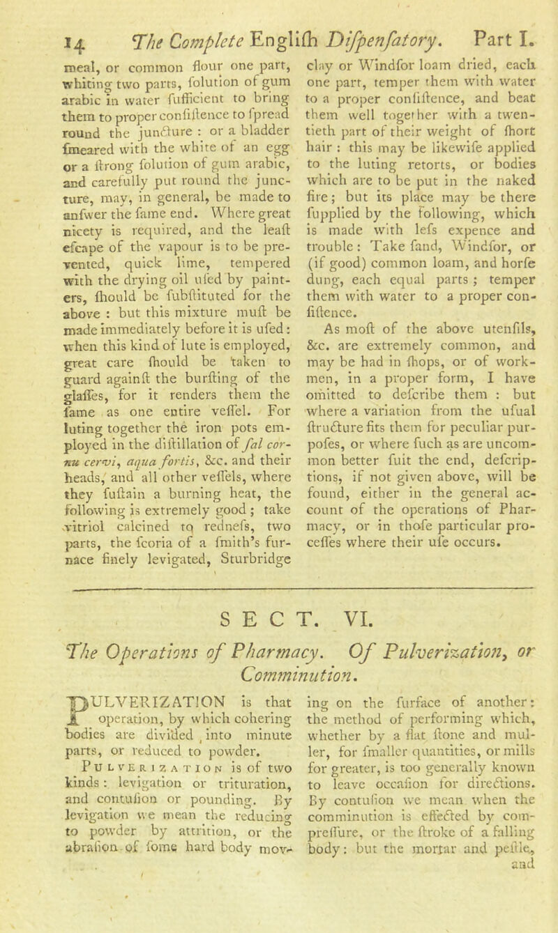 meal, or common flour one parr, whiting two parrs, lolution of gum arabic in water fufflcient to bring them to proper confidence to fpread round the juncture : or a bladder fmeared with the white of an egg or a flrong lolution of gum arabic, and carefully put round the junc- ture, may, in general, be made to anfwer the fame end. Where great nicety is required, and the lead efeape of the vapour is to be pre- vented, quick lime, tempered with the drying oil tiled by paint- ers, fhould be fubftituted for the above : but this mixture muft be made immediately before it is ufed: when this kind of lute is employed, great care Ihould be taken to guard again ft the burfting of the glades, for it renders them the fame as one entire veflel. For luting together the iron pots em- ployed in the diftillation of fal cor- nu cervi, aqua fortis, <kc. and their heads, and all other veflels, where they fuftain a burning heat, the following is extremely good ; take vitriol calcined tq rednefs, two parts, the fcoria of a fmith’s fur- nace finely levigated, Sturbridge clay or Windfor loam dried, each one part, temper them with water to a proper conliftence, and beat them well together with a twen- tieth part of their weight of (hort hair : this may be likewife applied to the luting retorts, or bodies which are to be put in the naked fire; but its place may be there fupplied by the Following, which is made with lefs expence and trouble: Take fand, Windfor, or (if good) common loam, and horfe dung, each equal parts ; temper them with water to a proper con- fidence. As moft of the above utenfil?, &c. are extremely common, and may be had in (hops, or of work- men, in a proper form, I have omitted to defcribe them : but where a variation from the ufual ftru&ure fits them for peculiar pur- pofes, or where fuch as are uncom- mon better fuit the end, defcrip- tions, if not given above, will be found, either in the general ac- count of the operations of Phar- macy, or in thofe particular pro- ceffes where their ul'e occurs. SECT. VI. The Operations of Pharmacy. Of Pulverization, or Comminution. PULVERIZATION is that operation, by which cohering bodies are divided t into minute parts, or reduced to powder. Pulverization is of two kinds: levjgation or trituration, and contulion or pounding. By Jevigation we mean the reducing to powder by attrition, or the abralion of fome hard body mov- ing on the furface of another: the method of performing which, whether by a flat ftone and mui- ler, for fmaller quantities, or mills for greater, is too generally known to leave occaiion for directions. By contulion we mean when the comminution is effeCted by com- preflure, or the ftroke of a falling body: but the mortar and peftle., and