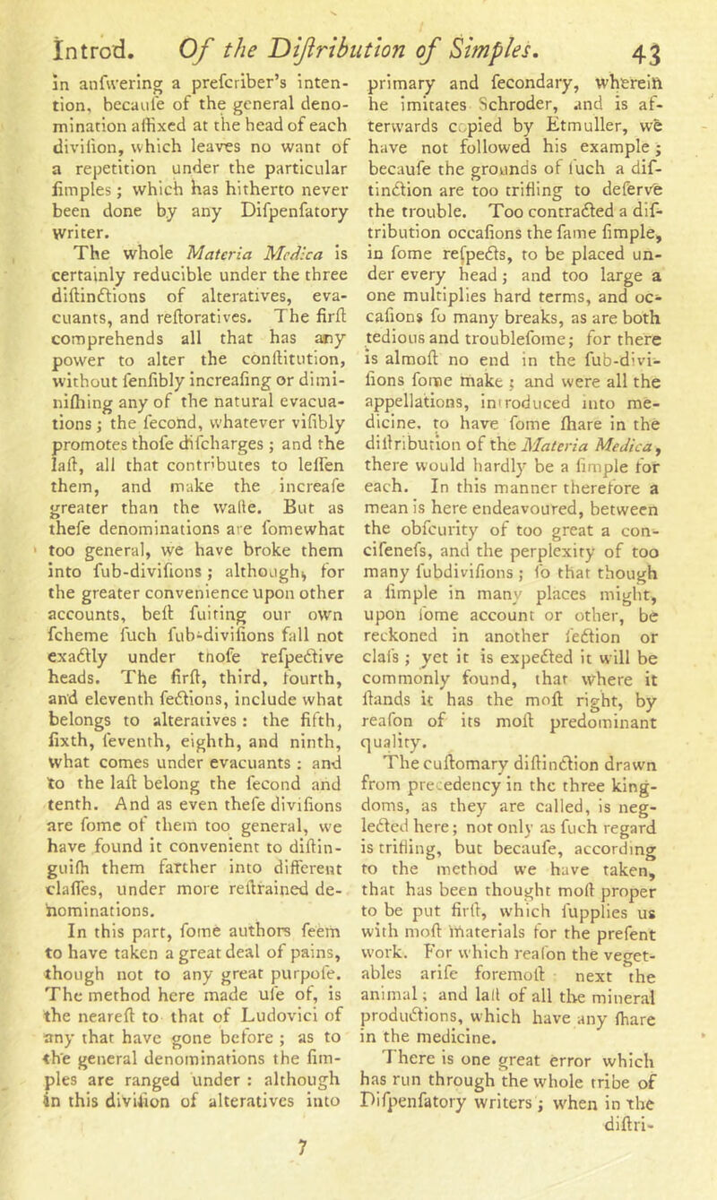 in anfwering a prefctiber’s inten- tion, becaufe of the general deno- mination affixed at the head of each divilion, which leaves no want of a repetition under the particular fimples; which has hitherto never been done b.y any Difpenfatory Writer. The whole Materia Me die a is certainly reducible under the three dillindlions of alteratives, eva- cuants, and reftoratives. The firft comprehends all that has any power to alter the conllitution, without lenfibly increafing or dimi- nilhing any of the natural evacua- tions ; the fecond, whatever vifibly promotes thofe difeharges ; and the lad, all that contributes to lelfen them, and make the increafe greater than the walle. But as thefe denominations are fomewhat ■ too general, we have broke them into fub-divifions; although* for the greater convenience upon other accounts, bell: fuiting our owrn fcheme fuch fub-divifions fall not exadlly under tnofe refpe&ive heads. The firfi, third, fourth, and eleventh fedlions, include what belongs to alteratives: the fifth, fixth, feventh, eighth, and ninth, what comes under evacuants : and to the laft belong the fecond and tenth. And as even thefe divifions are fome of them too general, we have found it convenient to diltin- guiffi them farther into different claffes, under more retrained de- nominations. In this part, fome authors feem to have taken a great deal of pains, though not to any great purpofe. The method here made ufe of, is the nearell to that of Ludovici of any that have gone before ; as to the general denominations the fim- ples are ranged under : although in this divifion of alteratives into primary and fecondary, wherein he imitates Schroder, and is af- terwards copied by Etmuller, we have not followed his example; becaufe the grounds of tuch a dif- tindlion are too trifling to defervfe the trouble. Too contradled a dis- tribution occafions the fame fimple, in fome refpedls, to be placed un- der every head; and too large a one multiplies hard terms, and oc- cafions fo many breaks, as are both tedious and troublefome; for there is almoft no end in the fub-d;vi- fions fome make ; and were all the appellations, imroduced into me- dicine. to have fome fhare in the diilribution of the Materia Medica, there would hardly be a fimple for each. In this manner therefore a mean is here endeavoured, between the obfeurity of too great a con- cifenefs, and the perplexity of too many lubdivifions ; fo that though a fimple in many places might, upon fome account or other, be reckoned in another fedtion or clafs ; yet it is expedled it will be commonly found, that where it Hands it has the moll right, by reafon of its moil predominant quality. The cullomary difiindlion drawn from precedency in the three king- doms, as they are called, is neg- lected here; not only as fuch regard is trifling, but becaufe, according to the method we have taken, that has been thought moll proper to be put firfi, which fupplies us with mod Materials for the prefent work. For which reafon the veget- ables arife foremoll next the animal; and lad of all the mineral produdlions, which have any (hare in the medicine. There is one great error which has run through the whole tribe of Difpenfatory writers; when in the dillri- 7