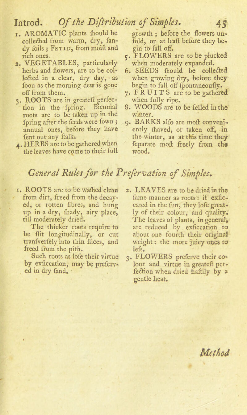 1. AROMATIC plants fliould be collected from warm, dry, Tan- dy foils; Fetid, from moift and rich ones. a. VEGETABLES, particularly herbs and flowers, are to be col- lected in a clear, dry day, ■ as foon as the morning dew is gone off from them. 3. ROOTS are in greatefl perfec- tion in the fpring. Biennial roots are to be taken up in the fpring after the feeds were Town ; annual ones, before they have fent out any ftalk. 4. HERBS are to be gathered when the leaves have cpme to their full growth ; before the flowers un- fold, or at leaft before they be- gin to fall off. 5. FLOWERS are to be plucked when moderately expanded. 6. SEEDS fhould be collected when growing dry, before they begin to fall off fpontaneoufly. 7. FRUITS are to be gathered when fully ripe. 8. WOODS are to be felled in the winter. 9. BARKS alfo are mod conveni- ently fliaved, or taken off, in the winter, as at this time they feparate moll freely from the wood. General Rules for the Prefervation of Simples. 1. ROOTS are to be wafhed clean from dirt, freed from the decay- ed, or rotten fibres, and hung up in a dry, fliady, airy place, till moderately dried. The thicker roots require to be flit longitudinally, or cut tranfverfely into thin flices, and freed from the pith. Such roots as lofe their virtue by exficcation, may be preferv- , ed in dry fand. 2. LEAVES are to be dried in the fame manner as roots: if exfic- cated in the fun, they lofe great- ly of their colour, and quality. The leaves of plants, in general, are reduced by exficcation to about one fourth their original weight: the more juicy ones to lefs. 3. FLOWERS preferve their co- lour and virtue in greatefl per- fection when dried haflily by a gentle heat. Method