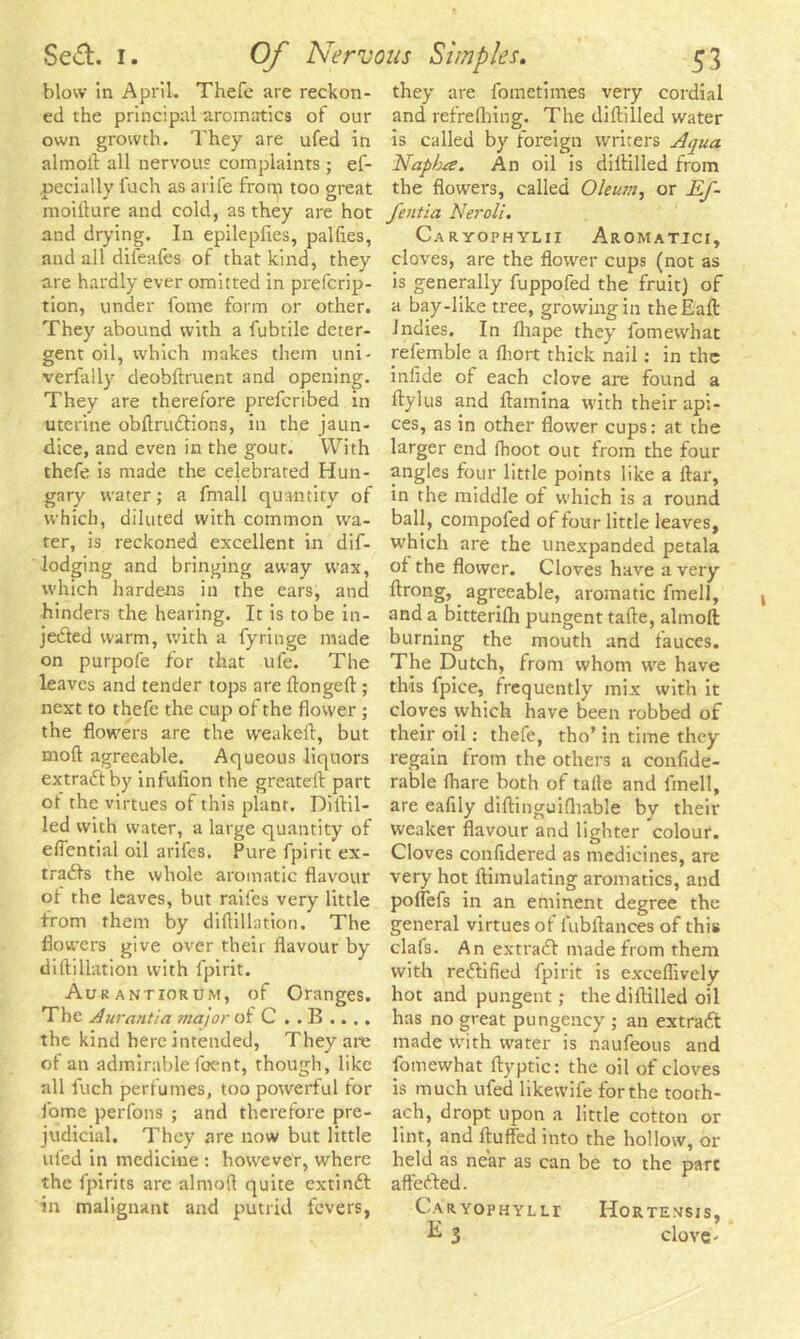blow in April. Thefe are reckon- ed the principal aromatics of our own growth. They are ufed in almofl all nervous complaints ; es- pecially luch as arife from too great moifture and cold, as they are hot and drying. In epileplies, palfies, and all diieales of that kind, they are hardly ever omitted in prescrip- tion, under fome form or other. They abound with a fubtile deter- gent oil, which makes them uni- verfally deobftruent and opening. They are therefore preferibed in uterine obftrudlions, in the jaun- dice, and even in the gout. With thefe is made the celebrated Hun- gary water; a Small quantity of which, diluted with common wa- ter, is reckoned excellent in dif- ■lodging and bringing away wax, which hardens in the ears, and hinders the hearing. It is to be in- jected warm, with a Syringe made on purpofe for that uSe. The leaves and tender tops are ftongeft ; next to theSe the cup of the flower ; the flowers are the weakeft, but moft agreeable. Aqueous liquors extraClby infulion the greatell part ot the virtues of this plant. Diftil- led with water, a large quantity of effential oil arifes. Pure Spirit ex- tracts the whole aromatic flavour ot the leaves, but railes very little from them by diflillation. The flowers give over their flavour by diflillation with Spirit. Aurantiorum, of Oranges. The Aurantia major of C . . B .. . . the kind here intended, They arc ot an admirablefoent, though, like all Such perfumes, too powerful for Some perfons ; and therefore pre- judicial. They are now but little ufed in medicine : however, where the Spirits are almofl quite extinCt in malignant and putrid fevers, they are Sometimes very cordial and refrefhing. The diftilled water is called by foreign writers Aqua Napbre. An oil is diflilled from the flowers, called Oleum, or Ef- fentia Neroli. Caryophylii Aromatici, cloves, are the flower cups (not as is generally SuppoSed the fruit) of a bay-like tree, growing in theE'aft Jndies. In Shape they Somewhat refemble a fhort thick nail: in the inlide of each clove are found a flylus and ftamina with their api- ces, as in other flower cups: at the larger end (hoot out from the four angles four little points like a ftar, in the middle of which is a round ball, compofed of four little leaves, which are the unexpanded petala of the flower. Cloves have a very ftrong, agreeable, aromatic Smell, and a bitterifh pungent tafte, almofl burning the mouth and fauces. The Dutch, from whom we have this Spice, frequently mix with it cloves which have been robbed of their oil: thefe, tho’ in time they regain from the others a conside- rable (hare both of talle and Smell, are eaflly diftinguifhable by their weaker flavour and lighter colour. Cloves conSidered as medicines, are very hot ftimulating aromatics, and pofleSs in an eminent degree the general virtues of lubflances of this clafs. An extract made from them with reffified Spirit is exceflively hot and pungent; the diftilled oil has no great pungency ; an extratt made with water is nauSeous and Somewhat ftyptic: the oil of cloves is much uSed likewiSe for the tooth- ach, dropt upon a little cotton or lint, and fluffed into the hollow, or held as near as can be to the part affedted. Caryophylli Hortexsis, E 3 clove-