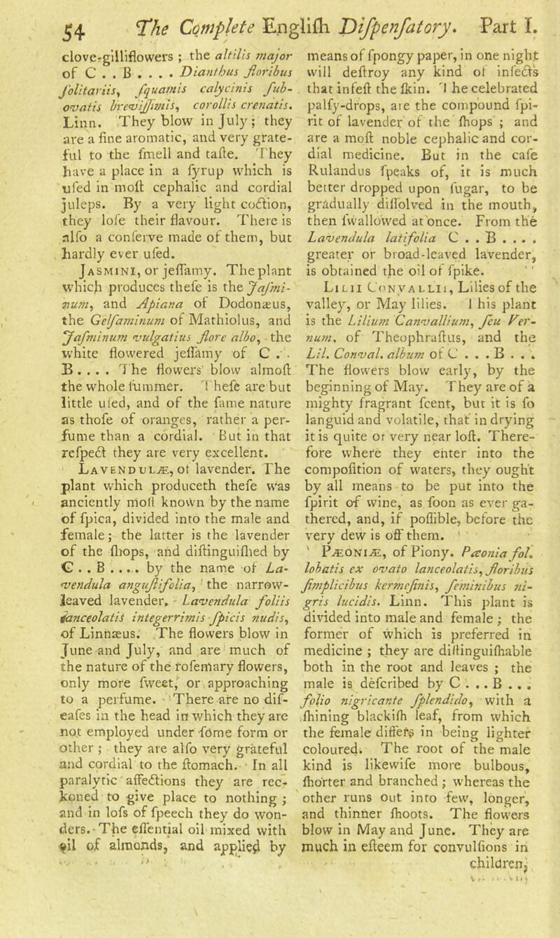 clove-gilliflowers ; the altilis major of C . . B . . . . Dianthus fioribus J'olitariis, fquamis calycinis fub- ovatis brevijfim'is, corollis crenatis. Linn. They blow in July; they are a fine aromatic, and very grate- ful to the fmell and tafte. They have a place in a fyrup which is ufed in molt cephalic and cordial juleps. By a very light coftion, they lofe their flavour. There is alfo a conferve made of them, but hardly ever ufed. Jasmini, or jeflamy. The plant which produces thefe is the Jafmi- irum, and Apiana of Dodonasus, the Gefaminum of Mathiolus, and Jafminum vulgatius Jlorc albo, the white flowered jeflamy of C . . B . . . . The flowers' blow almoft the whole fummer. Thefe are but little uled, and of the fame nature as thofe of oranges, rather a per- fume than a cordial. But in that refpedf they are very excellent. Lavendul^.,ot lavender. The plant which produceth thefe was anciently moll known by the name of fpica, divided into the male and female; the latter is the lavender of the (hops, and diftinguifhed by C . . B . ... by the name of La- •vendula angujlifolia, the narrow- leaved lavender, Lavendida foliis ianceolatis integerrimis fpicis nudis, of Linnaeus. The flowers blow in June and July, and are much of the nature of the rofemary flowers, only more fweet, or approaching to a perfume. There are no dif- eafes in the head in which they are not employed under feme form or other ; they are alfo very grateful and cordial to the ftomach. In all paralytic affedlions they are rec- koned to give place to nothing ; and in lofs of fpeech they do won- ders. The effential oil mixed with ?il of almonds, and applied by means of fpongy paper, in one night will deftroy any kind of infedfs that infeft the Ikin. I he celebrated palfy-drops, are the compound fpi- rit of lavender of the Ihops ; and are a moll noble cephalic and cor- dial medicine. But in the cafe Rulandus fpeaks of, it is much better dropped upon fugar, to be gradually diflolved in the mouth, then {wallowed at once. From the Lavendula lat[folia C . . B . . . . greater or broad-leaved lavender, is obtained the oil of fpike. Lilii Convallh, Lilies of the valley, or May lilies. I his plant is the Lilium Canvallium, feu Ver- num, of Theophraftus, and the Lil. Comval. album of C . . . B . . . The flowers blow early, by the beginning of May. They are of a mighty fragrant feent, but it is fo languid and volatile, that in drying it is quite or very near loft. There- fore where they enter into the compofition of waters, they ought by all means to be put into the fpirit of wine, as foon as ever ga- thered, and, if poflible, before the very dew is off them. P^oniae, of Piony. Paoniafol. lobatis ex ovato lauceolatis, Jloribui Jimplicibus kermefinis, feminibus ni- gris lucidis. Linn. This plant is divided into male and female ; the former of which is preferred in medicine ; they are diltinguifhable both in the root and leaves ; the male is deferibed by C . .. B . . . folio nigricante fplendido, with a ftiining blackifh leaf, from which the female differs in being lighter coloured. The root of the male kind is likewife more bulbous, Iho'rter and branched ; whereas the other runs out into few, longer, and thinner ftioots. The flowers blow in May and June. They are much in efteem for convulfions in children.