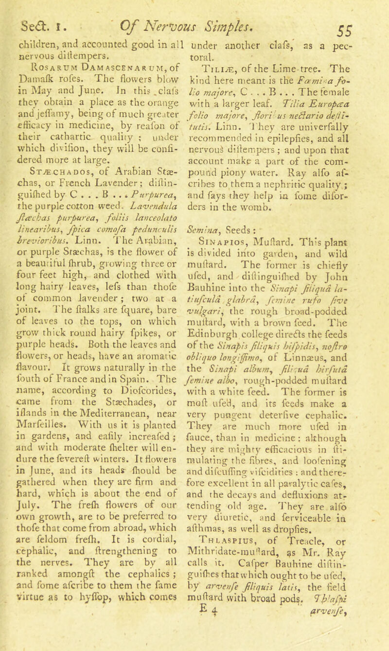 Sedt. i. Of Nervo; children, and accounted good in all nervous dillempers. Rosaritm Dam ascenar um, of Damafk rofes. The flowers blow in May and June. In this _clals they obtain a place as the orange and jeflamy, being of much greater efficacy in medicine, by reafon of their cathartic quality ; under which divifion, they will be confi- dered more at large. Stachados, of Arabian Stte- chas, or French Lavender; diflin- guiffied by C . . . B .. . Purpurea, the purple cotton weed. Lavendula fiackas purpurea, foliis lanceolato linearibus, fpica comofa pedunculis brevioribus. Linn. The Arabian, or purple Sreechas, is the flower of a beautiful ffirub, growing three or four feet high, and clothed with long hairy leaves, lefs than thofe of common lavender; two at a joint. The flalks are fquare, bare of leaves to the tops, on which grow thick round hairy fpikes, or purple heads. Both the leaves and flowers, or heads, have an aromatic flavour. It grows naturally in the fouth of France and in Spain. The name, according to Diofcorides, came from the Stiechades, or iflands in the Mediterranean, near Marfeilles. With us it is planted in gardens, and eafily increafed ; and with moderate fhelter will en- dure the levereft winters. It flowers in June, and its head? fhould be gathered when they are firm and hard, which is about the end of July. The frefh flowers of our own growth, are to be preferred to thofe that come from abroad, which are feldom frefh. It is cordial, cephalic, and (Lengthening to the nerves. They are by all ranked amongfl the cephalics ; and fome afcribe to them the fame virtue as to hyflop, which comes us Simples. ££ under another eiafs, as a pec- toral. Tilias, of the Lime tree. The kind here meant is the Fexmi’ a fa- ll o majors, C ... B ... The female with a larger leaf. Tllla Europaa folio majore, fori us nedlario de/li- tutis. Linn. They are univerfally recommended in epilepfies, and all nervouS dillempers ; and upon that account make a part of the com- pound piony water. Ray alfo af- cribes to them a nephritic quality ; and fays they help in lbtne difor- ders in the womb. Semina, Seeds; Sinapios, Mu Hard. This plant is divided into garden, and wild milliard. The former is chiefly ufed, and dillinguilhed by John Bauhine into the Sinapi fiiiqud la- tiufculd glabra, femine rufo (I’ve 'vulgari, the rough broad-podded milliard, with a brown feed. The Edinburgh college diredls rhe feeds of the Sinapis filiquis bifpidis, noflro obliquo longiftmo, of Linnreus, and the Sinapi album, fili;ud birfuta femine alba, rough-podded milliard with a white feed. The former is moft ufed, and its feeds make a very pungent deterfive cephalic. They are much more ufed in fauce, than in medicine: although they are mighty efficacious in lli- nuilating rhe fibres, and loofening and difeufling viIcidlties : and there- fore excellent in all paralytic cafes, and the decays and defluxions at- tending old age. They are all'o very diuretic, and ferviceable in aflhmas, as well as dropfies. Thlaspius, of Treacle, or Mithridate-rau'lard, as Mr. Ray calls it. Calper Bauhine dillin- guiffies that which ought to be ufed, by arvenfe filiquis lads, the field milliard with broad pods. 7/j'affu