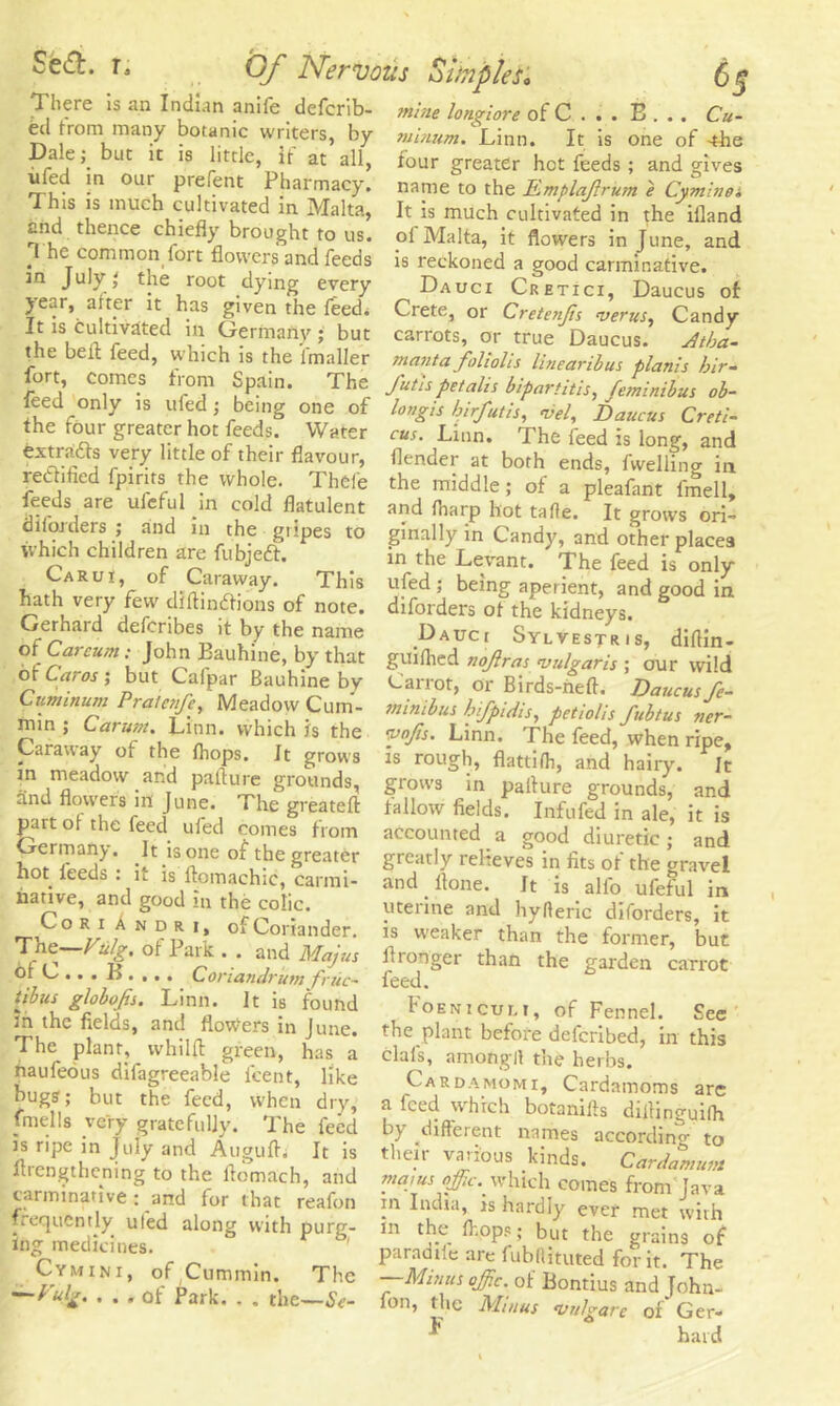 There is an Indian anife defcrib- mine lonjiore of C . . . B . .. Cu- ed from many botanic writers, by mimim.^Linn. It is one of 4be Dalebut it is little, it at all, four greater hot feeds; and gives ufed in our prefent Pharmacy, name to the Emplajlrum e Cyminoi is is muc cu mated in Malta, It is much cultivated in the illand end thence chiefly brought to us. The common fort flowers and feeds in July the root dying every year, after it has given the feed. It is cultivated in Germany ; but the bell feed, which is the imaller fort, comes from Spain. The leed only is ufed; being one of the four greater hot feeds. Water extracts very little of their flavour, rectified fpirits the whole. Thfefe feeds are ul'cful in cold flatulent dborders ; and in the gripes to which children are fubjeft. Carui, of Caraway. This hath very few diftinftions of note. Gerhard deferibes it by the name of Carcum; John Eauhine, by that of Caros ; but Cafpar Bauhine by Cuminum Pratcnfc, Meadow Cum- min ; Carum. Linn, which is the Caraway of the fhops. It grows in meadow and pa tin re grounds, and flowers in June. The greateft part of the feed ufed comes from ol Malta, it flowers in June, and is reckoned a good carminative. Dauci Cretici, Daucus of Crete, or Cretenjis vents. Candy carrots, or true Daucus. yltba- manta foliolis lineariius plants bir- J'utis petalis bipart it is, feminibus ob- longis birfutis, vel, Daucus Creti- cus. Linn. The feed is long, and (lender at both ends, fwelling in the middle; of a pleafant fmell, and (harp hot tafle. It grows ori- ginally in Candy, and other places in the Levant. The feed is only ufed ; being aperient, and good in diforders of the kidneys. Dauci Sylvestris, difiin- guifhed nojiras vulgaris ; our wild Carrot, or Birds-neft. Daucus fe- minibus bifpidts, pet tolls fubtus ner- vnjis. Linn. The feed, when ripe, is rough, flattifh, and hairy. It grows in palture grounds, and tallow fields. Infufed in ale, it is accounted a good diuretic; and h„rmnnt t • t T accounted a good diuretic: and hot beds • i ft1' °futhe greatCr 2TC;ltl-v reHeves ^ fits of the gravel not leeds . it is ftomachic, carmi- and Itone. It is all'o ufeful in t -,terine and hyfter5c dIforders, it ThelVy-/ i °l Co”ander- 13 wea><er than the former, but T e Vulg. of lark. , and Majus Itronger than the garden carrot o*c..Conundrum fruc- feed. tjbus globojts. Linn. It is found in the fields, and flowers in June. The plant, whilffc green, has a naufeous dilagreeable lcent, like bugs; but the feed, when dry, fmells very gratefully. The feed is ripe in July and Augufb It is firengthening to the ficmach, and carminative : and for that reafon frequently ufed along with purg- ing medicines. Cymini, of Cummin. The —Vulg. ... of Park. . . the—Se- Foeniculi, of Fennel. See the plant before deferibed, in this clafs, among If the herbs. Cardamomi. Cardamoms are a feed which botaniiis dillinguifh by different names according to them various kinds. Cardan,urn majus oj/ic. which comes from Java in India, is hardly ever met with in the fl-.ops; but the grains of paradiie are fubllituted for it. The —Minus qffic. of Bontius and John- fon, the Minus vuJgare of Ger- *' hard