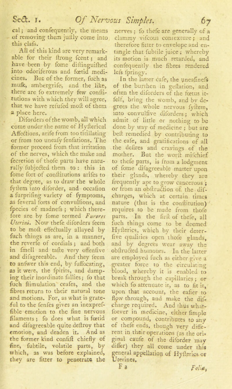 cal; and confequently, the means of removing them jultly come into this clafs. All of this kind are very remark- able for their itrong fcent 5 and have been by tome ditlinguifhed into odoriferous and foetid medi- cines. But of the former, fuch as mufk, ambergrife, and the like, there are lb extremely few confu- tations with which they will agree, that we have refufed moll of them a place here. Diforders of the womb, all which come under the name of Hyftericai Affedfions, arifefrom too titillating or from too uneafy fenfations. The former proceed from that irritation of the nerves, which the make and fecretion of thole parts have natu- rally fubje&ed them to : this in fome fort of conffitutions arifes to that degree, as to draw the whole fyffem into diforder, and occalion a l'urpriling variety of fymptoms, as feveral forts of convuliions, and fpecies of madnefs >• which there- fore are by fome termed Furores Uter ini. Now thefe diforders feem to be moll; effedtually allayed by fuch things as are, in a manner, the reverie of cordials ; and both in fmell and tafte very offenfive and difagreeable. And they l'eein to anfwer this end, by fuffocating, as it were, the fpirits, and damp- ing their inordinate Tallies; fo that fuch flimulation ceafcs, and the fibres return to their natural tone and motions. For, as what is grate- ful to the fenfes gives an inexpref- fible emotion to the fine nervous filaments ; fo does what is foetid and difagreeable quite deftroy that emotion, and deaden it. And as the former kind confifi chiefly of fine, fubtile, volatile parts, by which, as was before explained, they are fitter to penetrate the nerves; fo thefe are generally of a clammy vifeous contexture; and therefore fitter to envelope and en- tangle that fubtile juice ; whereby its motion is much retarded, and confequently the fibres rendered lefs fpringy. In the latter cafe, the yneafinefs of the burthen in geftation, and often the diforders of the feetus it- felf, bring the womb, and bv de- grees the whole nervous fyffem, into convulfive diforders; which admit of little or nothing to be done by way of medicine ; but are bell remedied by contributing to the eafe, and gratifications of all the defires and cravings of the mother. But the worft mifehief to thefe parts, is from a lodgment of fome difagreeable matter upon their glands, whereby they are frequently apt to grow cancerous ; or from an obffruiStion of the dif- charges, which at certain times nature (that is the conilitution) requires to he made from thofe parts. In the firff of thefe, all fuch things come to be deemed Hyfterics, which by their deter- five qualities open thofe glands, and by degrees wear away the obffru&ed humours. In the latter are employed fuch as either give a greater force to the circulating blood, whereby it is enabled to break through the capillaries ; or which fo attenuate it, as to fit it, upon that account, the eafier to flpw through, and make the diff* charge required. And thus what- foever in medicine, either Ample or compound, contributes to any of thele ends, though very diffe- rent in their operations (as the ori- ginal caufe of the diforder may differ) they all come under this general appellation of Jlyilerics or Urerines. F * Folia,