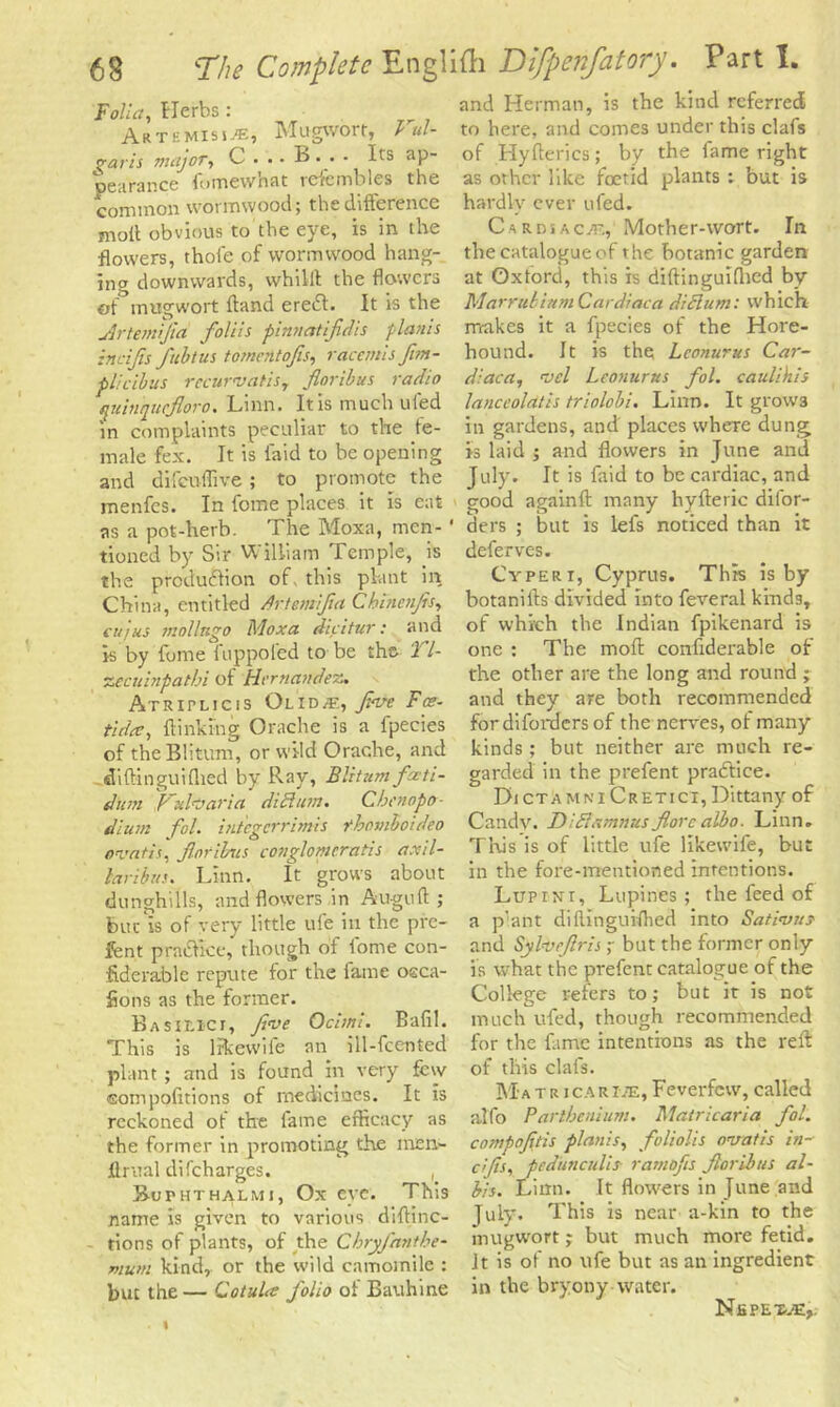Falla, Herbs : Artemisia, Mugwort, Vul- garis major, C . .. B. . - Its ap- pearance fomcwniit rcierobles the common wormwood; the difference moil obvious to the eye, is in the flowers, thole of wormwood hang- ing downwards, whilil the flowers of mugwort fland eredt. It is the ylrtemijia fo/ils pinnatifidis plants incijis fibtus fomentofis, racemisjim- plicibus rccuwatiSy finribus radio quinquefioro. Linn. It is much ufed in complaints peculiar to the fe- male fex. It is laid to be opening and difcuflive ; to promote the rnenfcs. In fome places it is eat as a pot-herb. The Moxa, men- 1 tioned by Sir William Temple, is the production of. this plant in China, entitled Artemifia Cbincnfis, cuius mol In go Moxa dicitur: and is by fome fuppoled to be the. 27- zecuinpatbi of Hernandez. Atritlicis Olid<e, five Fee- tut at, {linking Orache is a fpecies of the Blitum, or wild Orache, and diftinguifhed by Ray, Blitumfati- dum P~do aria dichan. Cbeuopo- dium fol. integerrimis rhomboideo ovads, finribus conglomerates axil- laribus. Linn. It grows about dunghills, and flowers in Auguft ; but is of very little ufe in the pre- fent practice,* though of fome con- fiderable repute for the fame osca- fions as the former. Basieici, foe Ochni. Bafil. This is like wife an ill-fcented plant ; and is found in very few ©ompofxtions of medicines. It is reckoned of the fame efficacy as the former in promoting the men- Arual difeharges. , Buphthalmj, Ox eye. This name is given to various diftinc- tions of plants, of the Cbryfantbe- mum kind, or the wild camomile : but the — Co tula folio of Bauhine and Herman, is the kind referred to here, and comes under this clafs of Hyfterics; by the iame right as other like foetid plants : but is hardly ever tifed. Cardsaenv Mother-wort. In the catalogue of the botanic garden at Oxford, this is diftinguifhed by Marrubiitm Cardiac a diet urn: which makes it a fpecies of the Hore- hound. It is the Lconurus Car- diaca, oel Leonurus fol. caulihis lanceoldtis triolobi. Linn. It grow3 in gardens, and places where dung Is laid ; and flowers in June and July. It is faid to be cardiac, and good againft many hyfteric dilor- ders ; but is lefs noticed than it deferves. Cyperi, Cyprus. This is by botanills divided into feveral kinds, of which the Indian fpikenard is one : The mod confiderable of the other are the long and round ; and they are both recommended fordifordersof the nerves, of many kinds ; but neither are much re- garded in the prefent practice. DictamniCretici, Dittany of Candy. Didhtmnus fore albo. Linn. This is of little ufe likewife, but in the fore-mentioned intentions. Lupint, Lupines ; the feed of a p’ant diftinguifhed into Sativuj and Sylvefris ; but the former only is what the prefent catalogue of the College refers to; but it is not much ufed, though recommended for the fame intentions as the reft of this clafs. Ma tricar me, Feverfew, called alfo Parthenium. Matricaria fol. compofids planis, foliolis noatis in- cijis, pedunculii■ ramofis fioribus al- bis. Linn. It flowers in June and July. This is near a-kin to the mugwort; but much more fetid, it is of no ufe but as an ingredient in the bryony water. NfiPET.'E,.