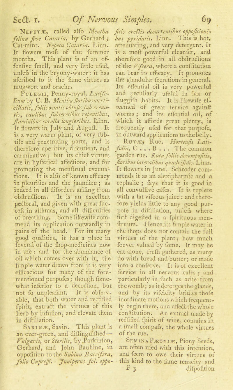Nepetje, called alfo Mentha feJina five Cataria, by Gerhard ; Cat-mint. Nepeta Cataria. Linn. It flowers mod of the fummer months. This plant is of an of- fenfive fmell, and very little ufed, ttnlefs in the bryony-water: ic has aferibed to it the fame virtues as mugwort and orache. Pulegii, Penny-royal, Latifo- lium by C. B. Mentha Jlorihus verti- cillatis, foliis ovatis obtujis fub crcna- tis, caulibus fubteretibus repentibus, flarninibus corolla longioribus. Linn. It flowers in July and Auguft. It is a very warm plant, of very fub- tile and penetrating parts, and is therefore aperitive, difeutient, and carminative; but its chief virtues are in hyfterical affedtions, and for promoting the menftrual evacua- tions. It is alfo of known efficacy in pleurifies and the jaundice ; as indeed in all diforders ariling from obftrudtions. It is an excellent peitoral, and given with great fuc- cefs in aflhmas, and all difficulties of breathing. Some likevvife com- mend its application outwardly in pains of the head. For its many good qualities, it has a place in l'everal of the fhop-medicines now in ufe : and for the abundance of oil which comes over with it, the Ample water drawn from it is very efficacious for many of the fore- mentioned purpofes; though fome- what inferior to a decodfion, but not fo unpleafant. It is obferv- able, that both water and redtified fpiiit, extradf the virtues of this herb by infuflon, and elevate them in diftillation. Sabin/e, Savin. This plant is an ever-green, and diflinguifhed— Vulgaris, or Sterilis, by .Parkinfon, Gerhard, and John Bauhine, in oppofition to the Sabina JBaccifera, folio CupreJJi. “Juniperus fol. oppo- fitis ereflis decurrentibus oppofitioni- bus pyxidatis. Linn. 1 his is hot, attenuating, and very detergent. It is a molt powerful cleanfer, and therefore good in all obflrudiions of the V 'fcera, where a conflitution can bear irs efficacy. It promotes the glandular fecretions in general. Its eflential oil is very powerful and peculiarly ufeful in lax or fluggifh Jiabits. It is likevvife el- teemed of great fervice again ft worms; and its eflential oil, of which it affords great plenty, is frequently ufed for that purpofe, in outward applications to thebelly. Rutje* Rue. Hortenfis Lati- folia, C , . . B . . . The common garden rue. Rut a foliis decompoftis, foribus later alibus quadrifidis. Linn. It flowers in June. Schroder com- mends it as an alexipharmic and a cephalic ; fays that it is good in all convullive cafes. It is replete with a fat vifeous juice; and there- fore yields little to any good pur- pofe in diftillation, unlel's where Aril digefted in a fpirituous men- ftruum. Hence.its Ample water in the ffiops does not contain the full virtues of the plant; how much foever valued by fome. It may be eat alone, frefli gathered, as many do with bread and butter; or made into a conferve. It is of excellent fervice in all nervous cafes ; and particularly in fuch as arife from thewomb; as it deterges the glands, and by its vifeieity bridles thole inordinate motions which frequent- ly begin there, and aftedt the whole conflitution. An extradf made by redfified fpirit of wine, contains in a fmall compafs, the whole virtues of the rue. Semina Pasoni.®, Piony Seeds, are often uied with this intention, and feent to owe their virtues of this kind to the fame tenacity and F 3 difpofltion