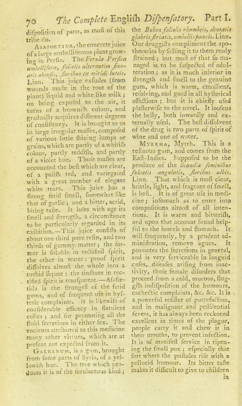 difpofitinn of parts, as moft of this tribe do. . . Asafoet i DA, the concrete jtuee of a large umbelliferous plant grow- ing in Pcrfia. The Ferula Perjica umbellifcra, follolis alterrmthn fmu- atis obtr/Jis, Jloribus cx viridi luteis. Linn. This juice exfudes (from wounds made in the root of the plant) liquid and white like milk ; on being ex poled to the air, it turns of a brownilh colour, and gradually acquires different degrees of cqnfiflency. It is brought to us in large irregular mafles, compofed of various little Ihining lumps or grains, which are partly of a whitifli colour, partly reddilh, and partly of a violet him. Thole mafles are accounted the bed which are clear, of a palifh red, and variegated with a great number of elegant white tears. This juice has a (hong fetid fmell, fomewhat like that of garlic ; and a bitter, acrid, biting talle. it loles with age its fmell and (Irength, a circumstance tube particularly regarded in its exibition.—This juice confids of about one third pure reftn, and two thirds of gummy matter ; the for- mer is foluble in lectifie’d fpirit, the other in water : proof fpirit diffolves almofl the whole into a turbid liquor : the tinfture in rec- tified fpirit is tranfparent.—Afafoe- tida is the itronged of the fetid gums, and of frequent ufe in hyf- teric complaints* It is bkewife of con llderable efficacy in flatulent colics ; and for promoting all the fluid feeretions in either fex. The ancients attributed to this medicine many other virtues,, which are at prefent not expected from ir. Galranum, is a gum, brought from feme parts of Syi in, of a yel- lowith hue. The tree which pro- duces it is of th£ fcrulaceous kind ; the Bubon follolis rhnmbcis, dent at Is glabris Jiriatls, umbellispaucis. Linn. Ourdruggifls compliment the apo- thecaries by felling it to them ready drained ; but mod of that fo ma- naged is to be fufpeCted of adul- teration ; as it is much inferior in (Length and fmell to the genuine gum, which is warm, emollient, refolving, and good in all hyderical affections ; hut it is chiefly ufed plaflerwife to the navel. It loofens the belly, both inwardly and ex- ternally ufed. The bed: diflblvent of the drug is two parts of fpirit of wine and one of water. Myrrha, Myrrh. This is a refinolis gum, and comes from the Ead-Indies. Suppofed to be the produce of the Scandix femlnibus fulcatis angulatis, Jloribus albis. Linn. That which is mod clear, brittle, light, and fragrant of fmell, is bed. It is of great ufe in medi- cine; infomuch as to enter into compofitions alrnoil of all inten- tions. It is warm and bitterifh, and upon that account found help- ful to the bowels and domach. It will frequently, by a prudent ad- minidration, remove agues. It promotes the feeretions in general, and is very ferviceable in languid cafes, .difeafes arifing from inac- tivity, thole female diforders that proceed from a cold, mucous, flug- gtth indifpofition of the humours, cachectic complaints, &c. &c. It is a powerful redder of putrefaction, and in malignant and pedilential fevers, it has always been reckoned excellent in times of the plague, people carry it and chew it in their mouths, to prevent infection. It is of manifed fervice in ripen- ing the fmall pox ; efpecially that fort where the pudules rife with a pellucid humour. Its bitter tade makes it didicult to give to children