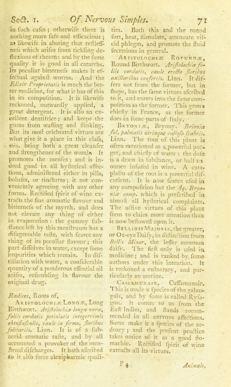 in fuch cafes ; otherwife there is nothing more fafe and efficacious ; as likewil'e in abating that reftlelf- neis which arifes from tickling de- fluxions of rheum: and by the fame quality it is good in all catarrhs. - Its peculiar bitternefs makes it ef- fectual again ft worms. And the Elixir Proprietatis is much the bet- ter medicine, for what it has of this in its competition. It is likevvife reckoned, outwardly applied, a great detergent. Jt is alfo an ex- cellent dentifrice; and keeps the gums from wafting and {linking. But its moll celebrated virtues are what give it a place in this clafs, viz. being both a great cleanfer and ftrengthener of the womrn It promotes the menfes ; and is in- deed good in all hyfterical affec- tions, adminiftered either in pills, bolufes, or tintftures; it not con- veniently agreeing with any other forms. Rectified fpirit of wine ex- tracts the fine aromatic flavour and bitternefs of the myrrh, and does not elevate any thing of either in evaporation : the gummy fub- ftance left by this menftruum has a diiagrccable tafte, with fcarce anv thing of its peculiar flavour ; this part dilfolves in water, except fome impurities which remain. In dis- tillation with water, a confiderable quantity of a ponderous eflential oil arifes, refembling in flavour the original drug. Radices, Roots of, Ar istolochi/kLon'O;?., Long Birthwort. Ari/lolnchui longa vera, foliis enrdatis petiolatis integerrimis obtujiufculis, caule in firmo, floribus folitariis. Linn. It is of a fub- acrid aromatic tafte, and by all accounted a provoker of the men- ftrual difeharges. It hath aferibed to it alfo fome alcxipharmic quali- ties. Both this and the round fort, heat, ftimulate, attenuate vif- cid phlegm, and promote the fluid fecretions in general. Ar TsTorocH iyE Rotunoae, Round Birthwort. Arijlolochla fo- liis cordatis, caule ereffo Jlonbus axillaribus confertis. Linn. It dif- fers not from the former, but in lhape, has the fame virtues aferibed to it, and enters into the fame com- petition as the former. This grows chiefly in France, as the former does in fome parts of ftalv. Br yon t je, Bryony. ’ Rrionia fol. palmatis utrinque calhfo fcabris. Linn. 1 he root of this plant is often mentioned as powerful pur- ser, and chiefly of water : the dofe is a dram in fubftance, or half an ounce infufed in wine. A cara- plafrn of the root is a powerful dif- cuticnr. It is now fcarce ufed in any compoiition but the Aq. Bryo- nia comp, which is preferibed in alinoft all hyfterical complaints. The aCtive virtues of this plant feem to claim more attention than is now beftowed upon it. Bellidis Major is, the greater, or Ox-eye Daily, in diftin&ion from Beilis Minor, the leifer common daily. The firft only is ufed in medicine ; and is ranked by fome authors under this intention. It is reckoned a vulnerary, and par- ticularly an uterine. Cassamunair, Caflamunair. This is made a fpecies of the gala 11- gals, and by fome is called Ryfa- gon. It comes to us from the La it Indies, and ftands recom- mended in all nervous afteCtions. Some make it a fpecies of the ze- doary; and the prefent praCtice takes notice ol it as a good fto- machic. Rectified fpirit of wine extracts all its virtues. Animals.