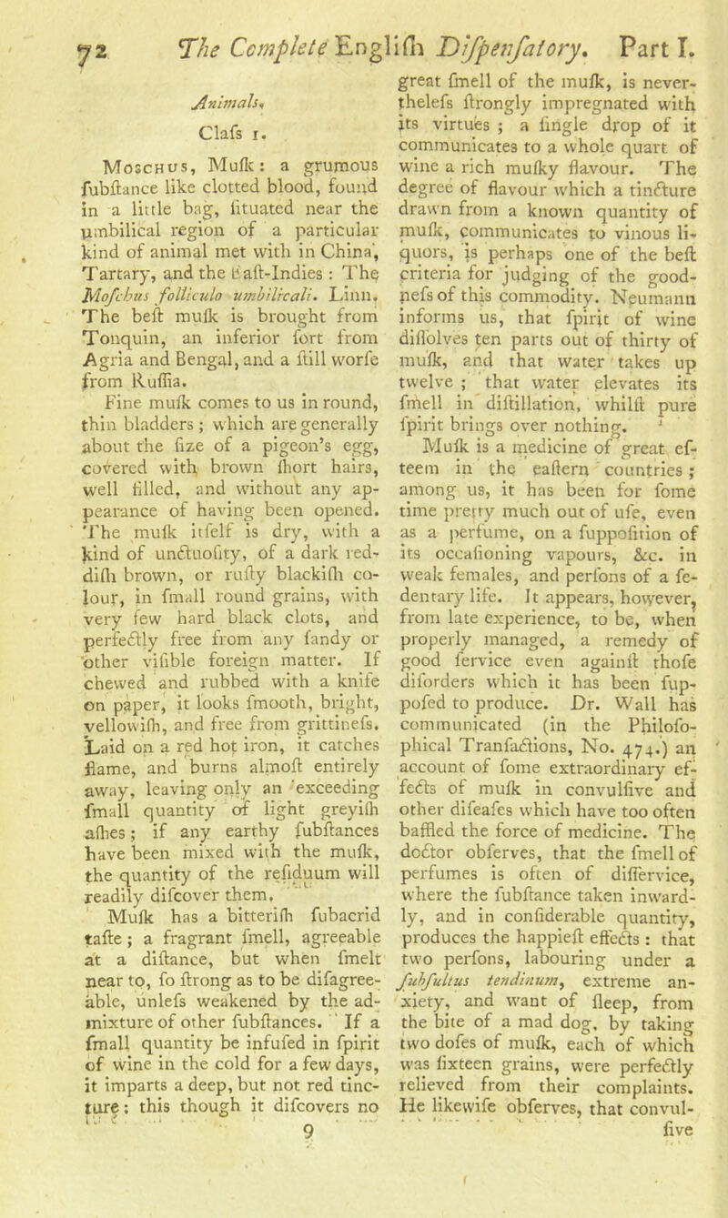 Animals, Clafs i. Moschos, Mulk: a grumous fubftance like clotted blood, found in a little bng, iituated near the umbilical region of a particular kind of animal met with in China, Tartary, and the liaft-Indies: The Mofchus folticulo umbilrcali. Linn. The belt mulk is brought from Tonquin, an inferior fort from Agria and Bengal, and a Hill vvorle from Ruflia. Fine mulk comes to us in round, thin bladders; which are generally about the fize of a pigeon’s egg, covered with brown fhort hairs, well filled, and without any ap- pearance of having been opened. The mulk itfelf is dry, with a kind of unftuofity, of a dark red- difli brown, or rutty blackifh co- lour, in fmall round grains, with very few hard black clots, and perfectly free from any fandy or other vifible foreign matter. If chewed and rubbed with a knife on paper, it looks fmooth, bright, vellowilh, and free from grittinefs. Laid on a red hot iron, it catches flame, and burns almoft entirely away, leaving only an exceeding fmall quantity of light greyilh allies; if any earthy fubftances have been mixed with the mulk, the quantity of the reliduum will readily difcover them, Mulk has a bitterifli fubacrid tafte; a fragrant fmell, agreeable at a diftance, but when fmelt near to, fo ftrong as to be difagree- able, unlefs weakened by the ad- mixture of other fubftances. If a fmall quantity be infufed in fpirit of wine in the cold for a few days, it imparts a deep, but not red tinc- ture ; this though it difcovers no iu i ... _ great fmell of the mulk, is never- thelefs ftrongly impregnated with its virtues ; a Angle drop of it communicates to a whole quart of wine a rich mulky flavour. The degree of flavour w'hich a tinfture drawn from a known quantity of muflc, communicates to vinous li- quors, is perhaps one of the bell criteria for judging of the good- nefs of this commodity. Neumann informs us, that fpirit of wine diflolves ten parts out of thirty of mulk, and that water takes up twelve ; that water elevates its fmell in diftillation, whilft pure fpirit brings over nothing. 1 Mulk is a medicine of great ef- teem in the eaftern countries ; among us, it has been for fome time pretry much out of ule, even as a perfume, on a fuppolition of its occaiioning vapours, See. in weak females, and perlons of a fe- dentary life. It appears, however, from late experience, to be, when properly managed, a remedy of good fervice even again ft thofe diforders which it has been fup- pofed to produce. Dr. Wall has communicated (in the Philofo- phical Tranfadlions, No. 474.) an account of fome extraordinary ef- fefts of mulk in convullive and other difeafes which have too often baffled the force of medicine. The dedtor obferves, that the fmell of perfumes is often of difiervice, where the fubilance taken inward- ly, and in confiderable quantity, produces the happieft effedts : that two perfons, labouring under a Juhfultus tendlnum, extreme an- xiety, and want of lleep, from the bite of a mad dog, by taking two dofes of mulk, each of whick was lixteen grains, were perfectly relieved from their complaints. He likewife obferves, that convul- f