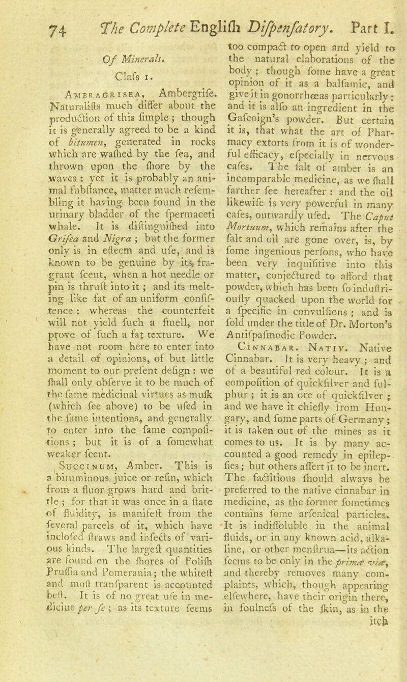 Of Minerals. Oafs i. Amer agrisea, Ambcrgrife. Naturalifls much differ about the production of this fimple ; though it is generally agreed to be a kind of bitumen, generated in rocks which are wafhed by the fea, and thrown upon the fhore by the waves : yet it is probably an ani- mal i'ubftance, matter much refem- hling it having been found in the urinary bladder of the fperinaceti whale. It is diftinguifhed into Grifca and Nigra ; but the former only is in elleem and ufe, and is known to be genuine by its, fra- grant feent, when a hot needle or pin is thruft into it ; and its melt- ing like fat of an uniform conlif- tence : whereas the counterfeit will not yield fuch a fmell, nor pp>ve of fuch a fat texture. We have not room here to enter into a detail of opinions, of but little moment to our prelent defign : we lhall only obferve it to be much of the fame medicinal virtues as muik (which fee above) to be ufed in the fame intentions, and generally to enter into the fame cojnpofi- -tions ; but it is of a fomewhat weaker feent. Street ncm, Amber. This is a bituminous juice or refin, which from a floor grows hard and brit- tle ; for that it was once in a Hate of fluidity, is manifefl from the feveral parcels of it, which have inclofed flraws and infeCts of vari- ous kinds. The largeft quantities are found on the Ihores of Polilh Prufliaand Pomerania; the whited and mod tranfparent is accounted bell. It is of no great ufe in me- dicine per fe ; as its texture leans too compact to open and yield to the natural elaborations of the body ; though fome have a great opinion of it as a balfamic, and give it in gonorrhoeas particularly: and it is alfo an ingredient in the Gafcoign’s powder. But certain it is, that what the art of Phar- macy extorts from it is of wonder- ful efficacy, efpecially in nervous cafes. *1 he lh.lt ot amber is an incomparable medicine, as we lhall farther fee hereafter : and the oil likewife is very powerful in many cafes, outwardly ufed. The Caput Mortuum, which remains after the fait and oil are gone over, is, by fome ingenious perfons, who have been very inquifitive into this matter, conjectured to afford that powder, which has been foinduflri- oufly quacked upon the world lor a fpecific in convullions ; and is fold under the title of Dr. Morton’s Antifpafmodic Powder. Cinnabar. Nativ. Native Cinnabar. It is very heavy ; and ot a beautiful red colour. It is a compofition of quickiilver and lul- phur ; it is an ore of quickiilver ; and we have it chiefly from Hun- gary, and feme parts of Germany; it is taken out of the mines as it comes to us. It is by many ac- counted a good remedy' in epilep- fies; but others affert it to be inert. The factitious lhould always be preferred to the native cinnabar in medicine, as the former fometimes contains feme arl'enical particles. It is indiffeluble in the animal fluids, or in any known acid, alka- line, or other menflrua—its aCtion feems to be onlyrin the primec vice, and thereby removes many com- plaints, which, though appearing elfewhere, have their origin there, in feulnds of the flail, as in the itch