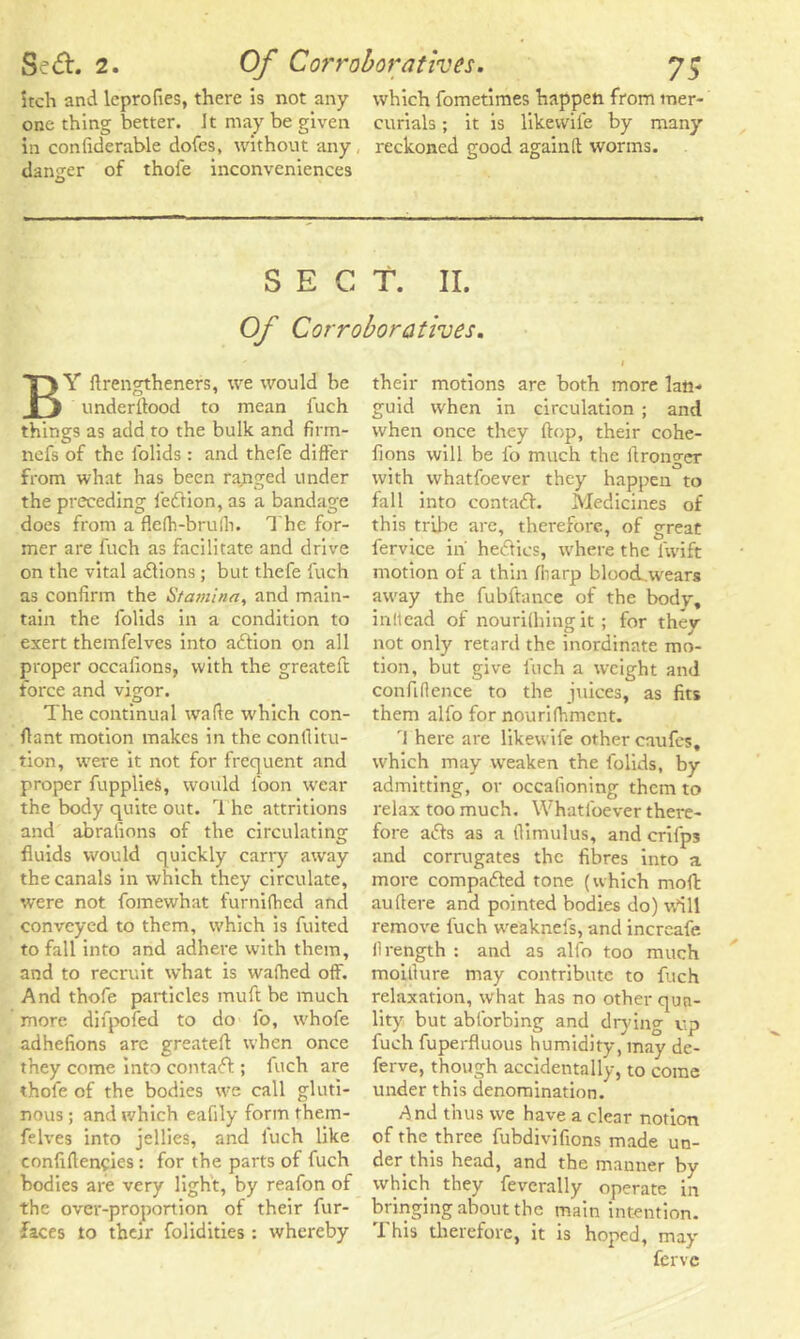 itch and lcprofies, there is not any which fometimes happen from trier- one thing better. Jt may be given curials ; it is likewife by many in confiderable dofes, without any , reckoned good again It worms, danger of thofe inconveniences SECT. II. Of Corroboratives. BY ftrengtheners, we would be underftood to mean fuch things as add to the bulk and firm- nefs of the folids : and thefe differ from what has been ragged under the preceding fedtion, as a bandage does from a flefh-brufh. 1 he for- mer are fuch as facilitate and drive on the vital adtions ; but thefe fuch as confirm the Stamina, and main- tain the folids in a condition to exert themfelves into adtion on all proper occaiions, with the greateft force and vigor. The continual wade which con- flant motion makes in the confiitu- tion, were it not for frequent and proper fupplies, would loon wear the body quite out. The attritions and abraiions of the circulating fluids would quickly carry away the canals in which they circulate, were not fomewhat furnifhed and conveyed to them, which is fuited to fall into and adhere with them, and to recruit what is walhed off. And thofe particles muft be much more difpofed to do l'o, whofe adhefions are greateft when once they come into contadf; fuch are thofe of the bodies we call gluti- nous; and which eafily form them- felves into jellies, and fuch like confiflencies: for the parts of fuch bodies are very light, by reafon of the over-proportion of their fur- faces to their folidities : whereby their motions are both more lan- guid when in circulation ; and when once they flop, their cohe- fions will be l'o much the ftronger with whatfoever they happen to fall into contadf. Medicines of this tribe are, therefore, of great fervice in hedtics, where the fwift motion of a thin (harp blood,wears away the fubftance of the body, inllead of nourifhingit; for thev not only retard the inordinate mo- tion, but give fuch a weight and confidence to the juices, as fits them alfo for nourifhmcnt. 'I here are likewife other caufes. which may weaken the folids, by admitting, or occalioning them to relax too much. Whatfoever there- fore adts as a fiimulus, and crifps and corrugates the fibres into a more compadted tone (which moll auftere and pointed bodies do) v.fill remove fuch weaknefs, and increafe flrength : and as alfo too much moitlure may contribute to fuch relaxation, what has no other qua- lity but abforbing and drying up fuch fuperfluous humidity, may dc- ferve, though accidentally, to come under this denomination. And thus we have a clear notion of the three fubdivifions made un- der this head, and the manner by which they feverally operate in bringing about the main intention. This therefore, it is hoped, may ferve