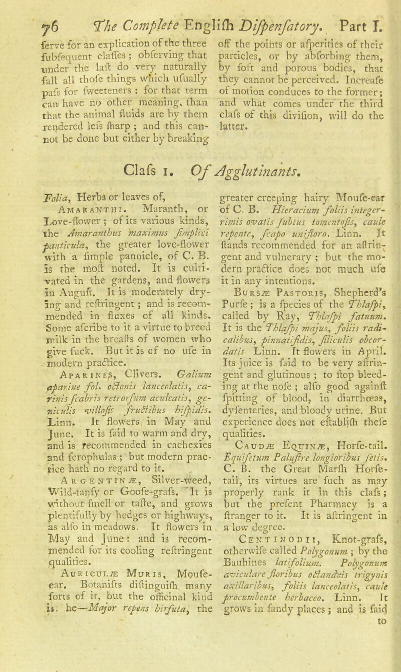 ferve for an explication of the three off the points or afperitics of their fubfequent clalTes; obfcrving that particles, or by abforbing them, under the lalf do very naturally by folt and porous bodies, that fall all thofe things which ufually they cannot be perceived. Increafe pafs for fweeteners : for that term of motion conduces to the former; can have no other meaning, than and what comes under the third that the animal fluids are by them clafs of this divifion, will do the rendered lefs {harp ; and this can- latter, not be done but either by breaking- Clafs i. Of dgglutinants. Folia, Herbs or leaves of, Amaranth i. Maranth, or Love-flower; of its various kinds, the Amarantbus 'maximus f/nplici pantkula, the greater love-flower with a Ample pannicle, of C. B. is the molt noted. It is culti- vated in the gardens, and flowers in Auguft. It is moderately dry- ing and reftringent; and is recom- mended in fluxes of all kinds. Some aferibe to it a virtue to breed milk in the breads of women who give fuck. But it js of no ufe in modern practice. Afar ine^5, Clivers. Galium aparine fob oftonis lanccolatis, ca- rbiis fcabris retrorfum acnlcatis, gc- nzculis villofs fruSUbus hifpidis. Linn. Jt flowers in May and June. It is faid to warm and dry, and is recommended in cachexies and fcrophulas; but modern prac- tice hath no regard to it. Argentina, Silver-Weed, Wild-tanfy or Goofe-grafs. It is without fmell or tafte, and grows plentifully by hedges or highways, as alfo in meadows. It flowers in May and June: and is recom- mended for its cooling reflringent qualities. Auriculae Muris, Moufe- ear, Botanifts diflinguifh many forts of ir, but the officinal kind is. he—Major repens birfuta, the greater creeping hairy Moufe-ear of C. B. Hieracium foliis bitegcr- rbnis ovaiis fubtus tomentnfis, caule repentc, J,capo unifloro. Linn. It (lands recommended for an allrin- gent and vulnerary ; but the mo- dern pradfice does not much ufe it in any intentions. Burs/e Pastoris, Shepherd's Purfe; is a fpecies of the Tblafpiy called by Ray, Fhlafpi fatuum. It is the Tblafpi majus, foliis radi- calibus, pbinatifidis, JUiculis obcor- datis Linn. It flowers in April. Its juice is kid to be very aftrin- gent and glutinous ; to flop bleed- ing at the nole ; alfo good againfl: {pitting of blood, in diarrheeas, dyfenteries, and bloody urine. But experience does not eftablifli thel’e qualities. Caudas Eqijinae, Horfe-tail. Equifetum Palufirc longioribus fetzs, C. B. the Great Marfli Horfe- tail, its virtues are fuch as may properly rank it in this clafs; but the prefent Pharmacy is a flranger to it. It is aflringent in a low degree. Centinodu, Knot-grafs, othervvlfe called Polygonum ; by the Bauhines lat folium. Polygonum aviculare fori bus oHandr.is trigynis axillaribus, foliis lanceolatis, caule procumbcnte berbaceo. Linn. It grows in fandy places; and is faid to