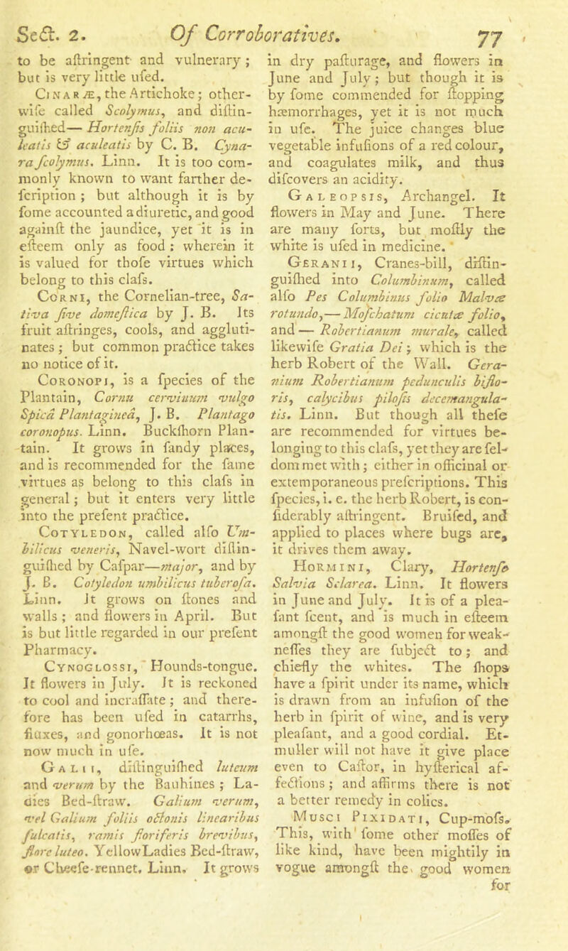 to be aflringent and vulnerary; but is very little ufed. Cinar/e, the Artichoke; other- wife called Scolymus, and dillin- guiihed— Hortenfs J'oliis non acu- leatis Es? aculeatis by C. B. Cyna- ra fcolymus. Linn. It is too com- monly known to want farther de- fcription ; but although it is by fome accounted a diuretic, and good againft the jaundice, yet it is in efteem only as food : wherein it is valued for thofe virtues which belong to this clafs. Corn 1, the Cornelian-tree, Sa- tiva Jive domcfica by J. B. Its fruit aftringes, cools, and aggluti- nates ; but common pra&ice takes no notice of it. Coronopj, is a fpecies of the Plantain, Cornu cerviuum vulgo Spied Plant agitiea, J. B. Plant ago coronopus. Linn. Buckthorn Plan- tain. It grows in Tandy places, and is recommended for the fame virtues as belong to this clafs in general; but it enters very little into the prefent pratftice. Cotyledon, called alfo Um- bilicus veneris, Navel-wort diflin- guiftied by Cafpar—major, and by J. B. Cotyledon umbilicus tuber of a. Linn. Jt grows on Hones and walls; and flowers in April. But is but little regarded in our prefent Pharmacy. Cynoglosst, Hounds-tongue. It flowers in July. It is reckoned to cool and incraflate ; and there- fore has been ufed in catarrhs, fluxes, and gonorhoeas. It is not now much in ufe. G a l 1 1, diftinguifhed luteum and verum by the Bauhines ; La- dies Bed-ftraw. Galium verum, n'el Galium foliis odlonis lincaribus J'ulcatis, ramis foriferis brevtbus, fnrcluteo. YcllowLadies Bed-ftraw, ®r Cheefe rennet. Linn. It grows in dry pafturage, and flowers in June and July; but though it is by fome commended for flopping haemorrhages, yet it is not much, in ufe. The juice changes blue vegetable infufions of a red colour, and coagulates milk, and thus difeovers an acidity. Galeopsis, Archangel. It flowers in May and June. There are many forts, but moftly the white is ufed in medicine.' Geranii, Cranes-bill, diftin- guifhed into Columbinum, called alto Pes Columbians folio Mal-vee rotunda,—Mofchatum cicutce folio, and — Robcrtianum muraler called likewife Gratia Dei ; which is the herb Robert of the Wall. Gera- nium Robertianum pedunculis biflo- ris, calycibus pilofts decemangula- tis. Linn. But though all thefe are recommended for virtues be- longing to this clafs, yet they are fel- dom met with; either in officinal or extemporaneous preferiptions. This fpecies, i. e. the herb Robert, is con- fidently aftvingent. Bruited, and applied to places where bugs are, it drives them away. Hormini, C lary, Hortenfe Salvia Sc/area. Linn. It flowers in June and July. It is of a plea- fant feent, and is much in efteem amongft the good women for weak-- nefles they are fubjeCt to; and chiefly the whites. The fhops have a fpirit under its name, which is drawn from an infufion of the herb in fpirit of wine, and is very pleafant, and a good cordial. Et- nmller will not have it give place . , O i even to Caftor, in hyfterical af- fections ; and affirms there is not a better remedy in colics. Musci Pixidati, Cup-mofs. This, with'fome other mofles of like kind, have been mightily in vogue amongft the^ good women for