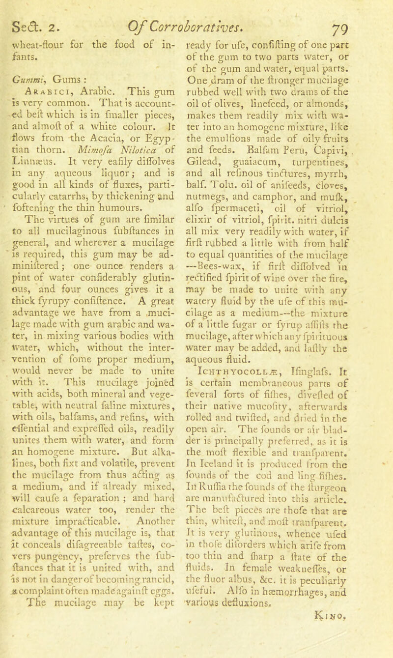 wheat-flour for the food of in- fants. Gummi, Gums : Arabici, Arabic. This gum is very common. That is account- ed bell which is in fmaller pieces, and almoil of a white colour. It flows from the Acacia, or Egyp- tian thorn. Mimofa Nilotica of Linnaeus. It very eafily diflolves in any aqueous liquor; and is good in all kinds of fluxes, parti- cularly catarrhs, by thickening and foftening the thin humours. The virtues of gum are firmlar to all mucilaginous fubftances in general, and wherever a mucilage is required, this gum may be ad- miniltered; one ounce renders a pint of water confiderably glutin- ous, and four ounces gives it a thick fyrupy conflftence. A great advantage we have from a muci- lage made with gum arabic and wa- ter, in mixing various bodies with water, which, without the inter- vention of fome proper medium, would never be made to unite with it. This mucilage joined with acids, both mineral and vege- table, with neutral faline mixtures, with oils, balfams, and refins, with eflential and exprefled oils, readily unites them with water, and form an homogene mixture. But alka- lines, both fixt and volatile, prevent the mucilage from thus afting as a medium, and if already mixed, will caufc a reparation ; and hard calcareous water too, render the mixture impracticable. Another advantage of this mucilage is, that it conceals difagreeablc talles, co- vers pungency, prefervcs the fub- flances that it is united with, and is not in danger of becoming rancid, acotnplaintoften madeagainll eggs. The mucilage may be kept ready for ufe, confiding of one part of the gum to two parts water, or of the gum and water, equal parts. One dram of the ltronger mucilage rubbed well with two drams of the oil of olives, linefeed, or almonds, makes them readily mix with wa- ter into an homogene mixture, like the emulfions made of oily fruits and feeds. Balfam Peru, Capivi, Gilead, guaiacum, turpentines, and all refinous tindiures, myrrh, half. Tolu, oil of anifeeds, cloves, nutmegs, and camphor, and mulk, alfo fpermaceti, oil of vitriol, elixir of vitriol, fpirit. nitri dulcis all mix very readily with water, if firfl rubbed a little with from half to equal quantities of the mucilage —Bees-wax, if firil difl'olved in reCtified fpirit of wine over the fire, may be made to unite with any watery fluid by the ufe of this mu- cilage as a medium—the mixture of a little i'ugar or fyrup alibis the mucilage, after which any fpirituous water may be added, and laflly the aqueous fluid. Ichthyocoll^e, Ifinglafs. It is certain membraneous parts of feveral forts of fifhes, diverted of their native mucofity, afterwards rolled and twilled, and dried in the open air. The founds or air blad- der is principally preferred, as it is the moll flexible and tranfpavent. In Iceland it is produced from the founds of the cod and ling fillies. I11 Rullia the founds of the lturgeon are manufactured into this article. The bell pieces are thofe that are thin, whitell, and moll tranfparent. h is very glutinous, whence ufed in thofe disorders which arife from too thin and lharp a Hate of the fluids. In female weaknefles, or the lluor albus, &c. it is peculiarly ufeful. Alfo in hemorrhages, and various defluxions. Kitjo,