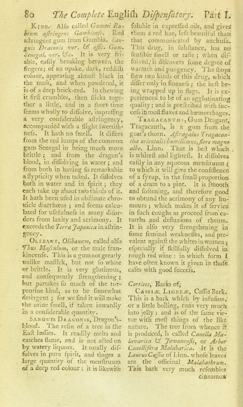 Kino. Alfo called Gummi Ru- irum aflringcns Gambicnfc. Red aftringent gum from Gambia. San- guis Draconis rvcr. & offic. Gum. Senegal. ‘ver. &'c. It is very fri- able, eafily breaking between the fingers; of an opake, dark, reddifli colour, appearing almoft black in the mafs, and when powdered, it is of a deep brick-red. In chewing it firft crumbles, then flicks toge- ther a little, and in a fhort time feems wholly to diflolve, irripreffing a very conliderable aftringency, accompanied with a flight lweetilh- nefs. It hath no fmell. It differs from the red lumps of the common gum Senegal in being much more brittle ; and from the dragon’s blood, in diffolving in w'ater ; and from both in having fo remarkable aftypticity when tafted. Itdillolvcs both in water and in fpirit; they each take up about two thirds of it. It hath been uled in obflinate chro- nicle diarrhoeas ; and feems calcu- lated for ufefulnefs in many difor- ders from laxity and acrimony. It exceeds the Terra Japonica in aftrin- gency. Ol i ban r, Olibanum, called alfo T'bus Mafcuhun, or the male fran- kincenfe. This is a gum not greatly unlike maffick, but not fo white or brittle. It is very glutinous, and confequently ftrengthening ; but partakes fo much of the tur- pentine kind, as to be fomewhat detergent ; for we find it will make the urine fmell, if taken inwardly in a confiderable quantity. Sanguis Dr aconis, Dragon’s- blood. The refin of a tree in the Eaft Indies. It readily melts and catches flame, and is not adled on by watery liquors. It totally dif- folves in pure fpirit, and tinges a -large quantity of the menftruum of a deep red colour ; it is likewrfe foluble in exprefled oils, and gives them a red hue, lefs beautiful than that communicated by anchufa. This drug, in fubftance, has no fenlible fmell or tafte ; when dif- folved,1 ic dilcovers fome degree of warmth and pungency. The {hops lhew two kinds of this drug, which differ only in finenefs; the bell: be- ing wrapped up in flags. It is ex- perienced to be of an agglutinating quality; and is prelcribed with fuc- cefs in moll fluxes and haemorrhages. Trac a cant h :, Gum Dragant, Tragacanth, is a gum from the goat’s thorn. Ajirdgalus Tragacan- tba oricntalis buntillimus,flore tnagno albo. Linn. That is belt Which , is whiteft and lighteft. It diflolves eafily in any aqueous menftruum ; to which it will give the confiftence of a fyrup, in the fmall proportion of a dram to a pint. It is fmooth and foftening, and therefore good to obtund the acrimony of any hu- mours ; w'hich makes it of fervice in fuch Coughs as proceed from ca- tarrhs and defluxions of rheum. It is alfo very ftrengthening in fome feminal weaknefles, and pre- valent againft the whites in women; elpecially if fkilfully diflolved in rough red wine : in which form I have often known it given in thofe cafes with good fuccefs. Cortices, Barks of, Cassias Ligne>e, Caflia'Bark. This is a bark which by infufionf or a little boiling, runs very much into jelly : and is of the fame vir- tue with rrtoft things of the like nature. The tree from whence if' is produced, is called Canella Ma- lavarica & JavaticnJis, or Arbor Cahellifcra Malabarica. If is the LaurusCaJfia of Linn, whofe leaves are. the officinal Malabathrum. This bark very much rcfembles cihnamoa