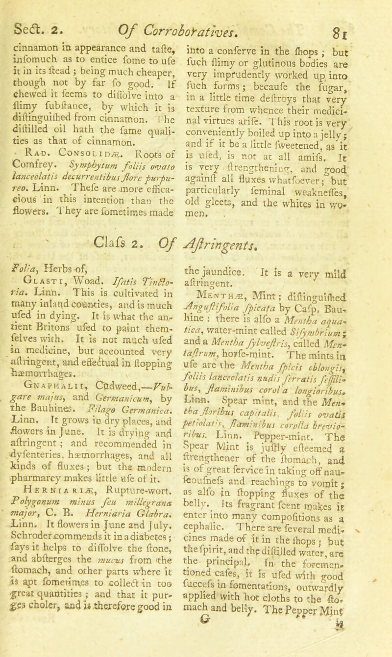 cinnamon in appearance and taftc, infomuch as to entice fome to ufe it in its Head ; being much cheaper, though not by far fo good. If chewed it leems to diffoive into a flimy fubdance, by which it is difljnguifhed from cinnamon. The di Hilled oil hath the fame quali- ties as that of cinnamon. Rad. Lovsol iDjE. Roots of Comtrey. Symphytum foliis wvato lanceolatis decurrent ib us fore purpu- reo. Linn. Thele are more effica- cious in this intention than the flowers. They are fometimes made Clafs 2. Of Fol'a, Herbs of, Glasti, Woad. 1 fat is Tinfto- ria. Linn. This is cultivated in many inland counties, and is much ufed in dying. It is what the an- tient Britons' ufed to paint them- selves with. It Is not much ufed in medicine, but accounted very aflringent, and efledtual in Hopping haemorrhages. Gn A PH ALII, Cudweed,—Vub gare majus,, and Gertnanicum, by the Bauhines. Pilago Germanica. Linn. It grows ic dry places, and flowers in June. It is drying and aflringent ; and recommended in dyfenteries. hemorrhages, and all kinds of fluxes; but the modern pharmarcy makes little ufe of it. Hers.ur i■&., Rupture-wort. Polygonum minus feu miUcgratiet major, C. B. Herniaria Glabra. Linn. It flowers in June and J uly. Schroder commends it in a diabetes; fays it helps to diffoive the {lone, and abflerges the mucus from 'the llomach, and other parts where it is apt fometimes to colledl in too great quantities ; and that it pur- ges choler, and is therefore good in into a conferve in the {hops; but fuch {limy or glutinous bodies are very imprudently worked up into fuch forms; becaufe the fugar, in a little time dellroys that very texture from whence their medici- nal virtues arife. 1 his root is very conveniently boiled up into a jelly ; and if it be a little fweetened, as it is ufed, is not at all amifs. It is very {Lengthening, and good againfl all fluxes whatfoever; but particularly leminal weaknelfes, old gleets, and the whites in wo- men. udfringents, the jaundice. It is a very mild aflringent. Menth.e, Mint; diflinguiffied -Anguflifolia fpicata by Cafp, Bau- hine : there is alfo a Mentha aqua-* tica, water-mint called Sijymbrlum j and a Mentha fylvejlris, called Men- iaflrum, hopfe-mint. The mints in ufe are the Mentha fpicis cblongis, foliis lanceolatis nudis frrratis feffili- bus, fami nib us corol'a longi'oribus. Linn. Spear mint, and the Men- tha for thus capt talis foliis ovatis petiolat’s, fam: mb us corolla bre-vio- ribtts. Linn. _ Pepper-mint. The Spear Mint is juffly efleemed a ftrengthener of the flomach, and is of great fervice in taking off nau- fcoufnefs and Teachings to vomit ; as alfo in flopping fluxes of the belly.. Its fragrant fcent makes it enter into many compofttions'as a cephalic. ^ 1 here are feveral medi- x cines made of it in the {hops; but the {pint, and the diftilled water, are the principal. In the foremen- tioned cafes, it is ufed with good fuccefs in fomentations, outvvardly applied with hot cloths to the mach and belly. The Pepper Mjut