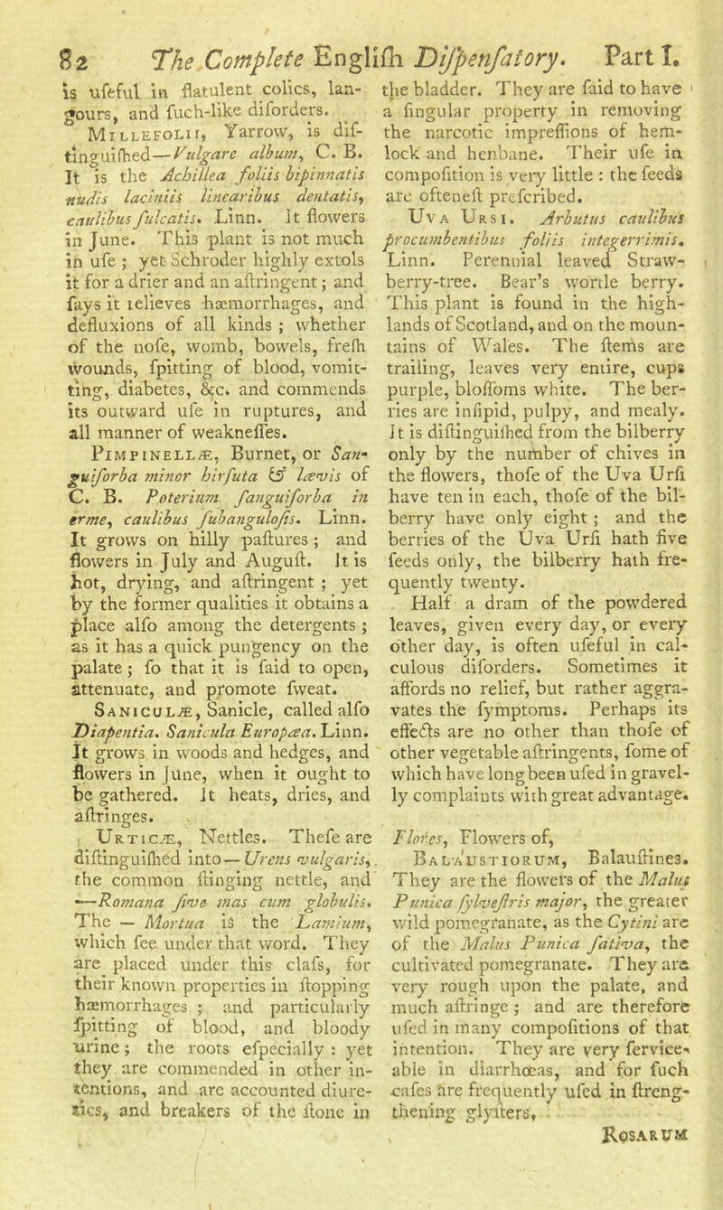 is ufeful in flatulent colics, lan- gours, and fuch-like diforders. Millefolii, Yarrow, is dif- tinguifhed—Pulgare album, C. B. It is the Achillea folds bipinnatis nudis lacitiiis linear thus dent at is, caulilusfulcatis. Linn. It flowers in June. This plant is not much in ufe ; yet Schroder highly extols it for a drier and an aftringent; and fays it telieves haemorrhages, and defluxions of all kinds ; whether of the nofe, womb, bowels, frefh wounds, fpitting of blood, vomit- ting, diabetes, &c. and commends its outward ufe in ruptures, and all manner of weaknefies. Pimpinell/E, Burnet, or San- gulf orb a minor hirfuta & lav is of C. B. Poterium fangujorba in erme, caulibus fubangulofs. Linn. It grows on hilly paftures; and flowers in July and Auguft. It is hot, drying, and aftringent ; yet by the former qualities it obtains a place alfo among the detergents ; as it has a quick pungency on the palate; fo that it is faid to open, attenuate, and promote fweat. Sanicul.'E, Sanicle, called alfo Diapentia. Sanicula Europaa. Linn. It grows in woods and hedges, and flowers in June, when it ought to be gathered, it heats, dries, and aftringes. Ur t i c.tE, Nettles. Thefe are diftinguifhed into — Urens vulgaris, the common flinging nettle, and —Romana five mas cum globulis. The — Mortua is the Lamium, which fee under that word. They are placed under this clafs, for their known properties in flopping haemorrhages ; and particularly fpitting of blood, and bloody urine; the roots efpecially : yet they are commended in other in- tentions, and arc accounted diure- tics, and breakers of the ftone in the bladder. They are faid to have a Angular property in removing the narcotic impreflions of hem- lock and henbane. Their ufe in compofition is very little : the feeds are ofteneft preferibed. Uva Ursi. Arbutus caulibus procumbentibus folds integerrimis. Linn. Perennial leaved Straw- berry-tree. Bear’s wortle berry. This plant is found in the high- lands of Scotland, and on the moun- tains of Wales. The fterhs are trailing, leaves very entire, cups purple, blofloms white. The ber- ries are infipid, pulpy, and mealy. It is diftinguiihed from the bilberry only by the number of chives in the flowers, thofe of the Uva Urfi have ten in each, thofe of the bil- berry have only eight ; and the berries of the Uva Urli hath five feeds only, the bilberry hath fre- quently twenty. Half a dram of the powdered leaves, given every day, or every other day, is often ufeful in cal- culous diforders. Sometimes it affords no relief, but rather aggra- vates the fymptoms. Perhaps its effedls are no other than thofe of other vegetable aftringents, fome of which have longbeen ufed in gravel- ly complaints with great advantage. Flores, Flowers of, Bal austiorum, Balauftines. They are the flowers of the Malm Punica fylvefris major, the greater wild pomegranate, as the Cytini are of the Mains Punica fativa, the cultivated pomegranate. They are very rough upon the palate, and much aftringe ; and are therefore ufed in many compofitions of that intention. They are very fervice- able in diarrhoeas, and for fuch cafes are frequently ufed in ftreng- thening glyiters, Rosa rum