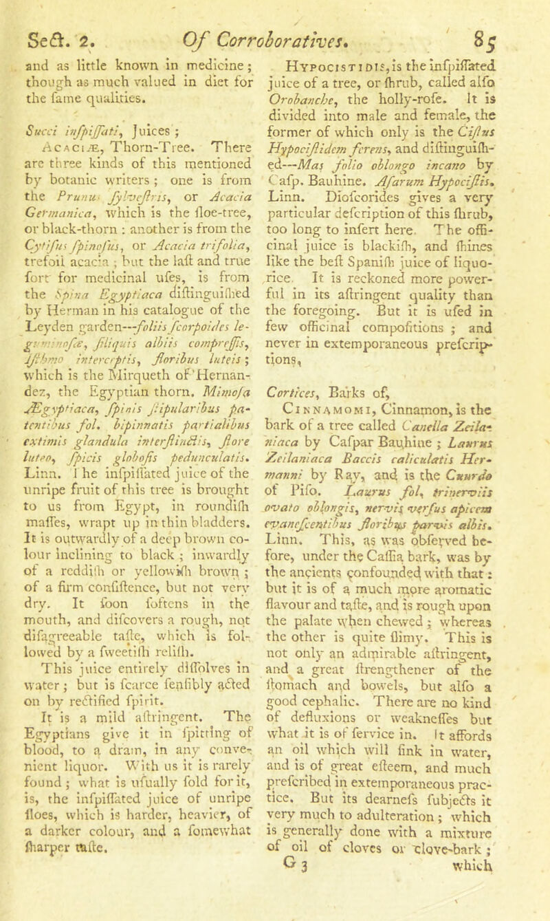 and as little known in medicine; though as much valued in diet for the fame qualities. Sued infpiffat/, Juices ; Acaci;e, Thorn-Tree. There are three kinds of this mentioned by botanic writers ; one is from the Pru/iu■ Jyh’eftris, or Aeada Gefmanica, which is the Hoe-tree, or black-thorn : another is from the Cytifus fpi nofus, Ol* Acacia trifolia, fort for medicinal ufes, is from the Spina Egyptiaca aiftinguilhed by Herman in his catalogue of the Leyden gy.x&ZT\—foliisfcorpoidcs le- g’ ’ :ofe, fliquis albiis comprefis, jjibmo intererptis, forth us lute is ; which is the Mirqueth of'Hernan- dez, the Egyptian thorn. Mimo/a yEgvptiaca, fpinis fipularibus pa- tevtibus fol. bipinnatis partialibus extimis glandula interfinfdis, fore luteo, fpicis globofs pedunculatis. Linn, i he infpi Hated juice of the unripe fruit of this tree is brought to us from Egypt, in roundifh mafles, wrapt up in thin bladders. It is outwardly of a deep brown co- lour inclining to black ; inwardly of a reddifh or yellowifli brown ; of a firm confiftencc, but not verv dry. It foon foftens in the mouth, and difeovers a rough, not difxgreeable tafte, which is fol- lowed by a fweetifh relifh. This juice entirely diflblves in water ; but is fcarce fepfibly acled on by rectified fpirit. It is a mild aftringent. The Egyptians give it in fpittlng of blood, to a drain, in any conve- nient liquor. With us it is rarely found; what is ufually fold for it, is, the infpiflated juice of unripe iloes, which is harder, heavier, of a darker colour, and a fomewhat lharper raftc. Hypocistid 15,is theinfpiflated juice of a tree, or Ihrub, called alfo Orobancbc, the holly-rofe. It is divided into male and female, the former of which only is the Cifvs Hypocifidctn forests, and diftiuguiflt- ed—Mas folio oblongo incano by Cafp. Bauhine. Afarum Hypodfis. Linn. Diofcorides gives a very particular defeription of this ftirub, too long to infen here The offi- cinal juice is blackiih, and fhines rice. It is reckoned more power- ful in its aftringent quality than the foregoing. But it is ufed in few officinal compofitions ; and never in extemporaneous preferip- tions, Cortices, Barks of, Cinnamomi, Cinnamon,is the bark of a tree called Canella Zdlat iiiaca by Cafpar Bauhine ; Litmus Zeilantaca Baccis caliculatis Her• rnatini by R ay, and is the Ctturdo of Pifo. JLaurus fol, trinermiis ovato oblongis, nervis <verfus apicem evanefeentibus fortbyj parvis alb is. Linn. This, as was obfepved be- fore, under the Caffia. bark, was by the ancients confounded with that: but it is of a much more aromatic flavour and tafte, and is rough upon the palate when chewed ; whereas the other is quite flimy. This is not only an admirable aftringent, and a great ftrengthener of the ftoniach and bowels, but alfo a good cephalic. There are no kind of defluxions or weakneffes but what it is of fervice in. It affords an oil which will fink in water, and is of great efteem, and much preferibed in extemporaneous prac- tice. But its dearnefs fubjeefs it very much to adulteration ; which is generally done with a mixture of oil of cloves 01 clove-bark ; G 3 which