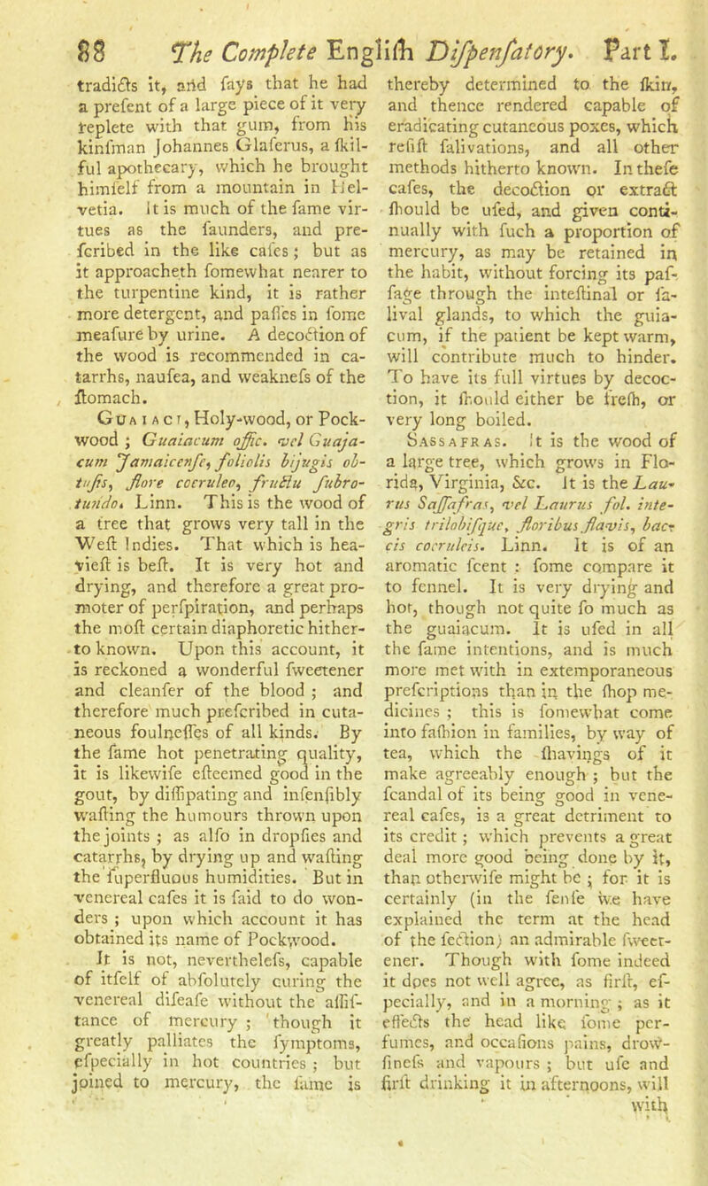 tradidls it, arid fays that he had a prefent of a large piece of it very replete with that gum, from His kinfman johannes Glafcrus, a fkil- ful apothecary, which he brought himfelf from a mountain in Hel- vetia. it is much of the fame vir- tues as the faunders, and pre- ferred in the like cafes; but as it approacheth fomevvhat nearer to the turpentine kind, it is rather more detergent, and paftcs in fome meafureby urine. A decodtionof the wood is recommended in ca- tarrhs, naufea, and weaknefs of the ftomach. G u a i a c r, Holy-wood, or Pock- %vood ; Guaiacum offic. <vcl Guaja- cum Janiaicc?f’, faliclis biji/gis ob- tnjrs, flore cocruleo, fruSlu fubro- iurido, Linn. This is the wood of a tree that grows very tall in the Weft Indies. That which is hea- vieft is beft. It is very hot and drying, and therefore a great pro- moter of perfpiration, and perhaps the moft certain diaphoretic hither- to known. Upon this account, it is reckoned a wonderful fweetener and cleanfer of the blood ; and therefore much preferibed in cuta- neous foulneftes of all kinds. By the fame hot penetrating quality, it is likewife efteemed good in the gout, by diflipating and infenftbly wafting the humours thrown upon the joints ; as alfo in dropfies and catarrhs, by drying up and wafting the fuperfluous humidities. But in venereal cafes it is faid to do won- ders ; upon which account it has obtained its name of Pockwrood. It is not, neverthelefs, capable of itfelf of abfolutcly curing the venereal difeafe without the allif- tance of mercury ; though it greatly palliates the fymptoms, cfpecially in hot countries ; but joined to mercury, the fame is thereby determined to the lkin, and thence rendered capable of eradicating cutaneous poxes, which refift falivations, and all other methods hitherto known. In thefe cafes, the decodlion 01* extract fhould be ufed, and given conti- nually with fuch a proportion of mercury, as may be retained in the habit, without forcing its paf- fage through the inteftinal or la- lival glands, to which the guia- cum, if the patient be kept warm, will contribute much to hinder. To have its full virtues by decoc- tion, it fr.onld either be Irefh, or very long boiled. Sassafras, it is the wood of a large tree, which grows in Flo- rida, Virginia, &c. It is the Lau- rus SaJJafras, i<el Laurus fol. in/e- gris trilobifqUe, Jloribus flavis, bac- cis cocmlcis. Linn. It is of an aromatic feent : fome compare it to fennel. It is very drying and hot, though not quite fo much as the guaiacum. It is ufed in all the fame intentions, and is much more met with in extemporaneous preferiptions than in the (hop me- dicines ; this is fomewhat come into falhion in families, by way of tea, which the {havings of it make agreeably enough ; hut the fcandal of its being good in vene- real cafes, is a great detriment to its credit; which prevents a great deal more good being done by It, than otherwife might be ; for it is certainly (in the fenie iv.e have explained the term at the head of the fetlion) an admirable fweet- ener. Though with fome indeed it dpes not well agree, as firft, ef- pecially, and in a morning ; as it effects the head like fome per- fumes, and occafions pains, drow- finefs and vapours ; but ufe and firft drinking it in afternoons, will with