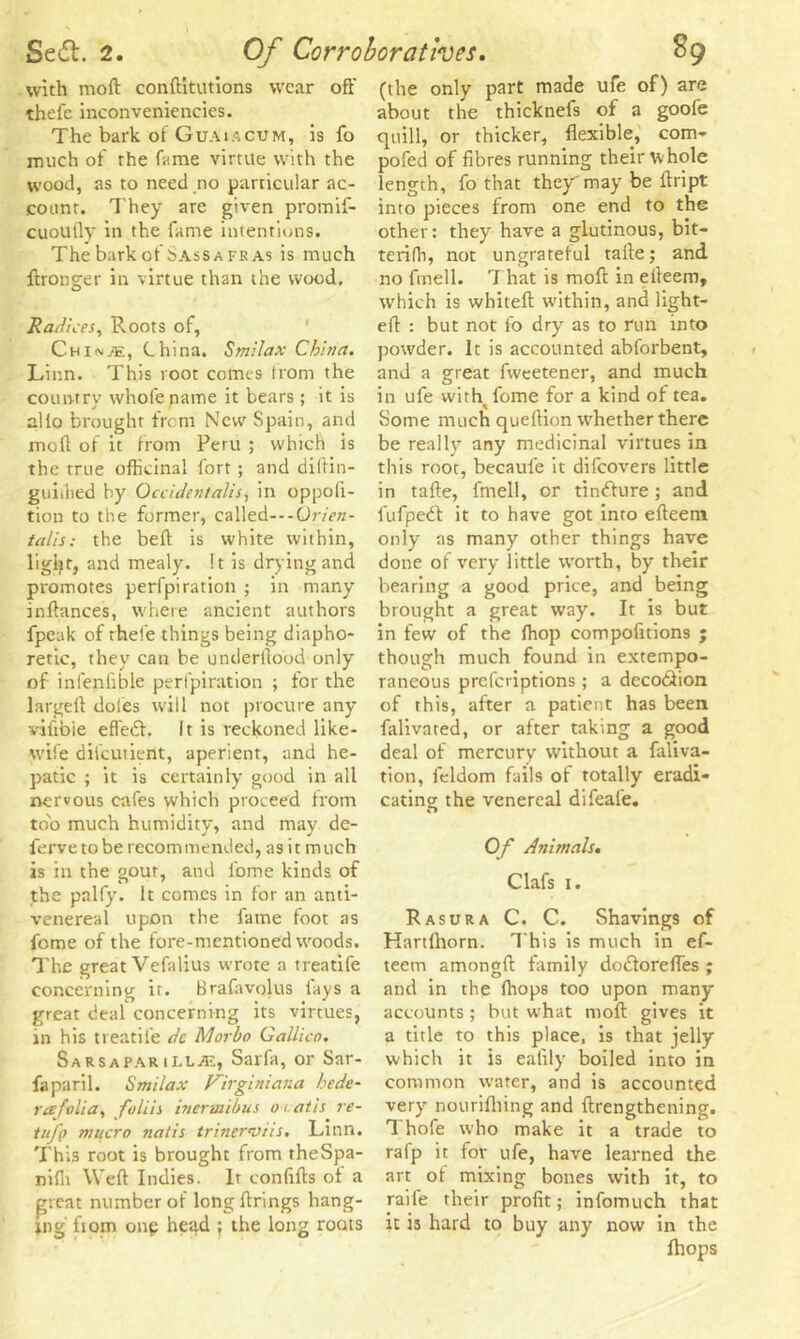 with moll conftitutions wear oft' thefc inconveniencies. The bark of Guaiacum, is fo much of the fame virtue with the wood, as to need no particular ac- count. They are given promif- cuoufly in the fame intentions. The bark of Sassa fras is much ftronger in virtue than the wood. Radices, Roots of, Chio-Al, China. Smilax China. Linn. This root comes from the country whole name it bears; it is alio brought from New Spain, and moll of it from Peru ; which is the true officinal fort ; and diftin- guiihed by Occidentalism in oppofi- tion to the former, called---07-/V«- talis: the beft is white within, ligijt, and mealy. It is drying and promotes perfpiration ; in many inftances, where ancient authors fpeak of rhefe things being diapho- retic, they can be underftood only of infenfible perlpiration ; for the largeft doles will not procure any vifibie efl'edt. It is reckoned like- wife difcutieiit, aperient, and he- patic ; it is certainly good in all nervous cafes which proceed from too much humidity, and may de- ferve to be recom mended, as i t m uch is in the gout, and ibme kinds of the palfy. It comes in for an anti- venereal upon the fame foot as feme of the fore-mentioned woods. The great Vefalius wrote a treatife concerning ir. Brafavolus lays a great deal concerning its virtues, in his treatife dc Morbo Gallieo. Sarsaparilla, Sarfa, or Sar- faparil. Smilax Virginiana hede- r a folia, foliis inermibus o t at is re- tuff) mucro natis trinerviis. Linn. This root is brought from theSpa- niffi Weft Indies. It confifts of a great number of long firings hang- ing fiom one head ; the long roots (the only part made ufe of) are about the thicknefs of a goofe quill, or thicker, flexible, com- pofed of fibres running their whole length, fo that they may be ftript into pieces from one end to the other: they have a glutinous, bit— teriffi, not ungrateful tafte; and no fmell. 7 hat is moft in efteem, which is whiteft within, and light- eft : but not fo dry as to run into powder. It is accounted abforbent, and a great fweetener, and much in ufe with^fome for a kind of tea. Some much queftion whether there be really any medicinal virtues in this root, becaufe it difeovers little in tafte, fmell, or tindlure; and fufpedl it to have got into efteem only as many other things have done of very little worth, by their bearing a good price, and being brought a great way. It is but in few of the ffiop compofitions ; though much found in extempo- raneous preferiptions ; a decotlion of this, after a patient has been falivated, or after taking a good deal of mercury without a faliva- tion, feldom fails of totally eradi- cating the venereal difeafe. Of Animals. Clafs i. Rasura C. C. Shavings of Hartfhorn. This is much in ef- teem amongft family dodlorefles ; and in the {hops too upon many accounts ; but what moft gives it a title to this place, is that jelly which it is ealily boiled into in common water, and is accounted very nouriftiing and ftrengthening. 7 hofe who make it a trade to rafp it for ufe, have learned the art ot mixing bones with it, to raife their profit; infomuch that it is hard to buy any now in the