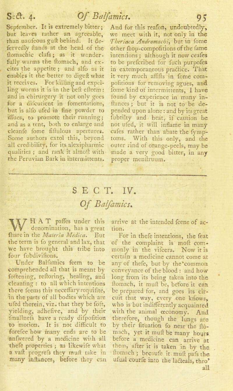 September. It is extremely bitter; but leaves rather an agreeable, rhan naufeous guff behind. It de- fervedly llands at the head of the ftomachic clafs; as it wonder- fully warms the Itomach, and ex- cites the appetite ; and alio as it enables it the better to digeft what it receives. For killing and expel- ling worms It is in the beft elteem : and in chirurgery it not only goes for a di'.cutient in fomentation?, but is alio tiled in fine powder to iffues, to promote their running; and as a tent, both to enlarge and cleanle fome fiftulous apertures. Some authors extol this, beyond all credibility, for its alexipharmic qualities ; and rank it almoft with the Peruvian Bark in intermictents. And for this reafon, undoubtedly, we meet with it, not only in the Ther lac a Andromachi, but in lome other Ihop-compofitions of the fame intentions; although it now ceafes to be preferibed for fuch purpofes in extemporaneous practice. That it very much affifts in fome com- pofitions for removing agues, and lome kind ot intermittents, 1 have found by experience in many in- ftances ; but it is not to be de- pended upon alone: and by its great lubtilty and heat, if caution be not ufed, it will inflame in many cafes rather than abate the fymp- toms. With this only, and the outer rind of orange-peels, may be made a very good bitter, in any proper raenilruum. SECT. IV. Of Bcilfamics, WHAT pnffes under this denomination, has a great (hare in the Materia Medica. But the term is fo general and lax, that we have brought this tribe into four fubdivifions. Under Balfamics ftem to be comprehended all that is meant by foftening, reftoring, healing, and cleanfing : to all which intentions there feems this neceflary requifite, in the parts of all bodies which are ufed therein, viz. that they be fofr, yielding, adhefive, and by their lmallnefs have a ready difpofition to motion. It is not difficult to forefee how many ends are to be anfwered by a medicine with all thefe properties ; as likewife what a vaft progrefs they mult take in many inltances, before they can arrive at the intended feene of ac- tion. For in thefe intentions, the feat of the complaint is moft com- monly in the vifeera. Now it is certain a medicine cannot come at any of thefe, but by the'’common conveyance of the blood : and how long from its being taken into the itomach, it mud be, before it can be prepared for, and goes its cir- cuit that way, every one knows, who is but indifferently acquainted with the animal ceconomy. And therefore, though the lungs are by their fituation fo near the Ho- rn noh, yet it mull be many hour® before a medicine can arrive at them, after it is taken in by the ltomach ; bec-iufe it mult pal's the ufual courfe into the ladteals, thro* all