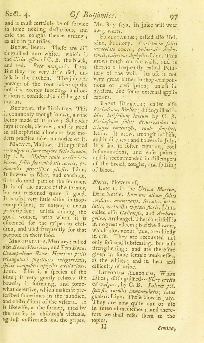 and it muft certainly be of fervice in l'orne tickling defluxions, and eafe the coughs thence arifing ; as alio in pleurifles. Beta:, Beets. Thefe are dif- tinguilhed into white, which is the Cicla offic. of C. B. the black, and red. Beta vulgaris. Linn. But they are very little ufed, un- lefs in the kitchen. The juice or powder of the root taken up the noftrils, excites fneezing, and oc- caflons a conliderable difcharge of Betul/e, the Birch tree. This is commonly enough known, a wine being made of its juice ; Schroder fays it cools, cleanles, and is good in all nephritic ailments: but mo- dern pradice takes no notice of it. MalvvE, Mallows: diflinguilhed —-vulgaris Jiore majore folioJtnuato, By J. B. Malva caule ercHo her- baceo, foliii feptemlobatis acutis, pc- dunculis pctiolifque pilofis. Linn. It flowers in May, and continues fo to do mod part of the fummer. It is of the nature of the former, but not reckoned quite lb good. It is ufed very little either in (hop- compofitions, or extemporaneous prefcription; unlels among the good women, with whom it is efteemed for the gripes in chil- dren, and ufed frequently for that purpofe in their food. MERcURlALis.Mercury; called alfoBonusHenricus, and TotaBona. Chenopodium Bonus Henricus foliis triangulari fagittatis intcgerrimis, J'picis compofetis apbyllis axillaribus, Linn. This is a fpccies of the biite; it very gently relaxes the bowels, is loftening, and fome- what deterfive, which makes it pre- Icribed fomctimes in the jaundice, and obftrudlions of the vifcera. It is likewife, as the former, ufed by the nurfes in children’s victuals, coflivenefs and the gripes. Mr. Ray fays, its juice will wear away warts. Pa a ie tar 1^5 ; called alfo Hel- xine, Peliitory. Farietaria foliis lanceolato ovatis, peditncul s die bo - tomis, calycibus diphyllis. Linn. This grows much on old walls, and is therefore frequently called Pelli- tory of the wall. Its ufe is not very great either in Ihop-compofi- tions or prefcription; unlefs in glyfters, and lome external applU cations, Tapsi Barbati; called alfo Verbafcum, Mullen ; diflinguifhed—• Mas latfolium luteum by C. B. Berbafcum foliis decurrcntibus u- trinque tomentojii, caulc fimplici, Linn. It grows amongd rubbiflt, and in ditches; and flowers in July. It is faid to foften tumours, cool inflammations, and eafe pains ; and is recommended in diftempers of the breaft, coughs, and lpitting of blood. / Flores, Flowers of, La Mi 1, is the Urtica Mortuay Dead Nettle. Lam urn album foliis cordatu, acuminates, fcrratis,pet.o* latis, vertictlbs viginti Jlorls. Linn, called alfo Galleopjis, and A reban- gehca, A rchangel. The plant itfelf is in no great eiteem ; but the flowers, which blow about June, are chiefly in ufe. They are accounted not only foft and lubricating, but alfo {Lengthening; and are therefore given in fome female weaknefies. as the whites; and in heat and difficulty of urine. Liliorttm Alborum, Whits Lilies; diftinguifhed—Flore eretta fe* vulgare, by C. B. Lilium foL fparfis, corolhs campanulatis; intux glabris. Linn, Thefe blow in July, They are now quite out of ufe in internal medicines ; and there* fore we (hall refer them to the topics. H Semina*