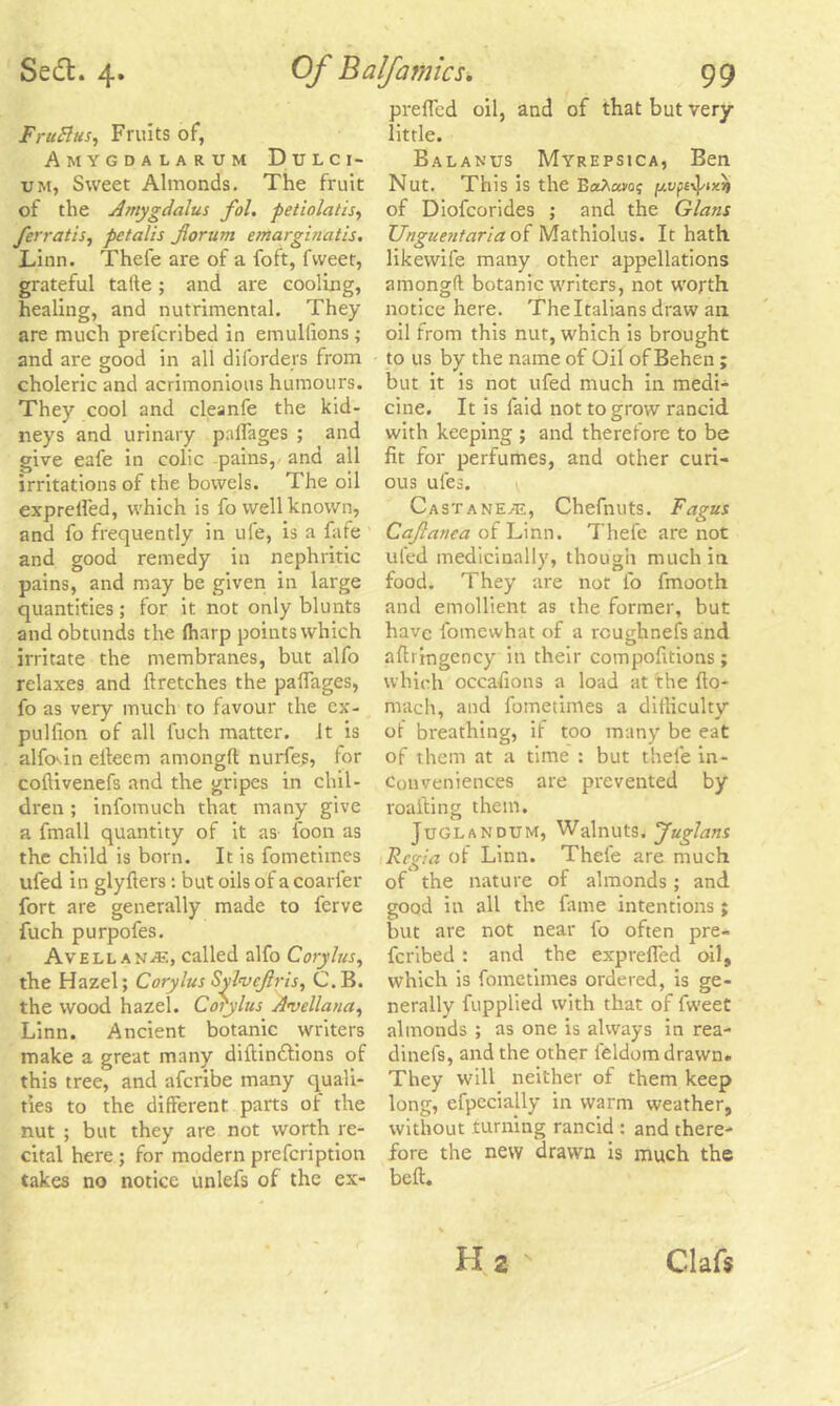 FruBus, Fruits of, Amygdalarum Dulci- um, Sweet Almonds. The fruit of the Amygdalus fol. petinlatis, ferratis, pctalis Jlorum emarginatis. Linn. Thefe are of a foft, fvveet, grateful tafte; and are cooling, healing, and nutrimental. They are much prefcribed in emullions; and are good in all diforders from choleric and acrimonious humours. They cool and cleanfe the kid- neys and urinary paflages ; and give eafe in colic pains, and all irritations of the bowels. The oil exprelfed, which is fo well known, and fo frequently in ufe, is a fafe and good remedy in nephritic pains, and may be given in large quantities ; for it not only blunts and obtunds the ffiarp points which irritate the membranes, but alfo relaxes and llretches the palfages, fo as very much to favour the ex- pullion of all fuch matter, it is alfovin elleem amongft: nurfes, for coftivenefs and the gripes in chil- dren ; infomuch that many give a fmall quantity of it as loon as the child is born. It is fometimes ufed in glyllers: but oils of a coarl'er fort are generally made to ferve fuch purpofes. Avellan^e, called alfo Corylus, the Hazel; Corylus Sylvcjlris, C.B. the wood hazel. Corylus Avellana, Linn. Ancient botanic writers make a great many diftindtions of this tree, and afcribe many quali- ties to the different parts of the nut ; but they are not worth re- cital here ; for modern prefcription takes no notice unlefs of the ex- prefled oil, and of that but very little. Balanus Myrepsica, Ben Nut. This is the BoA«vo; of Diofcorides ; and the Gians Unguentaria of Mathiolus. It hath likewife many other appellations amongft botanic writers, not worth notice here. The Italians draw an oil from this nut, which is brought to us by the name of Oil of Behen ; but it is not ufed much in medi- cine. It is faid not to grow rancid with keeping ; and therefore to be fit for perfumes, and other curi- ous ules. \ Castanet, Chefnuts. Fagus Cajlanca of Linn. Thefe are not ufed medicinally, though much in food. They are not fo fmooth and emollient as the former, but have fomewhat of a rcughnefs and afti mgency in their compofitions ; which occasions a load at the flo- mach, and fometimes a difficulty of breathing, if too many be eat of them at a time : but thefe in- conveniences are prevented by roafling them. Juglandum, Walnuts. Juglans Regia of Linn. Thele are much of the nature of almonds; and good in all the fame intentions; but are not near fo often pre- fcribed : and the expreffed oil, which is fometimes ordered, is ge- nerally fupplied with that of fweet almonds ; as one is always in rea- dinefs, and the other ieldom drawn. They will neither of them keep long, efpeciajly in warm weather, without turning rancid : and there- fore the new drawn is much the belt. Hi s Claft
