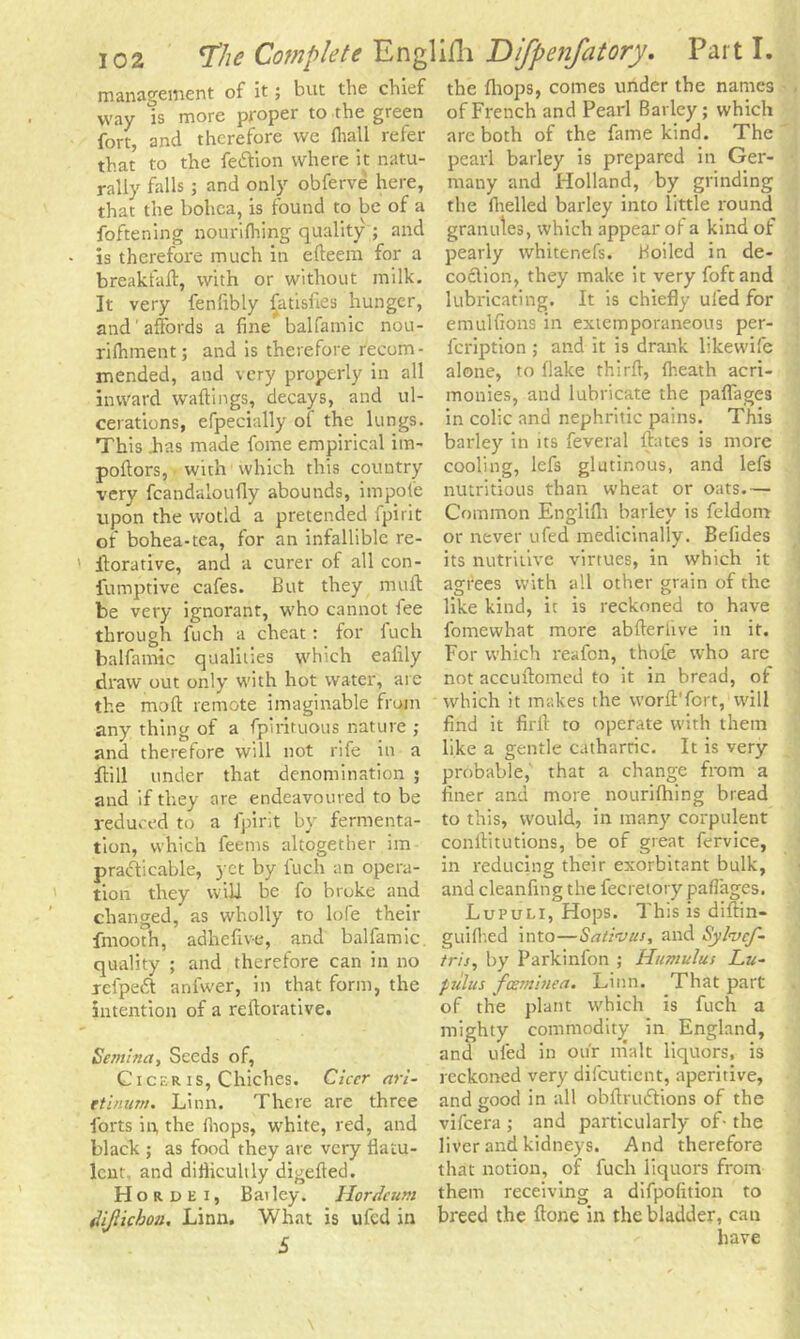 management of it; but the chief way is more proper to the green fort, and therefore we fhall refer that to the fettion where it natu- rally falls ; and only obferve here, that the bohca, is found to be of a foftening nourifhing quality ; and is therefore much in edeem for a breakfad, with or without milk. It very fenfibly fatisfies hunger, and ’affords a fine balfamic nou- rifliment; and is therefore recom- mended, and very properly in all inward waitings, decays, and ul- cerations, efpecially of the lungs. This has made fome empirical im- poftors, with which this country very fcandaloufly abounds, impofe upon the wotld a pretended fpirit of bohea-tea, for an infallible re- itorative, and a curer of all con- fumptive cafes. But they mult be very ignorant, who cannot fee through fuch a cheat: for fuch balfamic qualities which ealily draw out only with hot water, are the molt remote imaginable from any thing of a fpirituous nature ; and therefore will not rife in a flill under that denomination ; and if they are endeavoured to be reduced to a fpirit by fermenta- tion, which feems altogether im prafficable, yet by fuch an opera- tion they will be fo broke and changed, as wholly to lofe their fmooth, adhefive, and balfamic. quality ; and therefore can in no refpedt anfwer, in that form, the intention of a redorative. Semina, Seeds of, C i ckr i s, Chiches. Ciccr ari- etinum. Linn. There are three forts in, the fhops, white, red, and black ; as food they are very flatu- lent, and diflicuhly digefled. Hordei, Bailey. Hordeum fVijlichon. Linn. What is ufed in £ the fhops, comes under the names of French and Pearl Barley; which are both of the fame kind. The pearl barley is prepared in Ger- many and Holland, by grinding the (helled barley into little round granutes, which appear ot a kind of pearly whitenefs. Boiled in de- coclion, they make it very foftand lubricating. It is chiefly ufed for emulfions in extemporaneous per- feription ; and it is drank likewife alone, to flake third, (heath acri- monies, and lubricate the paffages in colic and nephritic pains. This barley in its feveral (bates is more cooling, lefs glutinous, and lefs nutritious than wheat or oats.— Common Englifli barley is feldom or never ufed medicinally. Befides its nutritive virtues, in which it agrees with all other grain of the like kind, it is reckoned to have fomewhat more abderlive in it. For which reafon, thofe who are not accuftomed to it in bread, of which it makes the worft'fort, will find it firft to operate with them like a gentle cathartic. It is very probable, that a change from a finer and more nourifhing bread to this, would, in many corpulent conditutions, be of great fervice, in reducing their exorbitant bulk, and cleanfing the fecretory paflages. Lupuli, Hops. This is didin- guifhed into—Sativus, and Syfocf- tris, by Parkinfon ; Humulus Lu- pulus fosminea. Linn. That part of the plant which is fuch a mighty commodity in England, and ufed in our nialt liquors, is reckoned very difeutient, aperitive, and good in all obdruffions of the vifeera ; and particularly of- the liver and kidneys. And therefore that notion, of fuch liquors from them receiving a difpofition to breed the done in the bladder, can have