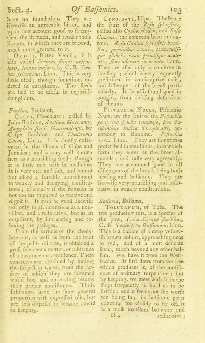 have no foundation-. They are like wife an agreeable bitter, and upon that account good to ftreng- then the ftomach, and render thole liquors, in which they are brewed, much more grateful to it. Or ob 1, Bitter Vetch; it is alio called Erinim, fliquis articu- latis, fcmine majori, by C. B. Oro- bus fylvaticus. Linn. This is very little ufed ; though fometimes or- dered in Gataplafms. The feeds are laid to be ufelul in nephritic -Complaints. FruBus, Fruits of, Cacao, Chocolate : called by John Bauhine, AvellanaMexicana; Amygdalii fimilis Guatimalenfis, by 'Cafper Bauhine; and Tbeobroma Cacao, Linn. It is chiefly culti- vated in the itlands of Cuba and Jamaica ; and is very well known Jiere as a nourifhing food ; though it is little met with in medicine. It is very oily and foft, and cannot but afford a fuitable nourilhment to weakly and decaying conftitu- tions ; efpecially if the ftomach is not too far impaired to receive and digeft it. It mull be good likewife not only in all intentions as a nou- rilher, and a reftorative, but as an ern.pllient, by lubricating and re- laxing the paftages. From the kernels of the choco- late nut, as well as from the fruit of the palm oil tree, is obtained a grofs lebaceous matter, or fubftance of a butyraceous conliftence. Thefe concretes are obtained by boiling the fubjcdf in water, from the lur- face of which they are fkimmed whilft hot, and on cooling relume their proper conliftence. Thefe fubftances have the fame general •properties with exprefled oils, but are lefs difpofed to become rancid in keeping. Cynoseati, Hips. Thefe are the fruit of the Rofa fylvejtris, called alfo Cynhorrbodon, and Rofa Catiina; the common briar or dog- rofe. Rofa Canhia fylveflris hutni- lior, germinibus ovatb, pedunculif- que glabris, caule petiolifque acule- atis, fore adorato incarnato. Linn. They are ufed only in conferve in the (hops; which is very frequently prefcribed in confumptive cafes, and diftetnpers of the bread: parti- cularly. It is alfo found good in coughs, from tickling defluxions of rheum. Pistachio Nuces, Piftachio Nuts, are the fruit of the Pifachia peregrina frutfu raccmofo, five Fe- re])! nth us Indica Fbeopbrafii, ac- cording to Bauhine. Pifachia vera. Linn. They are fometimes prefcribed in emullions; into which form they enter as the fweet al- monds ; and tafte very agreeably. They are accounted good in all diftetnpers of the bread, being both healing and balfamic. They are likewife very1 nourifhing and reite- rative in weakly conftitutions. Balfama, Balfams, Tolutanum, of Tolu. The tree producing this, is a fpecies of the pine, Foliis -Ccratce fimilibuSy C. B Touluifcra Balfamum. Linn. This is a balfam <jif a deep yellow- ifh brown colour, approaching neaj to ,red; and of a moft delicate feent, much beyond any other bal- fam. We have it from the Weft- Indies. It firft flows from the tree which produces it, of the conlift- ence oi ordinary turpentine ; but by keeping, we meet with it in the (hops frequently fo hard as to be brittle : and it feems not the worfe for being fo ; its balfamic parts cohering too clofely to fly off, it is a moft excellent balfamic arid H 4 reftorative ;