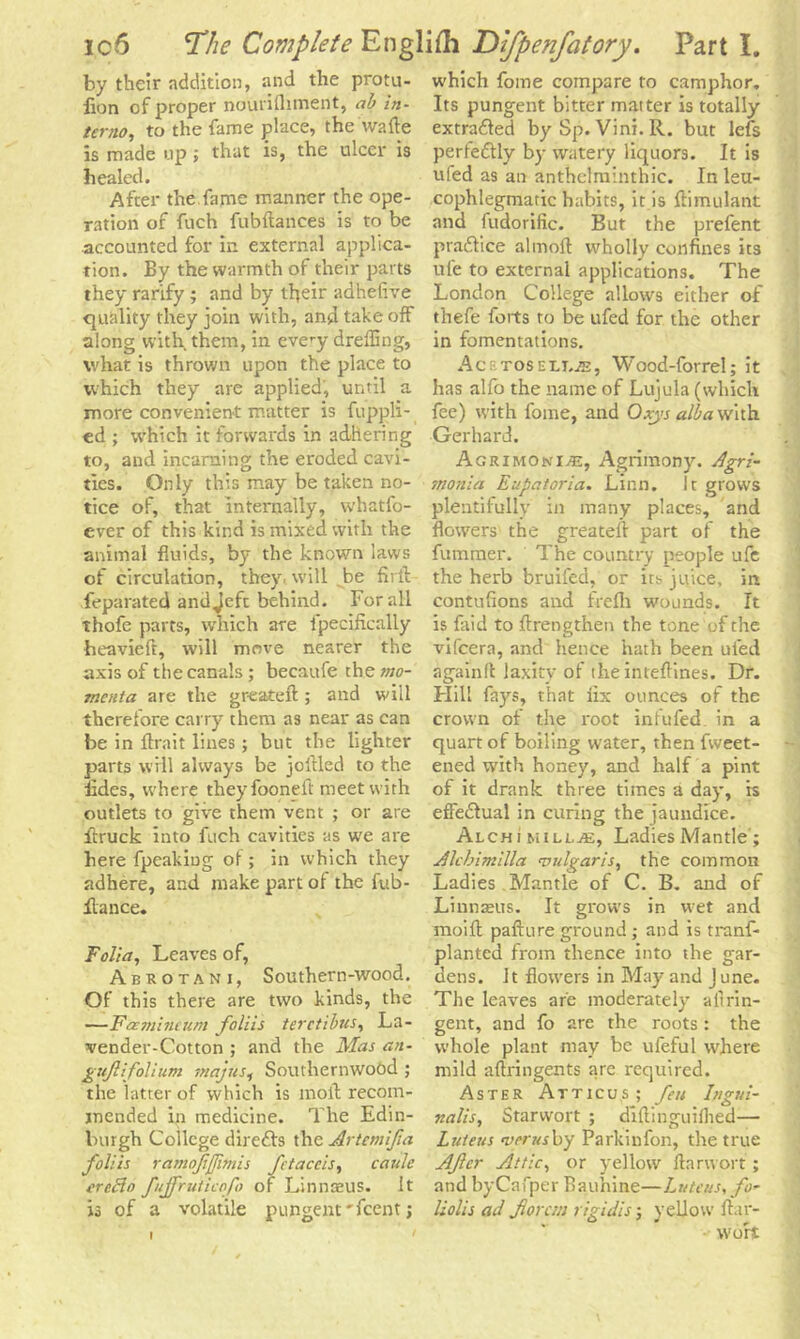 by their addition, and the protu- iion of proper nourifliment, ab in- terno, to the fame place, the wafte is made up; that is, the ulcer is healed. After the fame manner the ope- ration of fuch fubftances is to be accounted for in external applica- tion. By the warmth of their parts they rarify; and by their adhefive quality they join with, and take off along with them, in eve^y dreffing, what is thrown upon the place to which they are applied, until a more convenient matter is fuppli- ed ; which it forwards in adhering to, and incarning the eroded cavi- ties. Only this may be taken no- tice of, that internally, whatfo- ever of this kind is mixed with the animal fluids, by the known laws of circulation, they, will be firft feparated andjeft behind. For all thofe parts, which are fpecifically heavieft, will move nearer the axis of the canals ; becaufe the mo- menta are the greateft; and will therefore carry them as near as can be in ftrait lines; but the lighter parts will always be jollied to the iides, where theyfooneft meet with outlets to give them vent ; or are ftruck into fuch cavities as we are here fpeakiug of; in which they adhere, and make part of the fub- flance. Folia, Leaves of, Abkotani, Southern-wood. Of this there are two kinds, the —Famincum foliis terctibtts, La- vender-Cotton ; and the Mas an- guftifolium majus, Southernwood ; the latter of which is moil recom- mended in medicine. The Edin- burgh College directs the Artemifia foliis ramofjjimis fctaccis, caule ereflo fujfmticofo of Linnaeus. It is of a volatile pungent'feent; which fome compare to camphor. Its pungent bitter matter is totally extrafled by Sp. Vini.R. but lefs perfectly by watery liquors. It is ufed as an anthelminthic. In leu- cophlegmatic habits, it is ftimulant and fudorific. But the prefent pra&ice almoft wholly confines its ufe to external applications. The London College allows either of thefe forts to be ufed for the other in fomentations. AcRTOSELi.iE, Wood-forrel; it has alfo the name of Lujula (which fee) with fome, and Oxys alba with Gerhard. Agrimoni>e, Agrimony. Agri- snonia Eupatoria. Linn. It grows plentifully in many places, and flowers the greateft part of the fummer. The country people ufe the herb bruifed, or its juice, in contufions and frefh wounds. It is faid to ftrengthen the tone of the vifeera, and hence hath been ufed again ft laxity of the inteflines. Dr. Hill fays, that fix ounces of the crown of the root infufed in a quart of boiling water, then fweet- ened with honey, and half a pint of it drank three times a day, is effe&ual in curing the jaundice. Alchj millj3e, Ladies Mantle ; Alchimilla vulgaris, the common Ladies .Mantle of C. B. and of Linnaeus. It grows in wet and moift pafture ground ; and is tranf- planted from thence into the gar- dens. It flowers in May and June. The leaves are moderately ailrin- gent, and fo are the roots : the whole plant may be ufeful where mild aftringents are required. Aster Atticus; feu Ingui- nalis, Starvvort ; diftinguifhed— Luteus vents by Parkinfon, the true Afcr Attic, or yellow ftanvort ; and byCafper Bauhine—Luteus, fo- liolis ad jlorcm rigidis; yellow ftar- wort