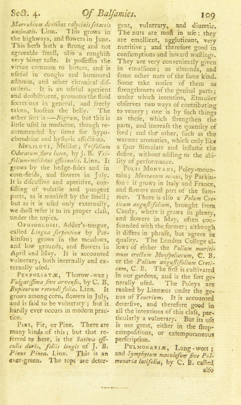 Marruhr.im Jen lib us calycinisfctaceis twain alls. Lirm. This grows in the highways, and flowers in June. This herb hath a firong and not agreeable fmell, allb a roughifh very bitter tafte. It pofleffes the virtue common to bitters, and is ofeful in coughs and hum'oural allhmas, and other chronical dif- orders. It is an ufeful aperient and deobftruent, promotes the fluid fecretions in general, and freely taken, loofens the belly. The other fort is—Nigrum, but this is little ufed in medicine, though re- commended by fome for hypo- chondriac and hyfierie affedlions. Melh.ot j, Melilot; 7rifolium OJoralum flore luteo, by J. B. dri- ft Hum- ?nclilt)!us officinalis. Linn. It grows by the hedge-fides and in corn-fields, and flowers in July. It is difcuffive and aperitive, cop- fifting of volatile and pungent parts, as is maniteft by the fmell; but as it is tiled only externally, we (hall refer it to its proper dais, under the topics. Ophiogi.ossi, Adder’s-tongue, called Lingua ferpcntina by Par- kinfon; grows in the meadow's, and low grounds, and flowers in April and May. It is accounted vulnerary, both inrernally and ex- ternally ufed. Perfoliate, Thorow-wax; Vulgatijffma Jive arvenffs, by C. B. Bupleurum rotundifolia. Linn. It grows among corn, flowers in July, and is faid to be vulnerary ; but it hardly ever occurs in modern prac- tice. Pin 1, Fir, orPine. There are many kinds of this; but that re- ferred to here, is the Sativa cffi- culis Juris, foliis lougis of J. B. Pitius Pinea. Linn. Lb is is an ever-green. The tops are deter- gent, vulnerary, and diuretic. The nuts are mod in ufe; they are emollient, agglutinant, very- nutritive ; and therefore good in confumptions and inward wallings. They are very conveniently given in emulfions; as almonds, and fome other nuts of the fame kind. Some take notice of them as ftrengtheners of the genital parts; under which intention, Etmuller obferves two ways of contributing to venery ; one is by fuph things as thefe, which {Lengthen the parts, and increafe the quantity of feed ; and the- other, fuch as the warmer aromatics, which only like a fpur ftimulate and inflame the defire, without adding to the abi- lity of performance. Pol 11 Montani, Poley-moun- tain; Montanum minus, by Parkin- Ibn : it grows in Italy and France, and flowers moil part of the fum- mer. There is alfo a Polum Cre* ticum attgvjiifolium, brought from Candy, where it grows in plenty, and flowers in May, often con- founded with the.fbrmer; although it differs in phraie, but agrees in quality. The London College al- lows of either the Poliuns mariti- mwn creel ion Monfpeliacum, C. B. or the Polium anguftifolittm Creti- cu?n, C. B. The firfi: is cultivated in our gardens, and is the fort ge- nerally ufed. The Poleys arc ranked by Linnteus under the ge- nus of Teucrium. It is accounted deterfive, and therefore good in all the intentions of this clafs, par- ticularly a vulnerary. But its ufe is not great, either in the Ihop- compofitions, or extemporaneous perfeription. I’ulmonarie, Lung-wort ; and Symphytum maculofutr five Pul. monaria latifolia% by C. B. called ailo