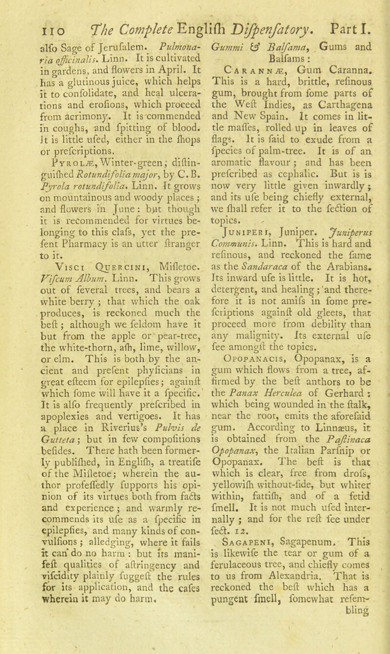 nlfo Sage of Jerufalem. Pulmona- ria officinalis. Linn. It is cultivated in gardens, and flowers in April. It has a glutinous juice, which helps it to confolidate, and heal ulcera- tions and erofions, which proceed from acrimony. It is commended in coughs, and fpitting of blood. Jt is little ufed, either in the {hops or preferiptions. PvroljC,Winter-green, diftin- guilhed Rotundifolia major> by C. B. Pyrola rotundifolia. Linn. It grows on mountainous and woody places; and flowers in June: bpt though it is recommended for virtues be- longing to this clafs, yet the pre- fent Pharmacy is an utter ftranger to it. Visci Quercini, Mifletoe. Vifcurn Album. Linn. This grows out of feveral trees, and bears a white berry ; that which the oak produces, is reckoned much the belt; although we feldom have it but from the apple or pear-tree, the white-thorn, afh, lime, willow, or elm. This is both by the an- cient and prefent phyficians in great efteem for epileplies; againft which fome will have it a fpecific. It is alfo frequently preferibed in apoplexies and vertigoes. It has a place in Riverius’s Pulvis dc Gutteta; but in few compoiitions befides. There hath been former- ly publifhed, in Englilh, a treatife of the Mifletoe; wherein the au- thor profefledly fupports his opi- nion of its virtues both from fadls and experience ; and warmly re- commends its ufe as a fpecific in epileplies, and many kinds of con- vulfions ; alledging, where it fails it can do no harm : but its mani- feft qualities of aftringency and vifeidity plainly fuggeft the rules for its application, and the cafes wherein it may do harm. Gum mi & Balfama, Gums and Balfams : Car ann je, Gum Caranna. This is a hard, brittle, refinous gum, brought from fome parts of the Weft Indies, as Carthagena and New Spain. It comes in lit- tle mafles, rolled up in leaves of flags. It is faid to exude from a fpecies of palm-tree. It is of an aromatic flavour; and has been preferibed as cephalic. But is is now very little given inwardly; and its ufe being chiefly external, we fliall refer it to the feriion of topics. Juniperi. Juniper. Juniperus Communis. Linn. This is hard and refinous, and reckoned the fame as the Sandaraca of the Arabians. Its inward ufe is little. It is hot, detergent, and healing;'and there- fore it is not amifs in fome pre- feriptions again!!: old gleets, that proceed more from debility than any malignity. Its external ufe fee amongft the topics. Opopanacis, Opopanax, is a gum which flows from a tree, af- firmed by the beft anthors to be the Panax Herculea of Gerhard ; which being wounded in the ftalk, near the root, emits the aforefaid gum. According to Linnaeus, it is obtained from the Pajlinaca Opopanax, the Italian Parfnip or Opopanax. The beft is that which is clear, free from drofs, yellowifli without-iide, but whiter within, fattilh, and of a fetid fmell. It is not much ufed inter- nally ; and for the reft fee under fe£h 12. Sagapeni, Sagapenum. This is likewife the tear or gum of a ferulaceous tree, and chiefly comes to us from Alexandria. That is reckoned the beft which has a pungent fmell, fomewhat refem-