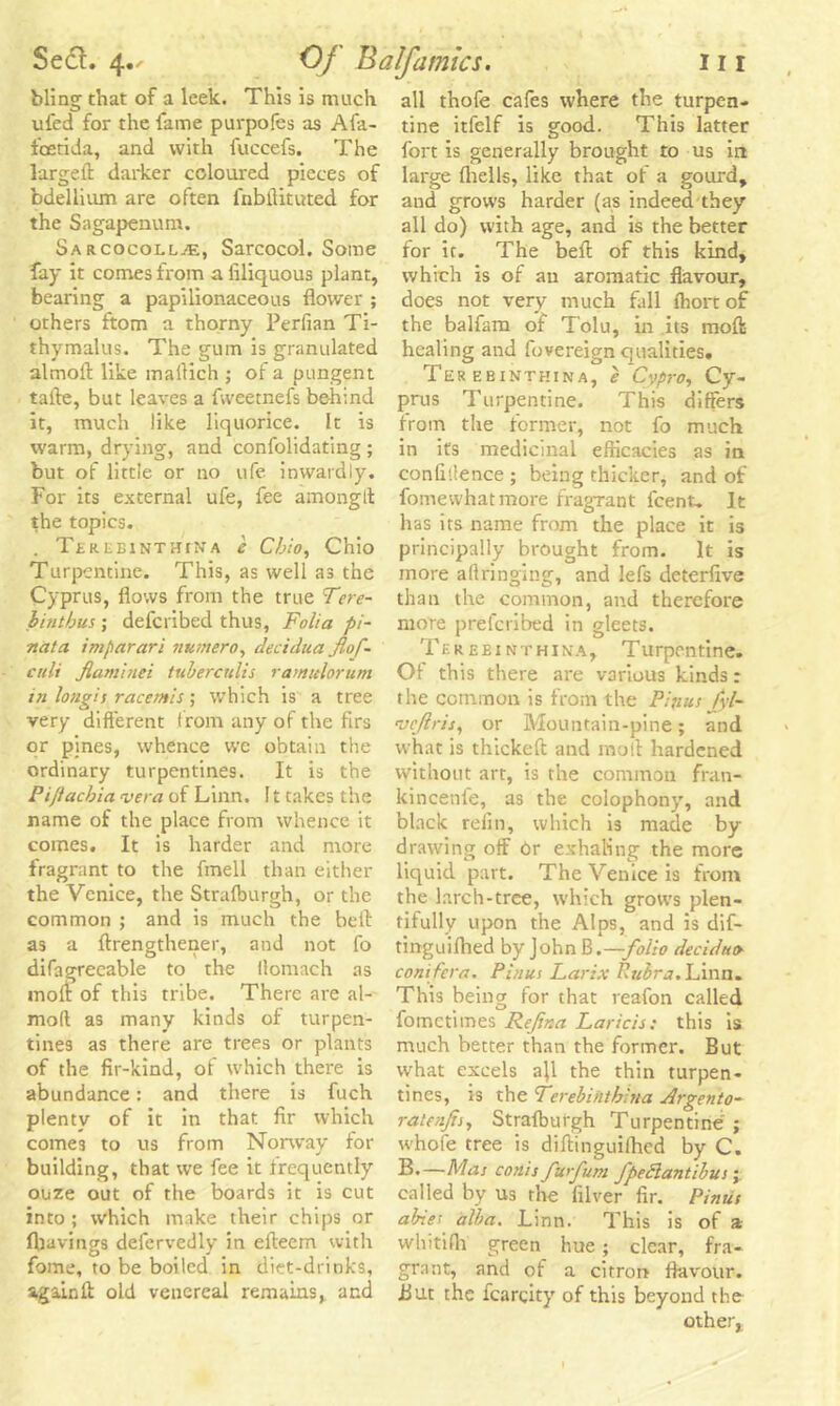 bling that of a leek. This is much ufed for the lame purpofes as Afa- foetida, and with fuccefs. The larged darker coloured pieces of bdellium are often fnbdituted for the Sagapenum. SarcocolljE, Sarcocol. Some fay it comes from a liliquous plant, bearing a papilionaceous flower ; others ftom a thorny Perfian Ti- thymalus. The gum is granulated almofl like maflich ; of a pungent tafte, but leaves a fvveetnefs behind it, much like liquorice. It is warm, drying, and confolidating ; but of little or no ufe inwardly. For its external ufe, fee amonglt the topics. . Tj-REEiNTUiNA e Cbio, Ohio Turpentine. This, as well as the Cyprus, flows from the true Tne- bintbus ; defcribed thus, Folia pi~ nata imparari numero, decidua Jlof~ cult fiaminei tuberculis ra/nulorum in longis racemis; which is a tree very different from any of the firs or pines, whence we obtain the ordinary turpentines. It is the Pi/iacbia vera of Linn. ! t takes the name of the place from whence it comes. It is harder and more fragrant to the fmell than either the Venice, the Strafburgh, or the common ; and is much the bed as a drengthener, and not fo difagreeable to the llomach as mod of this tribe. There are al- moft as many kinds of turpen- tines as there are trees or plants of the fir-kind, of which there is abundance: and there is fuch plenty of it in that fir which come3 to us from Norway for building, that we fee it frequently ouze out of the boards it is cut into ; which make their chips or (havings defervedly in efleem with fome, to be boiled in diet-drinks, againft old venereal remains, and all thofe cafes where the turpen- tine itfelf is good. This latter fort is generally brought to us in large (hells, like that of a gourd, and grows harder (as indeed they all do) with age, and is the better for it. The bed of this kind, which is of an aromatic flavour, does not very much fall (hortof the balfam of Tolu, in its mod healing and fovereign qualities. Ter ebinthina, e Cypro, Cy- prus Turpentine. This differs from the former, not fo much in its medicinal efficacies as in confidence ; being thicker, and of fomewhatmore fragrant feent. It has its name from the place it is principally brought from. It is more aftringing, and lefs deterfive than the common, and therefore more prelcribed in gleets. Tk r e e i n t h i na. Turpentine. Of this there are various kinds: the common is from the Pin us fyl- veftris, or Mountain-pine; and what is thicked and mod hardened without art, is the common fran- kincenfe, as the colophony, and black refin, which is made by drawing off Or exhaling the more liquid part. The Venice is from the larch-tree, which grows plen- tifully upon the Alps, and is dif- tmguiflied by John B.—folio decidua conifer a. Pinus Larix Rubra. Linn. This being for that reafon called fometimes Rejina Laricis: this is much better than the former. But what excels ajl the thin turpen- tines, is the Terebiiithina Argento- ratenjij, Strafburgh Turpentine ; whofe tree is didinguifhed by C. B.—Mas conis furfum fpeSlantibus; called bv us the filver fir. Pinus abres alba. Linn. This is of a whitifh green hue ; clear, fra- grant, and of a citron flavour. But the fcarqity of this beyond the other,.