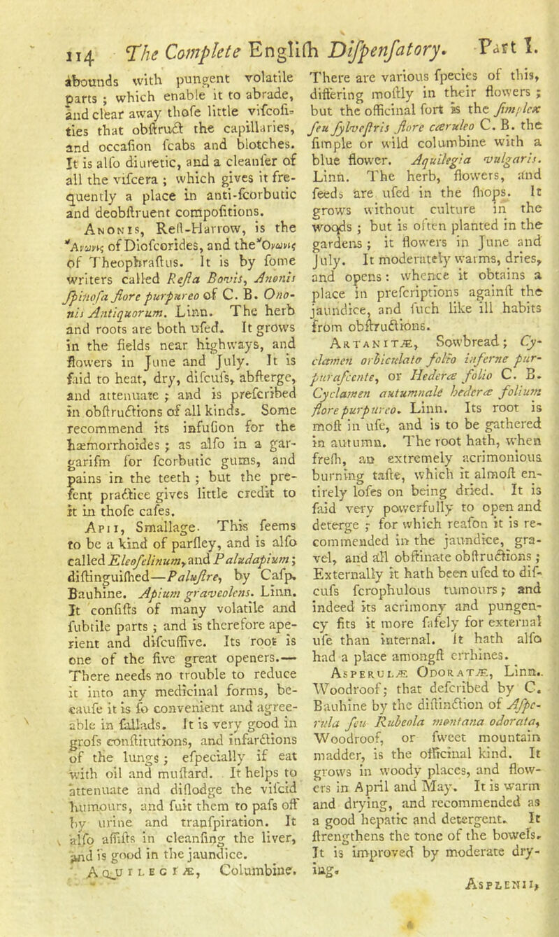 abounds with pungent volatile parts ; which enable it to abrade, and clfear away thofe little vifcofi. ties that obftruft the capillaries, and occafion (cabs and blotches. It is alfo diuretic, and a cleanfer of all the vifcera ; which gives it fre- quently a place in anti-fcorbutic and deobftruent compofitions. Anonis, Rell-Harrow, is the Awvk of Diofcorides, and thevOwuw$ of 7’heophraflus. It is by fome writers called Refia Bonis, Anonis fpinofa jlore purpureo of C. B. Ono- nis Antiquorum. Linn. The herb and roots are both ufed. It grows in the fields near highways, and flowers in June and July. It is f.iid to heat, dry, difcufs, abfterge, and attenuate ; and is prefcribed in obftru&ions of all kinds. Some recommend its iafufion for the hsemorrhoides ; as alfo in a gar- garifm for fcorbutic gums, and pains in the teeth ; but the pre- fent pradfice gives little credit to it in thofe cafes. Apii, Smallage. This feems to be a kind of parfley, and is alfo called Eleofclinumy and Paludapium; diftinguiihed—Paluflre, by Cafp. Bauhine. Apium gravcolcns. Linn. It confifts of many volatile and fubtile parts ; and is therefore ape- rient and difeuffive. Its root is one of the five great openers.— There needs no trouble to reduce it into any medicinal forms, be- caufe it is fo convenient and agree- able in Cillads. It is very good in grofs conftitutions, and infarctions of the lungs; efpecially if eat with oil and milliard. It helps to attenuate and difiodge the viicid humours, and fuit them to pafs oft by urine and tranfpiration. It 'alfo affilfs in cleanfing the liver, ;wid is good in the jaundice. A qjj r l e g ije, Columbine. There are various fpecies of this, differing moftly in their flowers ; but the officinal fort is the Jtmplctc feu fylvejlris fore cesruleo C. B. the fimple or wild columbine with a blue flower. Aquilegia •vulgaris. Linn. The herb, flowers, and feeds are ufed in the (hops. It grows without culture in the woqds ; but is often planted in the gardens ; it flowers in June and Jilly. It moderately warms, dries, and opens: whence it obtains a place in preferiptions againtl: the jaundice, and fuch like ill habits from obftruClions. Artanit.c, Sowbread; Cy- clamen orbicnlato folio iuferne pur- pur afeente, or Hedera folio C. B. Cyclamen autumnali hrderm folium florepurpureo. Linn. Its root is moft in ufc, and is to be gathered in autumn. 7'he root hath, when freffi, an extremely acrimonious burning tafle, which it almoft en- tirely lofes on being dried. It is faid very powerfully to open and deterge ; for which reafon it is re- commended in the jaundice, gra- vel, and all obftinate obftrueftions ; Externally It hath been ufed to dif- cufs fcrophulous tumours; and indeed its acrimony and pungen- cy fits it more fafely for external ufe than internal, it hath alfo had a place amongfl errhines. Asperul/e Odorat^f., Linn.. Woodroof; that deferibed by C. Bauhine by the diftinftion of Afpc- rvla feu Rubeola montana odorata, Woodroof, or fiveet mountain madder, is the officinal kind. It grows in woody places, and flow- ers in April and May. It is warm and drying, and recommended as a good hepatic and detergent. It flrengthens the tone of the bowels. Jt is improved by moderate dry- ing. Asplenii*