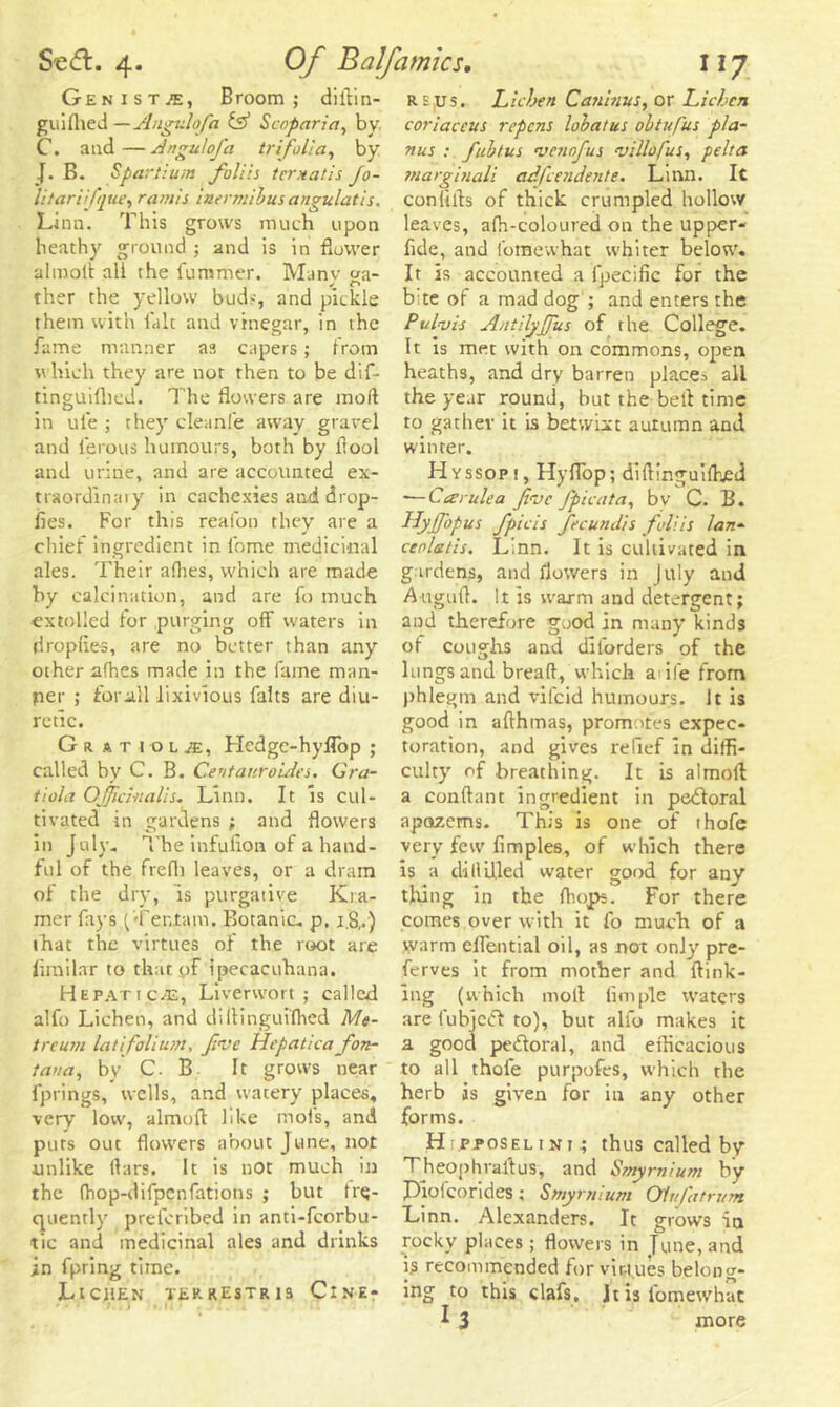 Genista, Broom; diltin- guilhed — Angulofa & Scoparia, bv C. and — Angulofa trifolia, by J. B. Spartiuiti foliis tcrxatis Jo- litarifque, ramis iaermibus angulatis. Linn. This grows much upon heathy ground ; and is in flower almoit all the fummer. Many ga- ther the yellow bods, and pickle them with fait and vinegar, in the fame manner as capers; from which they are not then to be dif- tinguifhed. The flowers are moil in ule ; they cleanfe away gravel and ierous humours, both by llool and urine, and are accounted ex- traordinary in cachexies and drop- lies. For this reafon they are a chief ingredient in lbme medicinal ales. Their allies, which are made by calcination, and are fo much extolled for purging off waters in droplies, are no better than any other afhes made in the fame man- ner ; for all iixivious falts are diu- retic. G a a Tio l je, Hedge-hyflbp ; called by C. B. Centauroides. Gra- tiola Officinalis* Linn. It is cul- tivated in gardens ; and flowers in July. The infulion of a hand- ful of the frefli leaves, or a dram of the dry, is purgative Kra- mer fays (Ter.tam. Botanic, p. 1.8,,) that the virtues of the root are limilar to that of ipecacuhana. Hepatic^e, Liverwort; called alfo Lichen, and diltinguilhed Me- treum lat folium, fine Hepatica fon- tana, by C. B It grows near fprings, wells, and watery places, very low, almofl like inols, and puts out flowers about June, not unlike liars. It is not much in the (hop-difpenfations ; but fre- quently preferibed in anti-fcorbu- tic and medicinal ales and drinks in fpring time. Lichen terrestris Cine- re us. Lichen Caninus, or Lichen coriaccus ripens lobatus obtufus pla- nus : fubtus venrfus villofus, pelt a tnarginali adfeendente. Linn. It conlilts of thick crumpled hollow leaves, alh-coloured on the upper- fide, and fomevvhat whiter below. It is accounted a fpecific for the b:te of a mad dog ; and enters the Pul-vis Antilyffus of the College. It is met with on commons, open heaths, and dry barren places all the year round, but the belt time to gather it is betwixt autumn and winter. Hyssopi, Hyfl'op; diltinguilhed — Car ule a fvc fpicata, bv C. B. Hyjfopus fpicis fecundis foliis lan- cenlatis. Linn. It is cultivated in gardens, and flowers in July and Augufl. It is warm and detergent; and therefore good in many kinds of coughs and diforders of the lungs and bread, which adfe from phlegm and vifeid humours. It is good in afthmas, promotes expec- toration, and gives relief in diffi- culty of breathing. It is almoit a conflant ingredient in pedtoral apazems. This is one of thofe very few fimples, of which there is a dillilled water good for any tiring in the Ihojps. For there comes over with it fo much of a warm eflential oil, as not only pre- ferves it from mother and {link- ing (which molt Ample waters are fubject to), but alfo makes it a good pedoral, and efficacious to all thole purpofes, which the herb is given for in any other forms. H .pposeltni; thus called by Theophraltus, and Smyrnium by Piolcorides; Smyrnium Olufatrutn Linn. Alexanders. It grows in rocky places; flowers in June, and is recommended for virtues belong- ing to this clafs, Jt is l'omewhat I 3 more