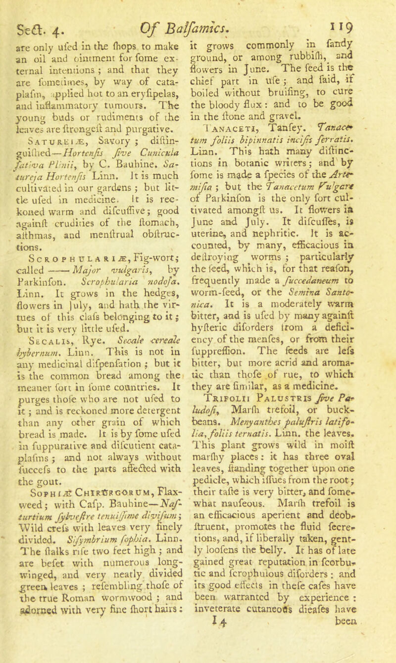 are only ufed in the {hops to make an oil and ointment for fome ex- ternal intentions ; and that they are fometimes, by way of cata- plafm, ipplied hot to an eryfipelas, and inflammatory tumours. The young buds or rudiments of the leaves are llrongeff and purgative. Saturiiije, Savory; diftin- guiihed—liortenfis five Curricula fatlva Pli/rii, by C. Bauhine. Sa- tureja Hortenfs Linn. Jt is much cultivated in our gardens; but lit- tle ufed in medicine. It is rec- koned warm and difeuflive; good ngainfl: crudities of the llomach, althmas, and inenffrual obffruc- tions. Scrophulari^, Fig-wort; called Major vulgaris, by Parkinfon. Scrophulari-a nodofa. Linn. It grows in the hedges, flowers in |uly, and hath the vir- tues of this clafs belonging to it; but it is very little ufed. Secalis, Rye. St'cale ■cereale bybernum. Linn. This is not in any medicinal difpenfation ; but it is the common bread among the meaner fort in fome countries. It purges thofe who are not ufed to it ; and is reckoned more detergent than any other grain of which bread is made. It is by fome ufed in fuppurative and difcutient cata- plafms ; and not always without fuccefs to the parts affe&ed with the gout. Sophia ChirCrcorum, Flax- weed; with Cafp. Bauhine—Naj- turtium fylvefire tenuijjime divifum; Wild crels with leaves very finely divided. Sifymbrium fopbia. Linn. The flalks rife two feet high ; and are befet with numerous Jong- winged, and very neatly divided green leaves ; refembling thofe of the true Roman wormwood ; and adorned with very fine (hart hairs: it grows commonly in Tandy ground, or among rubbifh, and flowers in June. The feed is the chief part in ufe ; and faid, if boiled without bruifing, to cure the bloody flux : and to be good in the llone and gravel. Tanacetj, Tanfey. Tanace* turn foliis bipinnatis incifs ferratis. Linn. This hath many diftinc- tions in botanic wrirers; and by fome is made a fpecics of the ArU* mi fa ; but the fanacetum f^u’gc?* of Parkinfon is the only fort cul- tivated amongft us. It flowers in June and July. It difeufles, is uterine, and nephritic. It is ac- counted, by many, efficacious in deilroying worms ; particularly the feed, which is, for that reafon, frequently made a fuccedaneum to worm-feed, or the Semina Santo- nica. It is a moderately warm bitter, and is ufed by many againlt hyfteric diforders trom a defici- ency of the menfes, or from their fuppreflion. The feeds are lefs bitter, but more acrid and aroma- tic than thofe of rue, to which they are fimilar, as a medicine. Trifolii Palustris Jive Pa* ludofi, Marfh trefoil, or buck- beans. Menyantbes paluftris latifo- lia,foliis ternatis. Linn, the leaves. This plant grows wild in moift marfiiy places: it has three oval leaves, handing together upon one pedicle, which iffues from the root; their tafte is very bitter, and fome- what naufeous. Marfti trefoil is an efficacious aperient and deob- Itruent, promotes the fluid fecre- tions, and, if liberally taken, gent- ly loofens the belly. It has of late gained great reputation in fcorbu- tic and lcrophuious diforders; and its good effects in thefe cafes have been warranted by experience : inveterate cutaneofls dieafes have I 4 been