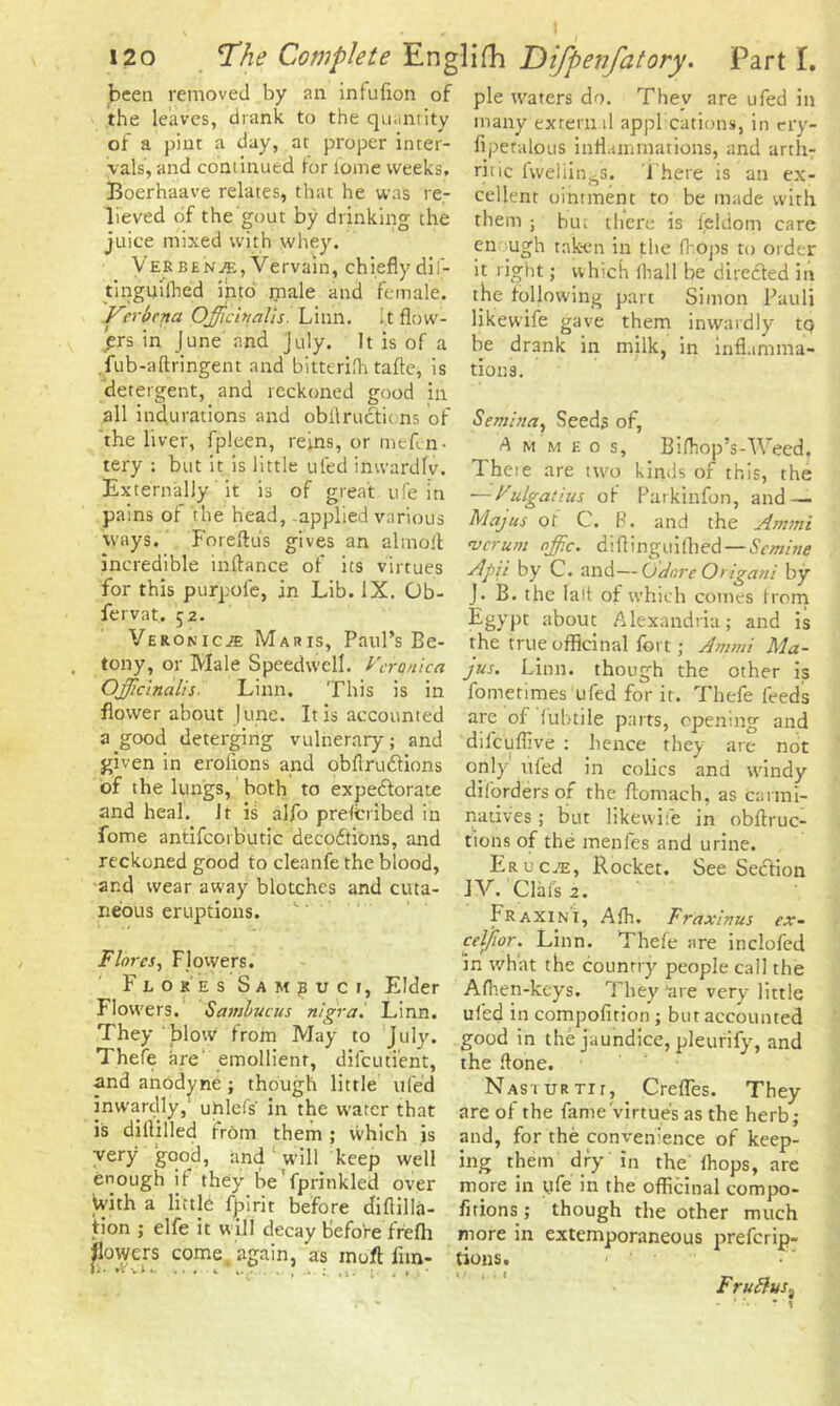 i2o TPhe Complete Eng been removed by an infufion of the leaves, drank to the quantity of a pint a day, at proper inter- vals, and continued lor l’ome weeks, Boerhaave relates, that he was re- lieved of the gout by drinking the juice mixed with whey. Vekbenje, Vervain, chiefly dif- tinguilhed into male and female. Verbena Officinalis. Linn. It flow- ers in June and July. It is of a fub-aftringent and bitterifh tafle, is detergent, and reckoned good in all indurations and obilructu ns of the liver, fpleen, reins, or meftn- tery : but it is little ufed inwardlv. Externally it is of great ufe in pains of the head, applied various ways. Foreftus gives an almoil incredible inflance of its virtues for this purpofe, in Lib. IX. Ob- fervat, 52. Veronica Maris, Paul’s Be- tony, or Male Speedwell. Veronica Officinalis Linn. This is in flower about June. It is accounted a good deterging vulnerary; and given in eroiions and obflrudfions of the lungs, both to expectorate and heal. Jt is alfo prescribed in fome antifcorbutic decoCtions, and reckoned good to cleanfe the blood, and wear away blotches and cuta- neous eruptions. Flores, Flowers. Flores Sambuci, Elder Flowers. Sambucus nigra. Linn. They blow from May to July. Thefe are emollient, difeuti'ent, and anodyne; though little tiled inwardly, uhlefs' in the water that is diflilled from them ; vvhich is very good, and 1 will keep well enough if they be'fprinkled over With a little fpirit before diftilla- tion ; elfe it will decay before frefli flowers come, again,'as in oft fun- Ji* nr v A w . . , 1 , lifh Difpenfatory. Part I. pie waters do. They are ufed in many extern d appl cations, in ery- fipetalous inflammations, and arth- ritic fweliings. There is an ex- cellent ointment to be made with them ; but there is feldom care en ugh taken in the frops to order it right; which fhall be directed in the following part Simon Pauli likevvife gave them inwardly tp be drank in milk, in inflamma- tions. Semina, Seeds of, A H M e 0 s, Bifhop’s-Weed. Theie are two kinds of this, the *—Vulgatius of Parkinfon, and — Majus of C. B. and the Ammi verum offic. d i ft ingui filed — Sc mi tie Apii by C. and—Odnre Origani by J. B. the lalt of which comes from Egypt about Alexandria; and is the true officinal fort; Ammi Ma- jus. Linn, though the other is fometimes ufed for it. Thefe feeds arc of fubtile parts, opening and dilcufiive ; hence they are not only ufed in colics and windy diforders of the ftomach, as carmi- natives ; but likewife in obftruc- tions of the menfes and urine. Erucje, Rocket. See Section IV. Clafs 2. Fraxini, Afh. Fraxinus ex~ celjior. Linn. Thefe are inclofed in what the country people call the Afhen-keys. They ‘are very little ufed in compofirion; but accounted good in the jaundice, pleurify, and the ftone. Nasiurth, Crefles. They are of the fame virtue's as the herb; and, for the convenience of keep- ing them dry in the lhops, are more in ufe in the officinal compo- firions; though the other much more in extemporaneous preferip- tions. Fru£lvs% - * . • • f