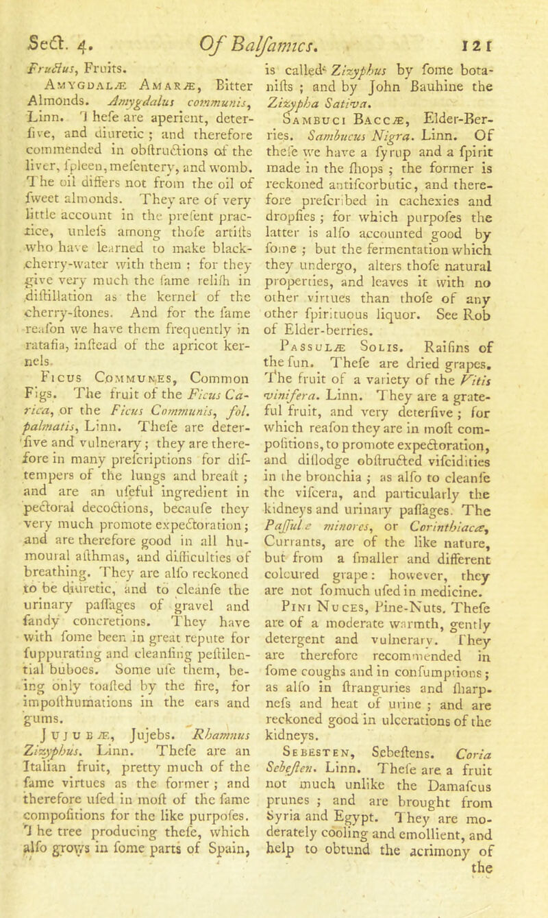 Fruflus, Fruits. Amygdalae Amar«, Bitter Almonds. Amygdalus communis, Linn. 'J hefe are aperient, deter- five, and diuretic ; and therefore commended in obftrucHons of the liver, lpleen, mefentery, and womb. 1 he oil differs not from the oil of fweet almonds. They are of very little account in the prefent prac- tice, iinlels among thofe artills who have le.irned to make black- .cherry-water with them : for they give very much the fame reliih in diftillation as the kernel of the cherry-ftones. And for the lame reafon we have them frequently in ratafia, inltead of the apricot ker- nels Ficus Commun.es, Common Figs. The fruit of the Ficus Ca- rica, or the Ficus Communis, fol. palmatis, Linn. Thefe are deter- 'live and vulnerary; they are there- fore in many prelcriptions for dif- tempers of the lungs and breatt ; and are an ufeful ingredient in pectoral decodtions, becaufe they very much promote expectoration; and are therefore good in all hu- moural allhmas, and difficulties of breathing. They are alio reckoned to be diuretic, and to cleanfe the urinary paffages of gravel and fandy concretions. Thev have with fome been in great repute for fuppurating and cleaniitig peililen- tial buboes. Some ufe them, be- ing only toalled by the fire, for impofthumations in the ears and gums. J u j u E JF., Jujebs. Rbamnus Zizypbus. Linn. Thefe are an Italian fruit, pretty much of the fame virtues as the former ; and therefore ufed in moil of the fame compofitions for the like purpofes. rJ he tree producing thefe, which alfo grows in fome parts of Spain, is called^ Zizyphus by fome bota- nifts ; and by John Bauhine the Zizypha Satins a. Sambuci Bacc^e, Elder-Ber- ries. Sambucus Nigra- Linn. Of thefe we have a fyrup and a fpirit made in the fliops ; the former is reckoned antifcorbutic, and there- fore preferibed in cachexies and dropfies; for which purpofes the latter is alfo accounted good by fome ; but the fermentation which they undergo, alters thofe natural properties, and leaves it with no other virtues than thofe of anv other fpirituous liquor. See Rob of Elder-berries. PassuljE Solis. Raifins of the fun. Thefe are dried grapes. 'I*he fruit of a variety of the Nitis nsinifera. Linn. They are a grate- ful fruit, and very deterfive ; for which reafon they are in moft com- petitions, to promote expe&oration, and dillodge obftru&ed vifeidities in the bronchia ; as alfo to cleanfe the vifeera, and particularly the kidneys and urinary paflages. The PaJJule minorcs, or Corintbiaca, Currants, are of the like nature, but from a fmalier and different coloured grape: however, they are not fomuch ufed in medicine. Pini Nuces, Pine-Nuts. Thefe are of a moderate warmth, gently detergent and vulnerary. They are therefore recommended in fome coughs and in confumptions; as alfo in ftranguries and lharp- nefs and heat of urine ; and are reckoned good in ulcerations of the kidneys. Sebesten, Scbeftens. Coria Scbejlen. Linn. Thele are a fruit not much unlike the Damafcus prunes ; and are brought from Syria and Egypt. 1 hey are mo- derately cooling and emollient, and help to obtund the acrimony of