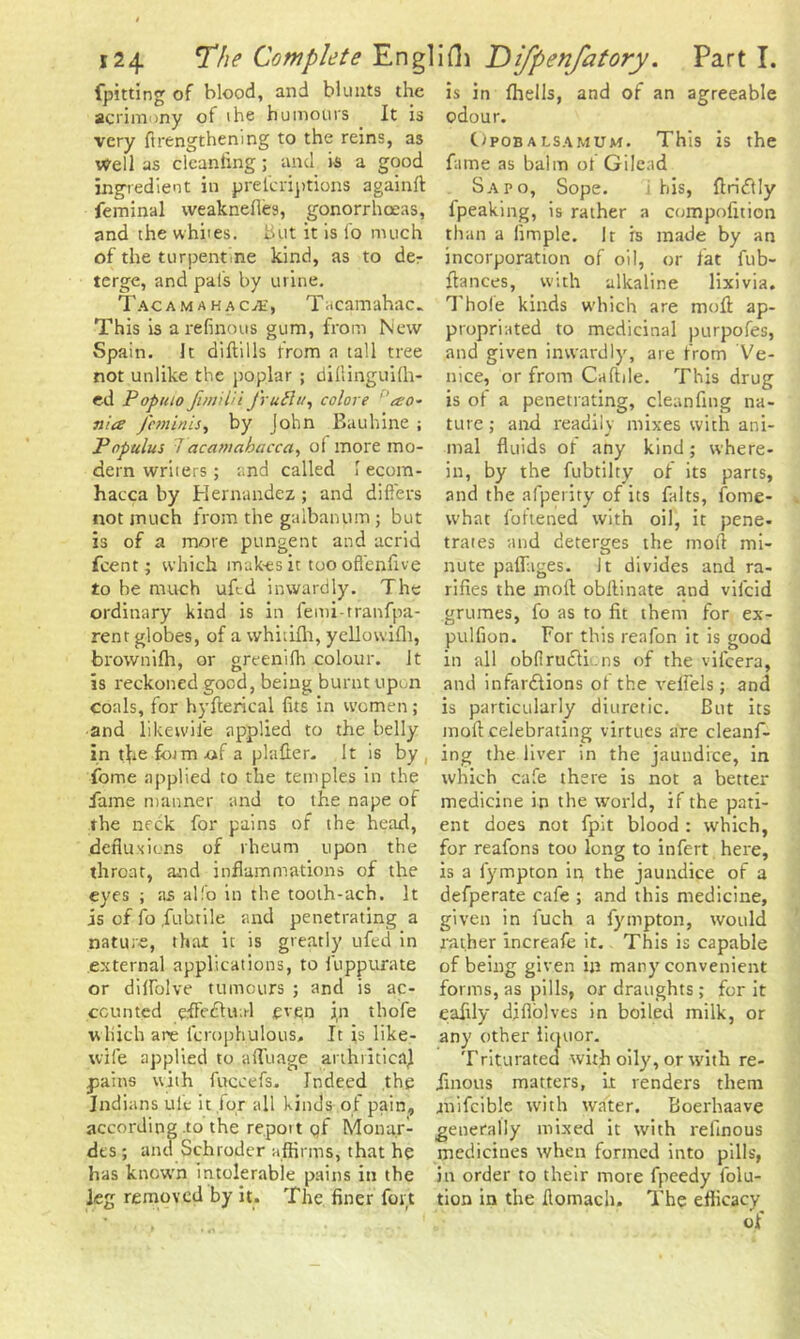 fpitting of blood, and blunts the acrimony ot the humours It is very ft lengthening to the reins, as Well as clcanfing; and is a good ingredient in prelcriptions againft feminal weaknefles, gonorrhoeas, and the whites, but it is l'o much of the turpentine kind, as to der terge, and pals by urine. Tacamahac;E, Tacamahac. This is a refinous gum, from New Spain. It diftills from a tall tree not unlike the poplar ; dillinguilh- ed Popuio Jimilii frutlu, colore 'a:o- nia /minis, by John Bauhine ; Populus 7acaniahacca, ol more mo- dern writers; and called I ecom- hacca by Hernandez ; and differs not much from the gaibanum; but is of a more pungent and acrid feent; which makes it tooofl'enfive to be much ufod inwardly. The ordinary kind is in femi-tranfpa- rent globes, of a whitiih, ycllowiflt, brownifh, or greenifh colour. It is reckoned good, being burnt upon coals, for hyfterical fits in women; and likewile applied to the belly in tbefotmtif a plaller. It is by, fome applied to the temples in the fame manner and to the nape of the neck for pains of the head, defluxions of rheum upon the throat, and inflammations of the eyes ; as alfo in the tooth-ach. It is of fo fubtile and penetrating a nature, that it is greatly ufed in external applications, to fuppurate or dilfolve tumours ; and is ac- counted efifedhul even in thofe w hich are lcroph.ulous. It is like- wife applied to afluage arthriticaj pains with fuccefs. Indeed the Indians ule it for all kinds of pain, according to the report qf Monar- des ; and Schroder affirms, that he has known intolerable pains in the leg removed by it. The finer fort is in fhells, and of an agreeable odour. Opobalsamum. This is the fame as balm of Gilead Sapo, Sope. i his, ftridtly fpeaking, is rather a compofition than a limple. It is made by an incorporation of oil, or fat fub- ftances, with alkaline lixivia. Thole kinds which are mod ap- propriated to medicinal purpofes, and given inwardly, are from Ve- nice, or from Caftile. This drug is of a penetrating, cleanfing na- ture ; and readily mixes with ani- mal fluids ot any kind; where- in, by the fubtilty of its parts, and the afperity of its falts, fome- what foftened with oil, it pene- trates and deterges the mofi mi- nute paflages. It divides and ra- rities the moll obilinate and vifcid grumes, fo as to fit them for ex- pulfion. For this reafon it is good in all obfirudtic.ns of the vifcera, and infar&ions ot the rebels; and is particularly diuretic. But its molt celebrating virtues are cleanf- ing the liver in the jaundice, in which cafe there is not a better medicine in the world, if the pati- ent does not fpit blood : which, for reafons too long to infert here, is a fympton ip the jaundice of a defperate cafe ; and this medicine, given in fuch a fympton, would rather increafe it. This is capable of being given in many convenient forms, as pills, or draughts ; for it eafily diflolves in boiled milk, or any other liquor. Trituratea with oily, or with re- iinous matters, it renders them mifcible with water. Boerhaave generally mixed it with refinous medicines when formed into pills, in order to their more fpeedy folu- tion in the flomach. The efticacy