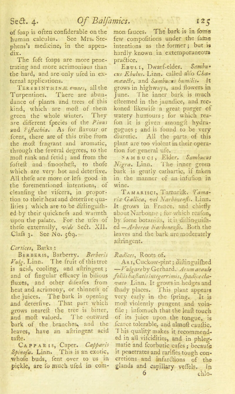 of foap is often confiderable on the human calculus. See Mrs. Ste- phens’s medicine, in the appen- dix. The foft foaps are more pene- trating and more acrimonious than the hard, and are only ufed in ex- ternal applications. TerebinthinjE omnes, all the Turpentines. There are abun- dance of plants and trees of this kind, which are molt of them green the whole winter. They are different fpecies of the Pivus and fif.acbia. As for flavour or i'cent, there are of this tribe from the mod fragrant and aromatic, through the leveral degrees, to the moll rank and fetid; and from the foftelf and fmootheft, to thofe which are very hot and deterlive. All thefe are more or lefs good in the forementioned intentions, of cleanfing the vilcera, in propor- tion to their heat and deterfive qua- lities ; which are to be diftinguifh- ed by their quicknefs and warmth upon the palate. For the ufes of thefe externally, vide Sedt. XII. Clafs 3. See Mo. 569. Cortices, Barks : Berber is, Barberry. Bcrheris Vulg. Linn. The fruit of this tree is acid, cooling, and aflringent ; and of Angular efficacy in bilious fluxes, and other difeafes from heat and acrimony, or thinnels of the juices. The bark is opening and deterlive. That part which grows neareft the tree is bitter, and moft valued. The outward bark of the branches^ and the leaves, have an aflringent acid tafte. Ca p p a r t s, Caper. Capparis Spinofa. Linn. This is an exotic, whofe buds, fent over to us in pickle, are lo much ufed in com- mon fauces. The bark is in fome few compofitions under the lame intentions as the former; but is hardly known in extemporaneous practice. Ebuli, Dwarf-elder. Samba* cus Ebulus. Linn, called alfo Cba- tneeade, and Sambucas bumilis. Jt grows in highways, and flowers in June. The inner bark is much elteemed in the jaundice, and rec- koned likewife a great purger of watery humours ; for which rea- fon it is given amongft hydra- gogues ; and is found to be very diuretic. All the parts of this plant are too violent in their opera- tion for general ufe. Ssmbuci, Elder, Sambucus Nigra. Linn. The inner green bark is gently cathartic, if taken in the manner of an inlufion in wine. Tam arisci, Tamariik, Tama- rix Gallica, vcl Narbotunfis. Linn. It grows in France, and chiefly about Narbonne ; for which reafon, by fome botanifts, it is diftinguifh- ed—Arborea Isarbonenfis. Both the leaves and the bark are moderately aflringent. Radices, Roots of. Ar T,Cuckow-pint; diflinguifhed — J'ulgareby Gerhard. Arumaeault foliis bajlati s int eg err i mis, fpadice cla- vato Linn. It grows in hedges and flvady places. This plant appears very early in the fpring. It is moft violently pungent and vola- tile ; infomuch that the leaf! touch of its juice upon the tongue, is fcarce tolerable, and almoft cauftic. I his quality makes it recommend- ed in all vilcidities, and in phleg- matic and fcorbutic cafes j becaufe it penetrates and rarifies tough con- cretions and infarctions of the glands and capillary veflels, In 6 ciUo-