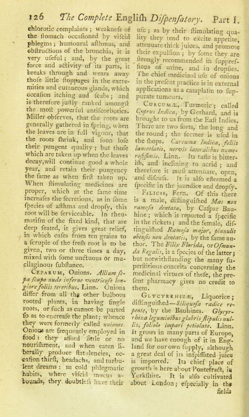 chlorotic complaints ; weaknefs of the llomach oecafioned by vifcid phlegms; humoural afthmas, and obftrudtions of the bronchia, it is very ufefnl; and, by the great force and a&ivity of its parts, it breaks through and wears awaj ufe ; as by their Simulating qua- lity they tend to excite appetite, attenuate thick juices, and promote their expulfion ; by ifome they are ftrongly recommended in fuppref- liops of urine, and in droplies. The chief medicinal ufe of onions thofe little Soppages in the extre- in the prefent practice is in external mmes and cutaneous glands, which applications as a cataplalm to fup- occafion itching and fcabs; and Is therefore ju Illy ranked among!! the molt powerful antifcorbutics. Miller obferves, that the roots are generally gathered in fpring, when the leaves are in full vigour, that the roots flirink, and loon lofe their pungent quality ; but thofe which are taken up when the leaves decay,will continue good a whole year, and retain their pungency the fame as when firlt taken up. When {Emulating medicines arc proper, which at the fame time increafes the fecretions, as in foine fpecies of althma and dropfy, this root will be ferviceable. jn rheu- matifm of the fixed kind, that are deep feated, it gives great relief, in which cafes from ten grains to a fcruple of the frelh root is to be given, two or three times a day, purate tumours. Curcuma, Turmeric; called Cyprus Itidica, by Gerhard, and is bi-ought to us from the Eaft Indies. There are two forts, the long and the round; the former is ufed in the Ihops. Curcuma. Indica, joliis lanceolatis, nervis lateralibus nume- rofiffimis. Linn. Its tafte is bitter- iih, and inclining to acrid ; and therefore it muft attenuate, open, anu difeufs. It is alio elleemed a l'pecific in the jaundice and dropfy. FiLics, Fern. Of this there is a male, difiinguilhed Mas non ram of it dent at a, by Calpar Bau- hine; which is reported a fpecific in the rickets; and the female, dif- tinguilhed Ramofa major, plnnulis obtujis non dentatis, by the fame au- thor. The Filix Florida, orOfmun- da Regalis, is a fpecies of the latter; ' mixed with fome unffuous or mu- but notwithftanding the many fu- cilaginous fubftance. perftitious conceits concerning the Ceparum, Onions. Alliumfe- medicinal virtues of thefe, the pre- fa faapo- nudo inferne maitricofo Ion- font pharmacy gives no credit to giorefoliis teretibus. Linn. Onions them. differ from all the other bulbous GtycrREHiz.^, Liquorice; rooted plants, in having Angle diftinguilhed—Siliquofa radice re- roots, or fuch as cannot be parted pente, by the Bauhines. Glycyr- IQ as to encreafe the plant; whence r biz a leguminibus glabris Jlipulis nuU they wereformetly called uniones. lis, foliolo impari pctiolato. Linn. Onions are frequently employed in It grows in many parts of Europe, food : they afford little or no and we have enough of it in Eng- nourilhment, and when eaten li berally produce flatulencies, cc- cafion thirft, headachs, and turbu- lent dreams : m cold phlegmatic habits, where vifcid mucus a- bouads, they dyubtjefs have their land for our own fupply, although a great deal of its inipiflated juice is imported. Its chief place of growth is here about Pontefraft, ia Yorkfiiire. It is alfo cultivated about London j efpecially in the fields