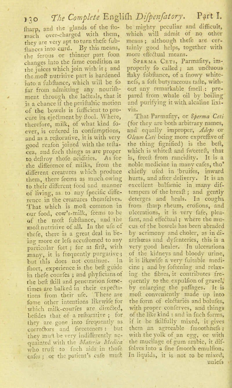 fliarp, and the glands of the fto- mach over-charged w.ith them, they are very apt to turn thefc fub- ftances into curd* Py this means, the ferpus or thinner part foon changes into the fame condition as the juices which join with it; and the mod nutritive part is hardened into a fubftance, which will be. fo far from admitting any nourifh- ment through the la&eals, that it is a chance if the periflaltic motion of the bowels is fufficient to pro- cure its ejedmentby ftool. Where, therefore, milk, of what kind fo- ever, is ordered in confumptions, and as a re flora five, it is with very good reafon joined with the tefta- cea, and fuch things as are proper to deilroy thofe acidities. As for the difference of milks, from the different creatures which produce them, there feems as much owing to their different food and manner of living, as to any fpeciiic diffe- rence in the creatures them lei ves. That which is moll common in our food, cow’s-milk, feems to he of the moll fubftance, and the moft nutritive of all. In the ufe of thefe, there is a great deal in be- ing more or lefs accuftomed to any particular fort ; for at firft, with many, it is frequently purgative; but this does not continue. In fliort, experience is the beft guide in thefe courfes ; and phyficiansof the beft fkill and penetration fome- times are balked in their expecta- tions from their ufe. There are fome other intentions likewife for which milk-courfes are diretted, betides that of a reftorative ; for they are gone into frequently as correctors and fweeteners : but they mu ft be very indifferently ac- quainted with the Materia Meelica who truft to fuch aids in thofe cafes ; or the patient’s calc mult be mighty peculiar and difficult, which will admit of no other means; although thefe are cer- tainly good helps, together with more effectual means. Sperm a Cetj, Parmafity, im- properly fo called ; an unctuous flaky fubftance, of a fnowy white- nefs, a foft butyraceous tafle, with- out any remarkable fmcll : pre- via. That Parmafity, or Sperma Ceti (for they arc both arbitrary names, and equally improper, Adept or Oleum Ceti being more expreifivc of the thing fignified) is the beft, which is whiteft and fw'eeteft, that is, freed from rancidity. It is a noble medicine in many cafes, tho’ chiefly ufed in 'bruifes, inward hurts, and after delivery. It is an excellent balfamic in many dif- tempers of the bread:; and gently deterges and heals. In coughs from fliarp rheum, erofions, and ulcerations, it is very fafe, plea- fant, and effectual; where the mu- cus of the bowels has been abraded by acrimony and choler, as in di- arrhoeas and dvfcnteries, this is a very good healer. In ulcerations of the kidneys and bloody urine, it is likewife a very fuitable medi- cine ; and by foftenlng and relax- ing the fibres, it contributes fre- quently to the expulfionof gravel,1 by enlarging the paflages. It is mod conveniently made up into the form of electaries and bolufes, with proper conferves, and things of the like kind : and in fuch forms, if it be lkilfully mixed, it gives them an agreeable fmoothnefs : with the yolk of an egg, or with the mucilage of gum arabic, it dif- folves into a fine fmooth emulfion. In liquids, it is not to be mixed, unlefs -