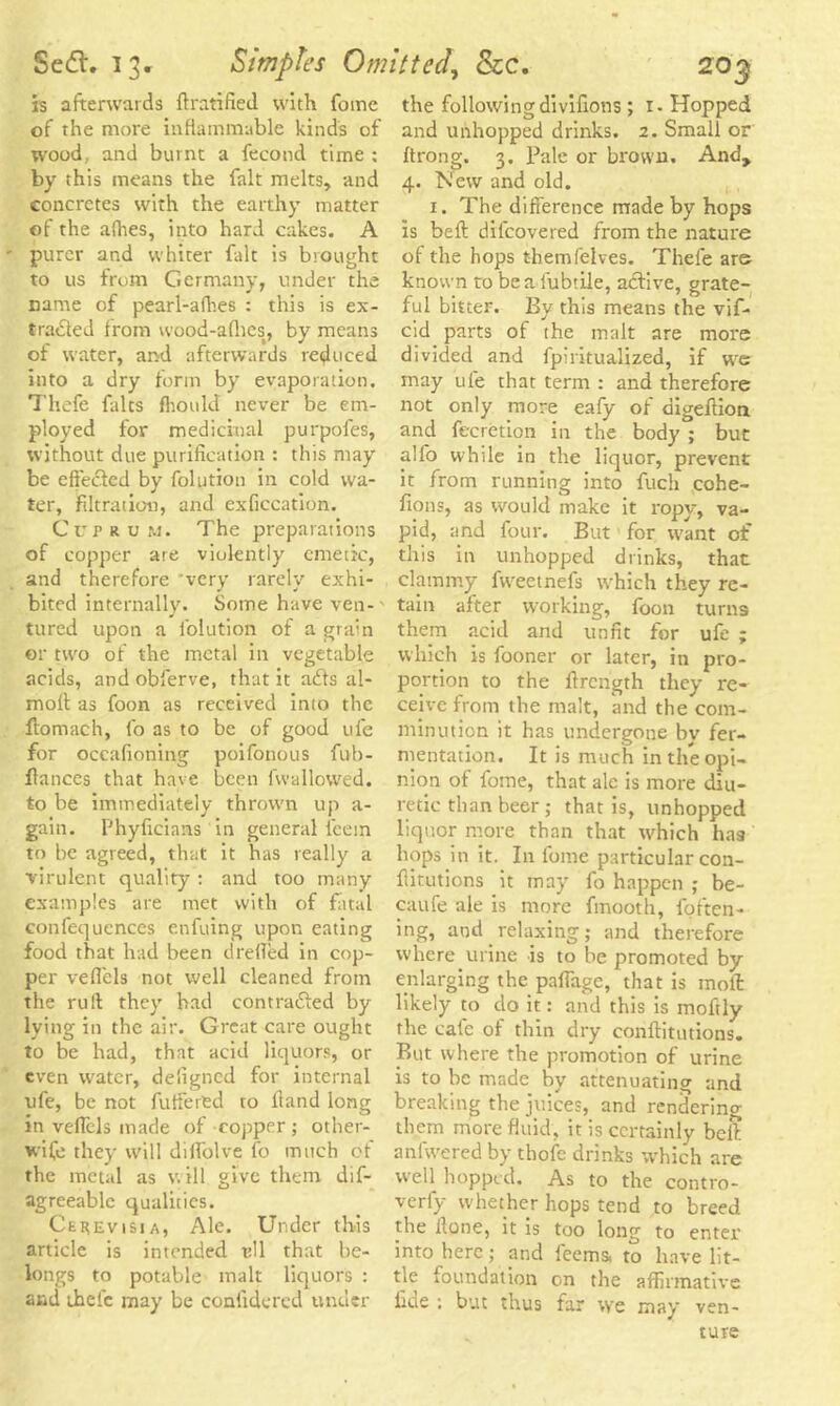 is afterwards ftratified with fome of the more inflammable kinds of wood, and burnt a fecond time : by this means the fait melts, and concretes with the earthy matter of the afties, into hard cakes. A purer and whiter fait is brought to us from Germany, under the name of pearl-afhes : this is ex- tracted Irom wood-allies, by means of water, and afterwards reduced into a dry form by evaporation. Thefe falts fhould never be em- ployed for medicinal purpofes, without due purification : this may be effected by folution in cold wa- ter, filtration, and exficcation. Cuprum. The preparations of copper are violently emetic, and therefore 'very rarely exhi- bited internally. Some have ven- - tured upon a folution of a gram or two of the metal in vegetable acids, and obferve, that it ads al- molt as foon as received into the flomach, fo as to be of good ufe for occafioning poifonous fub- ftances that have been fvvallowed. to be immediately thrown up a- gain. Phyficians in general l’eem to be agreed, that it has really a virulent quality : and too many examples are met with of fatal confequences enfuing upon eating food that had been drefled in cop- per veflels not well cleaned from the rult they had contraded by lying in the air. Great care ought to be had, that acid liquors, or even water, deiigned for internal ufe, be not fuffered to Hand long in veffcls made of copper ; other- wife they will diffolve fo much of the metal as will give them dis- agreeable qualities. Ceuevisia, Ale. Under this article is intended t?U that be- longs to potable malt liquors : and thefe may be confide red under the followingdivifions ; 1- Hopped and unhopped drinks. 2. Small or ftrong. 3. Pale or brown. And, 4. New and old. 1. The difference made by hops is beft difeovered from the nature of the hops themfelves. Thele are known to beafubtile, active, grate- ful bitter. By this means the vif- cid parts of the malt are more divided and fpiritualized, if we may ufe that term : and therefore not only more eafy of digefiion and fecretion in the body ; but alfo while in the liquor, prevent it from running into fuch cohe- fions, as would make it ropy, va- pid, and four. But for want of this in unhopped drinks, that clammy fweetnefs which they re- tain after working, foon turns them acid and unfit for ufe ; which is fooner or later, in pro- portion to the ftrength they re- ceive from the malt, and the com- minution it has undergone bv fer- mentation. It is much in the opi- nion of fome, that ale is more diu- retic than beer ; that is, unhopped liquor more than that which has hops in it. In fome particular con- flitutions it may fo happen ; be- caufe ale is more fmooth, fpften- ing, and relaxing; and therefore where urine is to be promoted by enlarging the paffage, that is mod: likely to do it: and this is moftly the cafe of thin dry conftitutions. But where the promotion of urine is to be made by attenuating and breaking the juices, and renderino- them more fluid, it is certainly belt anlwered by thofe drinks which are well hopped. As to the contro- verfy whether hops tend to breed the Hone, it is too long to enter into here; and feems, to have lit- tle foundation on the affirmative fide : but thus far we may ven- ture