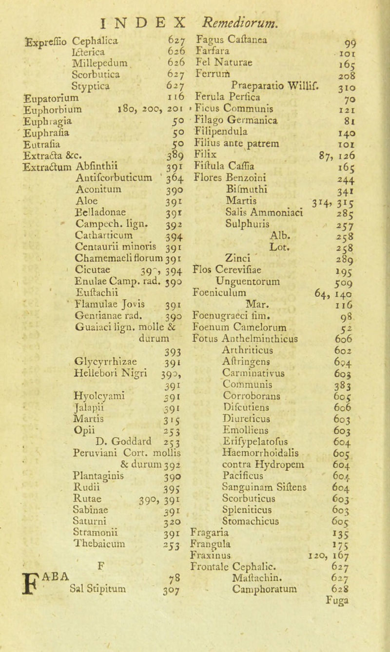 Expreflio Cephalica Idlerica Millepedum Scorbutica Styptica Eupatorium Euphorbium Euph ragia Euphrafia Eutraiia Extra&a &c. Extradtum Abfinthii INDEX Remediorum. Fagus Caflanea Farfara Fel Naturae Ferrurh Praeparatio Willif. Ferula Perlica Ficus Communis P i I a go Germanica Filipendula Filius ante patrem Filix Fiftula Caflia Antifcorbuticum ‘ 364 Flores Benzoini Bifmuthi 627 626 626 627 627 116 180, 200, 201 5° 5° 5° 389 39r 99 ior 165 208 310 70 121 81 Aconitum Aloe Be’ladonae Campcch. lign. Catharticum Centaurii minoris 391 Chamemaeliflorum 391 Cicutae ^ 39 ,394 Enulae Camp. rad. 390 Euftachii 39° 391 39r 392 394 Martis Salis Ammoniaci Sulphuris Alb. Lot. Zinci Flos Cerevifiae Unguentorum Foeniculum ABA Flamulae Jovis 391 Mar. Gentianae rad. 390 Foenugraeci lim. Guaiaci lign. molle & Foenum Camelorum durum Fotus Anthelminthicus 1 393 Arthriticus Glyeyrrhizae 39* Adringfens Hellebori Nigri 39A Carminativus 391 Communis Hyolcyami 391 Corroborans Jalapii 391 Difcutiens Martis 3'S Diureticus Opii 253 Emolliens D. Goddard 253 Erifypelatofus Peruviani Cort. mollis Haemorrhoidalis & durum 1392 contra Hydropem Plantaginis 390 Pacificus Rudii 395 Sanguinam Siftens Rutae 390, 39r Scorbuticus Sabinae 39r Spleniticus Saturni 320 Stomachicus Stramonii 391 Fragaria Thebaicum 253 Frangula Fraxinus F Frontale Cephalic. 78 Mallachin. Sal Stipitum 3°7 Camphoratum 140 101 87, 126 165 2 44 34i 3H> 3*5 285 257 258 258 289 m $ 09 64,140 116 98 sz 606 602 694 603 383 6o$ 6c6 603 603 604 605 604 604 604 603 603 605 *35 J75 120, 167 627 627 628 Fuga