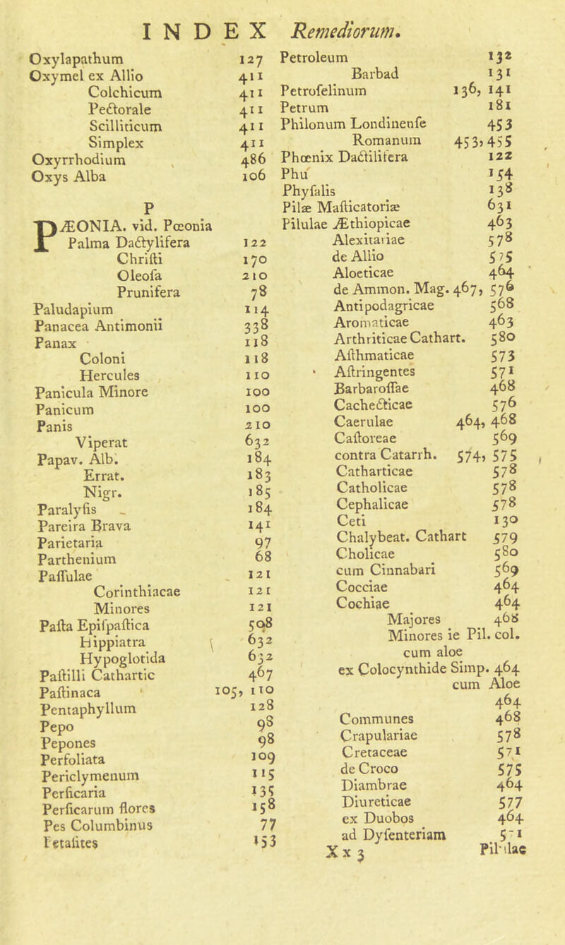 Oxylapathum 127 Oxymcl ex Allio 411 Colchicum 411 Pedlorale 411 Scilliticum 411 Simplex 4” Oxyrrhodium 486 Oxys Alba 106 P T).7EONIA. vid. Pceonia X Palma Da&ylifera 122 Chrifti 170 Oleofa 210 Prunifera 73 Paludapium 114 Panacea Antimonii 338 Panax 118 Coloni 118 Hercules 110 Panicula Minore 100 Panicum 100 Panis 210 Viperat 632 Papav. Alb. 184 Errat. 183 Nigr. 185 Paralyiis 184 Pareira Brava 141 Parietaria 97 Parthenium 68 Paflulae 121 Corintbiacae 121 Minores 121 Pafta Epii'paftica 508 hippiatra 632 Hypoglotida 632 Partilli Cathartic 467 Paftinaca 1 1 05, no Pentaphyllum 128 r\ Pepo 9s Pepones 98 Perfoliata 109 Periclymenum i*5 Pcrlicaria ?35 Perficarum florcs 158 Pes Columbinus 77 fetalites *53 Petroleum 132 Barbad *3* Petrofelinum 136, 141 Petrum 181 Philonum Londinenfe 453 Romanum 453*455 Phoenix Dadtilitera 12Z Phu *54 Phyfalis 138 Pilae Mafticatoriae 631 Pilulae iEthiopicae 463 Alexitaiiae 578 de Allio 5 ?5 Aloeticae 464 de Ammon. Mag. 467, 576 Antipodagricae 568 Aromaticae 463 Arthriticae Cathart. $3° Allhmaticae 573 * Aftringentes 57* BarbarolTae 468 Cache&icae 576 Caerulae 464, 468 Caftoreae 569 contra Catarrh. S74> 575 Catharticae 578 Catholicae 578 Cephalicae 578 Ceti 130 Chalybeat. Cathart 579 Cholicae 5&0 cum Cinnabari 569 Cocciae 464 Cochiae 464 Maiores 468 Minores le Pil. col. cum aloe ex Colocynthide Simp. 464 cum Aloe 464 Communes 468 Crapulariae 578 Cretaceae 57* de Croco 575 Diambrae 464 Diureticae 577 ex Duobos 464 ad Dyienteriam 5;* X x 3 Pildac