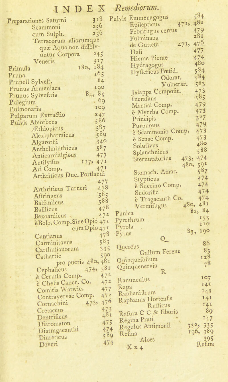Preparatories Saturni 3*8 Scammoni 2 5® cum Sulph. 2S6 Terraeorum aliorumque quce Aqua non diffolv- untur Corpora 245 Veneris 3l 7 Primula J8o, 184 Pruna J^5 Prunell Sylveft. 84 Prunus Armeniaca J9° Prunus Sylveftris 84, 85 Pulegium ^9 Pulmonaria . io9 Pulparum Extra&io 2 47 Pulvis Abforbens 5 86 iEthiopicus 587 Alexipharmicus 589 Algarotbi 34° Anthelmintbicus 587 Anticardialgious 477 Antilyffus * 17* 471 Ari Comp. 47 1 Arthriticus Due. Portlandi 477 Arthriticus Turneri 478 Aftringens 585 Balfamicus 5^8 Bafilicus 478 Bezoardicus , 472 eBolo. Comp.Sine Opio 471 cumOpio47i Cantianus 4?8 Carminitavus 5 a 3 Carthufianorum 335 Cathartic _ 59° pro pueris 480, 481 Cephalicus 474’ 5^1 e Cerufla Comp. 472 e Chelis Cancr. Co. 472 Comitis Warvvic. 477 Contrayervac Comp. 472 Cornachini 473’ 47® Cretaceus 473 Dentrificus 4°1 Diaromaton 47 5 Diatragacanthi 474 Diureticus 5b9 Doveri 474 Pulvis Emmenagogus 584 Epilepticus 477> 481 Febrifugus certus 479 Fulminans 2b* deGuttcta 471» 476 Hali 477 Hierae Picrae 474 Hydragogus . 480 Hyftericus Fcetid. 5b4 „ Odorat. 584 Vulnerar. 583 Talappa Compofit. 473 Incrafans 585 Martial Comp. 479 e Myrrha Comp. 473 Principis 327 Purpureus 479 e Scammonio Comp. 473 e Senae Comp. 473 Solutivus. 480 S planch nicus 5°° Sternufatorius 47 3» 474 480, 591 Stomach. Amar. 5 b7 Stypticus 474 e Succino Comp. 474 Sudorific ' 474 e Tragacanth Co. 474 Vermifugus 480, 481 Punica 82’ 8 + Pyrethrum *53 Pyrola 110 Pyrus 83» 59° Q_ _ ^ 86 Quereus Galium Ferens 83 Quinquefolium 12g Quinquenervia 7 R Ranunculus ,07 Rapa *** Raphaniftrum -1 Raphanus Hortenfis Rufticus H1 Rafura C C & Eboris 89 Regina Prati *, x47 Regulus Antipionii 332» 335 Refina J96’ 3^9 Aloes 395 X x 4 Rehna 1