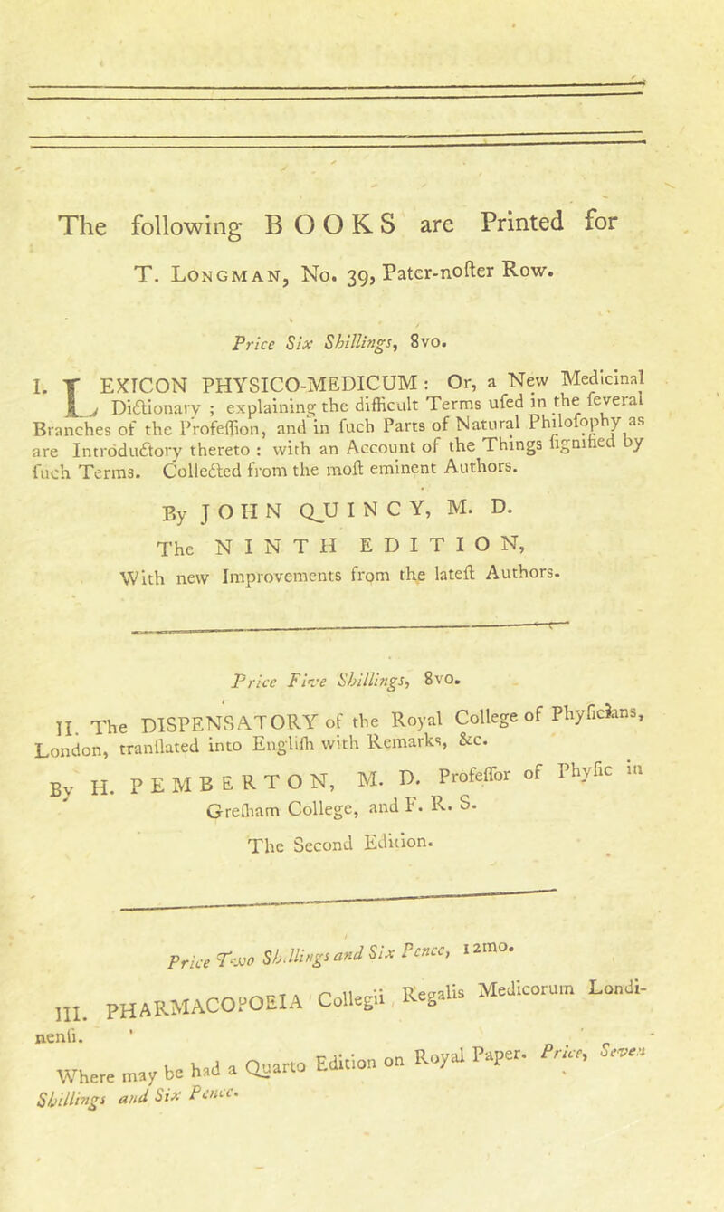 The following BOOKS are Printed for T. Longman, No. 39, Pater-nofter Row. Price Six Shillings, 8vo. I. T EXTCON PHYSICO-MEDICUM : Or, a New Medicinal I j Di&ionary ; explaining the difficult Terms ufed in the leveia Branches of the Profeflion, and in iuch Parts of Natural Phi ofop y as are Introductory thereto : with an Account of the Things lignihed iy fuch Terms. Collected from the moff eminent Authors. By JOHN Q_U I N C Y, M. D. The NINTH EDITION, With new Improvements from the latefl Authors. Price Five Shillings, 8vo. II The DISPENSATORY of the Royal College of Phyficians, London, tranllated into Englifh with Remarks, &c. By H. PEMBERTON E R T O N, M. D. ProfefTor of Phyfic m Grefliam College, and F. R. S. The Second Edition. III. nenli. Wher- j Shillings and Six Pence.